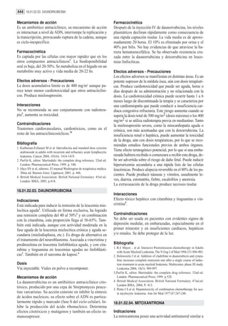 444 18.01.02.03. DAUNORRUBICINA

Mecanismos de acción                                                       Farmacocinética
Es un antibiótico antraciclínico, su mecanismo de acción                   Después de la inyección IV de daunorrubicina, los niveles
es interactuar a nivel de ADN, interrumpe la replicación y                 plasmáticos declinan rápidamente como consecuencia de
la transcripción, provocando ruptura de la cadena, aunque                  una rápida captación tisular. La vida media es de aproxi-
es ciclo-inespecífico.                                                     madamente 20 horas. El 10% es eliminado por orina y el
                                                                           40% por bilis. No hay evidencias de que atraviese la ba-
Farmacocinética                                                            rrera hematoencefálica. Se ha observado resistencia cru-
Es captada por las células con mayor rapidez que en los                    zada entre la daunorrubicina y doxorrubicina en leuce-
otros compuestos antraciclínicos3. La biodisponibilidad                    mias linfocíticas.
oral es baja, del 20-50%. Se metaboliza en el hígado en un
metabolito muy activo y vida media de 20-22 hs.                            Efectos adversos - Precauciones
                                                                           Los efectos adversos se manifiestan en distintas áreas. Es un
Efectos adversos - Precauciones                                            potente supresor de la médula ósea, aún con dosis terapéuti-
La dosis acumulativa límite es de 400 mg/m2 aunque pa-                     cas. Produce cardiotoxicidad que puede ser aguda, horas o
rece tener menor cardiotoxicidad que otros antracíiclíni-                  días después de su administración y no relacionada con la
cos. Produce mielosupresión.                                               dosis. La cardiotoxicidad crónica puede ocurrir hasta 1 a 6
                                                                           meses luego de discontinuada la terapia y se caracteriza por
Interacciones                                                              una cardiomiopatía que puede conducir a insuficiencia car-
No se recomienda su uso conjuntamente con radiotera-                       díaca congestiva refractaria. Este riesgo aumenta cuando se
pia3, aumenta su toxicidad.                                                supera la dosis total de 500 mg/m2 (dosis máxima) o los 400
                                                                           mg/m2 si se utiliza radioterapia previa en mediastino. Tanto
Contraindicaciones                                                         la mielosupresión severa, como la miocardiopatía aguda o
Trastornos cardiovasculares, cardiotóxicos, como en el                     crónica, son más acentuadas que con la doxorrubicina. La
resto de los antraciclínicosíclicos.34                                     insuficiencia renal o hepática, puede aumentar la toxicidad
                                                                           de la droga, aún con dosis terapéuticas, por lo que se reco-
Bibliografía                                                               miendan estudios funcionales previos de ambos órganos.
1. Karbasian-Esfanani M et al. Idarrubicina and standard dose cytosine
   arabinoside in adults with recurrent and refractary acute lymphocytic
                                                                           Tiene efecto teratogénico potencial, por lo que si una emba-
   leukemia. Cancer 2004, 101(6): 1414-1419.                               razada hubiera recibido o comenzara a recibir esta droga, de-
2. Parfitt K, editor. Martindale: the complete drug reference. 32nd ed.    be ser advertida sobre el riesgo de daño fetal. Puede inducir
   London: Pharmaceutical Press; 1999. p. 540.                             hiperuricemia secundaria a una rápida lisis de las células
3. Ahya SN et al, editores. El manual Washington de terapéutica médica.    leucémicas. Produce alopecia reversible en el 80% de los pa-
   30ma ed. Buenos Aires: Lippincot; 2001. p. 446.
                                                                           cientes. Puede producir náuseas y vómitos, usualmente le-
4. British Medical Association. British National Formulary. 45rd ed.
   London: BMA; 2003. p.414.                                               ves, diarrea, estomatitis, fiebre, escalofríos y anorexia.
                                                                           La extravasación de la droga produce necrosis tisular.
18.01.02.03. DAUNORRUBICINA
                                                                           Interacciones
Indicaciones                                                               Efecto tóxico hepático con citarabina y tioguanina o vin-
Está indicada para inducir la remisión de la leucemia mie-                 cristina5.
locítica aguda1. Utilizada en forma exclusiva, ha logrado
una remisión completa del 40 al 50%2 y en combinación                      Contraindicaciones
con la citarabina, esta proporción llega al 56-65%. Tam-                   No debe ser usada en pacientes con evidentes signos de
bién está indicada, aunque con actividad moderada en la                    depresión medular, en embarazadas, especialmente en el
fase aguda de la leucemia mielocítica crónica y aguda se-                  primer trimestre y en insuficientes cardíacos, hepáticos
cundaria (mielodisplasia, etc.). Es droga de alternativa en                y/o renales. Se debe proteger de la luz.
el tratamiento del neuroblastoma. Asociada a vincristina y
prednisolona en leucemia linfoblástica aguda, y con cita-                  Bibliografía
                                                                           1. R.J. Mayer .. et al. Intensive Postremission chemotherapy in Adults
rabina y tioguanina en leucemias agudas no linfoblásti-                       with Acute Myeloid Leukemia. The N Eng J of Med 1994;331:896-903.
cas3. También en el sarcoma de kaposi.4                                    2. Holowiecki J et al. Addition of cladribine to daunorubicin and cytara-
                                                                              bine increases complete remission rate after a single course of induc-
Dosis                                                                         tion treatment in acute myeloid leukemia. Multicenter, phase III study.
Vía inyectable. Viales en polvo a recomponer.                                 Leukemia 2004, 18(5): 989-997.
                                                                           3,Parfitt K, editor. Martindale: the complete drug reference. 32nd ed.
Mecanismos de acción                                                          London: Pharmaceutical Press; 1999. p.528.
La daunorrubicina es un antibiótico antraciclínico cito-                   4. British Medical Association. British National Formulary. 47nd.ed.
                                                                              London BMA, 2004, P: 413.
tóxico, producido por una cepa de Streptomyces peuce-                      5. Penta J S et al. Hepatotoxicity of combination chemotherapy for acu-
tius varcarisius. Su acción consiste en inhibir la síntesis                   te myelocytic leukemia. Ann Int Med 1977;87:247-248.
de ácidos nucleicos; su efecto sobre el ADN es particu-
larmente rápido y marcado (fase S del ciclo celular). In-                  18.01.02.04. MITOXANTRONA
hibe la producción del ácido ribonucleico. Determina
efectos citotóxicos y mutágenos y también un efecto in-                    Indicaciones
munosupresor.                                                              La mitoxantrona posee una actividad antitumoral similar a
 
