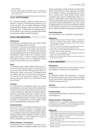 01.02. CORTICOIDES       5

   1995;99:298-308.                                                         cámaras espaciadoras, porque permiten una mayor dispo-
2. Morris D. Tratamiento de la crisis asmática. En: Lee B w, Hsu SI, Sta-   sición a nivel pulmonar y menos disposición en orofarin-
   sior D S, editores. Medicina basada en la evidencia. Madrid: Marbán
   libros; 2000. p. 200.
                                                                            ge.2 La disfonía se atribuye a una disquinesia de los mús-
                                                                            culos y cuerdas vocales. Puede producir efectos sistémi-
01.02. CORTICOIDES                                                          cos debido a que en parte el medicamento alcanza la cir-
                                                                            culación. Administrados en dosis altas diarias (mayores a
Los corticoides inhalados reducen de manera eficaz los                      1500 microgramos/día) pueden suprimir la función del eje
síntomas y mejoran el funcionamiento pulmonar en pa-                        suprarrenal y pueden comprometer la masa ósea y produ-
cientes con asma . Este uso también disminuye o elimina                     cir adelgazamiento de la piel. Se ha informado la produc-
la necesidad de corticoides orales en pacientes con enfer-                  ción de cataratas y glaucoma.5 En el caso de supresión del
medad más grave. A diferencia de los agonistas beta 2 y                     eje no se debe interrumpir el tratamiento en forma brusca.
de la teofilina, el uso crónico de corticosteroides inhala-
                                                                            Contraindicaciones
dos disminuye la hiper reactividad bronquial.
                                                                            No se recomienda su uso en pacientes con tuberculosis.
01.02.01. BECLOMETASONA
                                                                            Bibliografía
                                                                            1. Undem B. Drug used in the treatment of Asthma. En: Hardman JG,
Indicaciones                                                                   Limbird LE, Goodman Gilman A, editors. Goodman and Gilman`s
                                                               1
Está indicado en el tratamiento del asma crónico. Redu-                        The pharmacological basis of therapeutics. 10th ed. New York: Mc-
cen la sintomatología diurna y nocturna.                                       Graw-Hill; 2001. p. 738-40
                                                                            2. Suissa S. et al. Low dose of inhaled Corticosteroids and the preven-
Al disminuir la frecuencia y gravedad de las crisis, redu-
                                                                               tion of death for Asthma. N Eng J Med 2000;343:332-36.
cen la tasa de internación. Su uso permite una menor uti-                   3. Corticosteroids. IN: British Medical Association. British National
lización de agonistas beta 2. En estudios observacionales                      Formulary. 43rd ed. London: BMA; 2002.
se ha documentado que el uso de beclometasona reduce la                     4. Wensel S. et al. New Approaches to anti-inflammatory therapy for
mortalidad por asma.2 El alivio de los síntomas normal-                        Asthma. Am J Med 1998;104:287-300.
mente ocurre entre 3 a 7 días de iniciado el tratamiento.                   5. Hanania N. et al. Adverse effects of inhaled corticoids in Asthma. Am
                                                                               J Med 1995; 98:196-207.
Son drogas de primera línea en el tratamiento crónico,
aunque no tienen efecto en las crisis asmáticas.1
                                                                            01.02.02. BUDESONIDA
Dosis
                                                                            Indicaciones
Vía inhalatoria, dosis estándar adultos: 200 mcg, dos ve-
ces por día ó 100 mcg tres a cuatro veces por día. En ca-                   Tratamiento del asma crónico. La eficacia de los corticoi-
sos severos iniciar con 600- 800 mcg por día. Niños: 50-                    des inhalados es la misma en dosis equivalentes.
100 mcg dos a cuatro veces por día. Vía inhalatoria, dosis
                                                                            Dosis
altas adultos: 500 mcg, dos veces por día o 250 mcg cua-
tro veces por día. Si es necesario aumentar a 500 mcg,                      Vía inhalatoria, adultos: 200 microgramos 2 veces por
cuatro veces por día. Niños: no se recomienda el uso de                     día, que puede reducirse a la mitad en el asma controlada.
dosis elevadas.3                                                            En casos severos hasta 1600 microgramos por día. Niños:
                                                                            50-400 microgramos por día.1-3
Acciones
                                                                            Acciones
Los corticoides por vía inhalatoria ejercen sus acciones
principalmente a nivel local. Tienen efecto antiinflamato-                  El mecanismo es común a los corticoides inhalatorios.
rio sobre las vías aéreas.4 El mecanismo de acción es a tra-
vés de la modulación e inhibición de citoquinas. Inhibe la                  Farmacocinética
síntesis de eicosanoides. Disminuye el número de leuco-                     Su biodisponibilidad sistémica en dosis altas esmenor que
citos, eosinófilos y basófilos en las vías aéreas. Disminu-                 la beclometasona.
yen la permeabilidad vascular.1 Su efecto, en parte, puede
ser debido a su potenciación de efectos cuando se admi-                     Efectos adversos - Precauciones
nistra concomitantemente con agonistas beta 2.                              Comparte los de los corticoides inhalados. Se ha ensaya-
                                                                            do en pacientes con EPOC, pero los resultados no han si-
Farmacocinética
                                                                            do confirmatorios de un efecto beneficioso. 2,4
Entre un 10 a un 25 % de la droga se deposita en la vía aé-
rea. El resto se deposita en las fauces y se deglute. Se ab-
sorbe a través del tracto respiratorio y del aparato digesti-               Bibliografía
                                                                            1. Adapted from National Asthma education and prevention program
vo, sin embargo la mayor parte del medicamento sufre un                        (National Heart Lung Institute) Second expert panel on the manage-
fenómeno de primer paso en hígado que reduce su biodis-                        ment of Asthma. Guideliness for the diagnosis and the management of
ponibilidad sistémica y sería la razón de la escasez de                        Asthma. 1997; publication Nº 97-4051.
efectos colaterales de este corticoide.                                     2. British Medical Association. British National Formulary. 43rd ed.
                                                                               London: BMA; 2002. p.134.
                                                                            3. Gross K. et al. New strategies for the management of Asthma. Am
Efectos adversos - Precauciones                                                Fam Phys July 1998.
La mayor parte de ellos se produce a nivel local. La inci-                  4. Barnes P. et al. Chronic Obstructive Pulmonary Disease. N Eng J Med
dencia de candidiasis orofaríngea se reduce con el uso de                      2000;343:269-280.
 