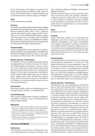 18.01.02.05. BLEOMICINA 445


la de la doxorrubicina. Está indicada en leucemia no lin-                   bién es indicada en linfoma no Hodgkin y en leucemia no
focítica aguda, leucemia mieloblástica aguda1, cáncer de                    linfocítica del adulto.1
mama y se ha utilizado dentro de esquemas alternativos en                   Utilizada como única droga en el cáncer testicular es efec-
el carcinoma de mama y linfoma maligno no Hodgkin.1,2                       tiva en el 30% de los casos, pero asociada a etopósido o
                                                                            vinblastina la eficacia se eleva al 90%. Si a este régimen
Dosis                                                                       se asocia cisplatino la cantidad de remisiones completas
Vía de administración inyectable.                                           ha sido muy grande y ha persistido varios años. Es de se-
                                                                            gunda elección en coriocarcinoma y en sarcoma de Kapo-
Acciones                                                                    si relacionado con SIDA.
Esta droga es un sustituto alquilaminoantraquinona, análogo
estructural de la doxorrubicina que actúa como potente inhi-                Dosis
bidor de la síntesis de ADN y ARN “in vitro” y además es                    Inyectable vía IM ó IV.
capaz de enlazar fuertemente las cadenas de ADN. No obs-
tante, in vivo, el efecto antitumoral podría deberse a algunos              Acciones
otros mecanismos como, por ejemplo, poseer actividad de                     Agente antitumoral, producto de la fermentación del
agente intercalante, es decir, que probablemente probable-                  Streptomyces verticillus. La droga es una mezcla de glu-
mente actúa por intercalación entre los pares de bases de las               copéptidos cobrequelantes, que consiste principalmente
dos cadenas de ADN. Inhibe la topoisomerasa. 2,3                            en dos agentes estrechamente vinculados, la bleomicina
                                                                            A2 y la bleomicina B2. En general se establece que la ac-
Farmacocinética                                                             ción citotóxica está relacionada principalmente con la ca-
Cuando es administrada en forma intravenosa, la droga de-                   pacidad de provocar la ruptura de las moléculas del ADN,
saparece del plasma con un patrón bifásico presentando una                  determinando alteraciones en el ciclo celular, principal-
tasa media de eliminación de 20 a 36 horas. La mayor parte                  mente en la fase G2.
se excreta por vía biliar, sólo un 10% se elimina por orina.
                                                                            Farmacocinética
Efectos adversos - Precauciones                                             La administración IV de una dosis-bolo de 15 U logra una
En las primeras 24 horas de administrada puede aparecer                     concentración pico plasmática de 1 a 10 mU/ml. La vida
una pigmentación azul verdosa en la orina y en la escleró-                  media de eliminación es de aproximadamente 3 horas. La
tica. También pueden ocurrir náuseas, vómitos y estoma-                     aplicación IV continuada prolonga el clearance llevando
titis. La lisis rápida de las células tumorales puede causar                la vida media a 9 horas. La concentración en el estado de
hiperuricemia que podría ameritar el uso concomitante de                    picomeseta en pacientes recibiendo 30 U diarias por 4 o 5
alopurinol. Como todas las antraquinonas, potencialmen-                     días, es de 150 mU/ml; la bleomicina es metabolizada por
te posee cardiotoxicidad, aunque menor que con doxorru-                     aminopeptidasas en hígado, riñón, y en el tejido neoplási-
bicina. Además puede causar mielosupresión, alopecia,                       co. Aproximadamente el 60% de la droga se excreta por
canicie, flebitis en el sitio de la inyección y toxicidad re-               orina. La dosis debe reducirse en la insuficiencia renal.
nal y hepática. La extravasación puede causar necrosis en
el sitio de administración.                                                 Efectos adversos - Precauciones
                                                                            Contrariamente a los otros antineoplásicos, la bleomicina
Interacciones                                                               tiene un efecto tóxico mínimo sobre la médula ósea. Los
Precauciones cuando se aplicó concomitantemente con ra-                     más comunes de los efectos adversos se manifiestan en la
dioterapia toráxica, aumenta en su cardiotoxicidad.                         piel. Puede observarse estomatitis, alopecia, hiperpigmen-
                                                                            tación, hiperqueratosis, eritema pruriginoso, ulceraciones
Contraindicaciones                                                          y vesiculosis cutánea. Suelen observarse recrudescencias
Debe evaluarse cuidadosamente la relación riesgobenefi-                     de afecciones cutáneas con el uso de otros agentes anti-
cio durante el embarazo, ya que se ha demostrado que                        neoplásicos usados dentro de las 6 semanas posteriores a
produce embriotoxicidad.                                                    un tratamiento con bleomicina. Las reacciones adversas
                                                                            más serias se producen a nivel pulmonar. A la injuria al
Bibliografía                                                                ADN y peroxidación lipídica que se manifiesta por esca-
1. Koc Y et al. A randomized trial of continous infusion versus bolus mi-
                                                                            sos síntomas, se continúa una disminución de la función
   toxantrone in combination with cytarabine in newly dignosed patients
   with acute myeloblasatic leukemia Hematol. Oncol. 2004, Jul.19.          pulmonar, rales finos, tos e infiltrados basales, disnea y
2. Faulds D et al. Mitoxantrona: a review of its pharmacodynamic and        pleuritis; la evolución puede llevar a la progresiva fibrosis
   pharmacokinetic properties and therapeutic potencial in the chemot-      pulmonar (10%), que a veces es fatal.2,3 Estos efectos se
   herapy of cancer. Drugs 1991;41:400-409.                                 relacionan con la dosis total cuando la misma es superior
3. Parfitt K, editor. Martindale: the complete drug reference. 32nd ed.     a las 400 unidades, o en pacientes mayores de 70 años, o
   London: Pharmaceutical Press; 1999. p.553.
                                                                            en casos de enfermedad pulmonar subyacente. La toxici-
                                                                            dad pulmonar puede ser potenciada por la administración
18.01.02.05. BLEOMICINA                                                     de O2, combinación quimioterápica e irradiación torácica
                                                                            previa. Otras manifestaciones tóxicas incluyen hiperpire-
Indicaciones                                                                xia, cefalea, náuseas, vómitos y una muy particular reac-
Está indicada por vía endovenosa o intramuscular en cán-                    ción aguda fulminante en pacientes con linfomas, caracte-
cer de células germinales avanzado con metástasis. Tam-                     rizada por hipotensión y colapso circulatorio (para la pre-
 