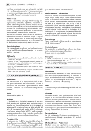 446 18.01.02.06. DACTINOMICINA O ACTINOMICINA D

vención se recomienda, como test, la inyección previa de                    y no atraviesa la barrera hematoencefálica.1
3 U, y la observación durante las 24 horas subsiguientes).
La artritis reumatoidea puede exacerbarse, así como la en-                  Efectos adversos - Precauciones
fermedad de Raynaud y enfermedad coronaria.                                 Los efectos adversos más comunes consisten en: malestar,
                                                                            fatiga, letargia, fiebre, mialgia. Dentro de los efectos ad-
Interacciones                                                               versos se incluyen las manifestaciones tóxicas consisten-
No debe administrarse con drogas nefrotóxicas (ej. ami-                     tes en: anorexia, náuseas y vómitos comúnmente a las po-
noglucósidos); carmustina, cisplatino y vincristina au-                     cas horas de su administración. Entre los 7 y 14 días de
mentan la toxicidad pulmonar. También utilizada en com-                     administrada, puede observarse pancitopenia, siendo la
binación con metotrexato, doxorubicina dexametasona en                      plaquetopenia su primera manifestación. Son comunes la
pacientes con linfoma no Hodgkin se incrementa la fre-                      proctitis, diarrea, glositis, queilitis, y ulceraciones de la
cuencia de complicaciones pulmonares. El dietiltiocarba-                    mucosa oral. En áreas expuestas, previa o simultáneamen-
mato incrementa la toxicidad de la bleomicina.                              te a radioterapia, puede aparecer eritema, descamación,
No debe mezclarse en el mismo envase con metotrexato,                       alopecia e inflamación y pigmentación progresivas.
dexametasona, mitomicina entre otras drogas. El cisplati-
no aumenta la vida media de bleomicina y otras drogas,                      Interacciones
con grupos sulfhidrilo disminuyen su acción. Los efectos                    Se une a los filtros de celulosa y puede ser adsorbida a tra-
de la bleomicina son potenciados por la vincristina.                        vés de plástico y vidrio.2
Contraindicaciones                                                          Contraindicaciones
Está contraindicada en enfermos con insuficiencia respi-                    Se contraindica su utilización en enfermos con herpes
ratoria, renal ó hepática, 2 en embarazadas y en los hiper-                 zoster, insuficientes renales y/o hepáticos.
sensibles a la droga.                                                       Evaluar su uso en embarazadas.
Bibliografía                                                                Bibliografía
1. British Medical Association. British National Formulary. 47nd Ed.
                                                                            1. Parfitt K, editor. Martindale: the complete drug reference. 32nd ed.
   London, BMA, 2004, p:412.
                                                                               London: Pharmaceutical Press; 1999. p.527.
2. Pizzocaro, G... et al. Cisplatin, etoposido, bleomycin first-line the-
                                                                            2. D´Arcy P.F. Reactions and Interactions in handling anticancer drugs.
   raphy and early resection and residual tumor and far advanced germi-
                                                                               Drug Intell Clin Pharm 1983;17:532-538.
   ne tests cancer. Caner 1985;56: 2411-2415.
3. Dirix. L. et al. Pulmonary toxicity and Bleomycin. Lancet
   1994;344:56.                                                             18.01.02.07. MITOMICINA
4. Fatal pulmonary bleomycin toxicity in cisplatin-induced acute renal
   failure. Cancer Treat Rep 1980;64: 921-924.                              Indicaciones
                                                                            Es utilizada en el tratamiento de varios tumores sólidos.
18.01.02.06. DACTINOMICINA O ACTINOMICINA D                                 Está indicada en carcinoma de mama y en carcinoma de
                                                                            vejiga. Es alternativa en cáncer colorrectal y carcinoma
Indicaciones                                                                gástrico.1 En el cual forma parte del esquema FAM (Fluo-
Está indicada dentro de los del esquemasesquema de elec-                    rouracilo + Adriamicina + Mitomicina).
ción para el tratamiento del coriocarcinoma asociado a
metotrexato con leucovorina, y para el tumor de Wilms                       Dosis
asociado a vincristina y en el sarcoma de Ewing en com-                     Administración por vía endovenosa y en ciclos cada seis
binación.1                                                                  semanas.

Dosis                                                                       Acciones
Administración por vía IV.                                                  La mitomicina actúa como agente alquilante bifuncional,
                                                                            después de la activación de reductasas intracelulares. Su
Acciones                                                                    toxicidad es debida, probablemente, a la inhibición de la
La dactinomicina es el principal componente de una mez-                     síntesis de ADN. En altas concentraciones también inhibe
cla de actinomicinas producidas por el Streptomyces chry-                   la síntesis proteica y de ARN. Además puede participar en
somallus muy tóxico. El mecanismo de acción responde a                      determinadas reacciones de radicales libres. Es una droga
la capacidad de la droga de ligarse al doble helicoide del                  no fase específica, pero aparece como más activa en la fa-
ADN; de este modo altera la función del RNA polimerasa,                     se G1 y tempranamente en la fase S.
y por lo tanto la transcripción del DNA queda bloqueada;
consecuentemente ejerce efecto citotóxico sobre las célu-                   Farmacocinética
las proliferativas, tanto normales como patológicas.                        La vida media es de 17 minutos, aproximadamente. Es
                                                                            metabolizado por el hígado y alrededor del 10% se elimi-
Farmacocinética                                                             na por vía renal.
Se administra por vía IV. Su liposolubilidad es baja. Se
metaboliza muy poco en hígado (15%) y su vida media es                      Efectos adversos - Precauciones
de 36 a 48 horas, con insuficiencia hepática 20% de eli-                    El efecto tóxico más significativo es una mielosupre-
minación renal; tiende a concentrarse en células nucleadas                  sión dosis-dependiente de desarrollo impredecible. Des-
 
