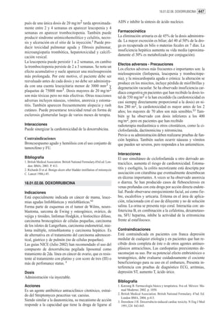 18.01.02.08. DOXORRUBICINA 447


pués de una única dosis de 20 mg/m2 tarda aproximada-                        ADN e inhibir la síntesis de ácido nucleico.
mente entre 2 y 4 semanas en aparecer leucopenia y 4
semanas en aparecer trombocitopenia. También puede                           Farmacocinética
producir síndrome urémicohemolítico y celulitis, necro-                      La eliminación urinaria es de 45% de la dosis administra-
sis y ulceración en el sitio de la inyección.2 Puede pro-                    da. La mayor excreción es biliar; del 40 al 50% de la dro-
ducir toxicidad pulmonar aguda y fibrosis pulmonar,                          ga es recuperada en bilis o materias fecales en 7 días. La
microangiopatía trombótica, hepatotoxicidad y calcifi-                       insuficiencia hepática aumenta su vida media (aproxima-
                                                                             damente el 30% es metabolizado por conjugación).
cación vesical.
La leucopenia puede persistir 1 a 2 semanas, en cambio
                                                                             Efectos adversos - Precauciones
la trombocitopenia persiste de 2 a 3 semanas. Se nota un
                                                                             Los efectos adversos más frecuentes e importantes son: la
efecto acumulativo y suele aparecer una mielosupresión
                                                                             mielosupresión (linfopenia, leucopenia y trombocitope-
más prolongada. Por este motivo, el paciente debe ser
                                                                             nia), y la miocardiopatía aguda o crónica: la alteración se
reevaluado antes de cada dosis y no debe ser administra-                     produce en los miocitos, incluye pérdida de miofibrillas y
da con una cuenta leucocitaria menor de 3000 mm3 y                           degeneración vacuolar. Se ha observado insuficiencia car-
plaquetas de 75000 mm3. Dosis mayores de 20 mg/m2                            díaca congestiva en pacientes que han recibido la dosis to-
son más tóxicas pero no más efectivas. Otras reacciones                      tal de 550 mg/m2 o la han excedido (la cardiotoxicidad es
adversas incluyen náuseas, vómitos, anorexia y estoma-                       casi siempre directamente proporcional a la dosis) en ni-
titis. También aparecen frecuentemente alopecia y rash                       ños 280 m2, la cardiotoxicidad es mayor antes de los 2
cutáneo. Puede presentarse toxicidad renal en forma de                       años; los mayores de 70 años son más sensibles.2,3 Tam-
esclerosis glomerular luego de varios meses de terapia.                      bién se ha observado con dosis inferiores a los 400
                                                                             mg/m2, pero en pacientes que han recibido
Interacciones                                                                radioterapia mediastínica u otros citostáticos, como la ci-
Puede sinergizar la cardiotoxicidad de la doxorrubicina.                     clofosfamida, dactinomicina y nitromicina.
                                                                             Previo a su administración deben realizarse pruebas de fun-
Contraindicaciones                                                           ción hepática. También suelen ocurrir náuseas y vómitos
Broncoespasmo agudo y hemólisis con el uso conjunto de                       que pueden ser severos, pero responden a los antieméticos.
tamoxifeno y FU.
                                                                             Interacciones
Bibliografía                                                                 El uso simultáneo de ciclofosfamida u otro derivado an-
1. British Medical Association. British National Formulary.45rd ed. Lon-     tracíclico, aumenta el riesgo de cardiotoxicidad. Estoma-
   don: BMA; 2003. P. 413.
2. Richards D et al. Benign ulcers after bladder instillation of mitomycin   titis y esofagitis, la colitis necrotizante está descripta por
C. Lancet 1986,i:45.                                                         asociación con citarabina que eventualmente desembocan
                                                                             en úlceras importantes. A veces se ha observado anorexia
18.01.02.08. DOXORRUBICINA                                                   o diarrea. Se han producido casos de fleboesclerosis en
                                                                             venas profundas con esta droga por acción directa endote-
Indicaciones                                                                 lial. Puede observarse enrojecimiento facial, así como fie-
Está especialmente indicada en cáncer de mama, leuce-                        bre, escalofríos y urticaria. Eritema en el área de aplica-
mias agudas linfoblásticas y mieloblásticas.4,1                              ción, relacionada con el uso de diluyente y no de solución
Forma parte de esquemas en el tumor de Wilms, neuro-                         salina. La orina se presenta rojo coral. Interactúa con: an-
blastoma, sarcoma de Ewing y osteogénico, ovárico, de                        fotericina B, en combinación a la cefalotina, dexametaso-
vejiga y tiroideo, linfomas Hodgkin, e histiocítico difuso,                  na, SFU heparina, inhibe la actividad de la eritromicina
carcinoma broncogénico de células pequeñas, carcinoma                        frente al estafilococo.
de los islotes de Langerhans, carcinoma endometrial, mie-
loma múltiple, retinoblastoma y carcinoma hepático. Es                       Contraindicaciones
de alternativa en el tratamiento del carcinoma adrenocor-                    Está contraindicada en pacientes con franca depresión
tical, gástrico y de pulmón (no de células pequeñas).                        medular de cualquier etiología y en pacientes que han re-
Las guías NICE (Julio 2002) han recomendado el uso del                       cibido dosis completa de éste o de otros agentes antineo-
compuesto de doxorrubicina pegilada liposomal como                           plásicos antraciclinos, Las cardiopatías preexistentes de-
tratamiento de 2da. línea en cáncer de ovario, que es resis-                 saconsejan su uso. Por su potencial efecto embriotóxico o
tente al tratamiento con platino y con score de tres (III) o                 teratogénico, debe evaluarse cuidadosamente el cociente
más de perfomance status. 2                                                  beneficioriesgo para su uso en el embarazo, Presenta in-
                                                                             terferencia con pruebas de diagnóstico ECG, arritmias,
Dosis                                                                        depresión ST, aumento T, ácido úrico.
Administración vía inyectable.
                                                                             Bibliografía
Acciones                                                                     1. Katzung B. Farmacología básica y terapéutica. 8va ed. México: Ma-
Es un agente antibiótico antraciclínico citotóxico, extraí-                     nual Moderno; 2002. p. 1050.
do del Streptomyces peucetius var. caesius.                                  2. British Medical Association. British National Formulary. 47nd. Ed.
                                                                                London BMA, 2004, p.413.
Siendo similar a la daunomicina, su mecanismo de acción                      3. Doroshow J H. Doxorrubicin-induced cardiac toxicity. N Eng J Med
responde a la capacidad que tiene la droga de ligarse al                        1991,324: 843-845.
 