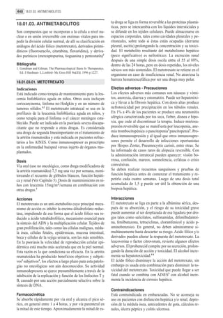 448 18.01.03. ANTIMETABOLITOS


18.01.03. ANTIMETABOLITOS                                           ta droga se liga en forma reversible a las proteínas plasmá-
                                                                    ticas, pero se intercambia con los líquidos intersticiales y
Son compuestos que se incorporan a la célula a nivel nu-            se difunde en los tejidos celulares. Puede almacenarse en
clear o en unión irreversible con enzimas vitales para im-          espacios corporales, tales como cavidades pleurales y pe-
pedir la división celular normal, de allí su clasificación en       ritoneales, sobre todo si éstas están ocupadas (derrame
análogos del ácido fólico (metotrexato), derivados pirimi-          pleural, ascitis) prolongando la concentración y su toxici-
dínicos (fluorouracilo, citarabina, floxuridina), y deriva-         dad. El metabolito resultante del metabolismo hepático
dos purínicos (mercaptopurina, tioguanina y pentostatín)1           (poco significativo) es nefrotóxico. La excreción renal
                                                                    después de una simple dosis oscila entre el 55 al 88%,
Bibliografía                                                        dentro de las 24 horas, pero en dosis repetidas, los niveles
1. Goodman and Gilman. The Pharmacological Basis fo Therapeutics.   séricos son más sostenidos. El metotrexato se retiene en el
   Ed. J Hardman- L.Limbird- Mc Grou Hill 9nd.Ed. 1996 p.1227.
                                                                    organismo en caso de insuficiencia renal. No atraviesa la
                                                                    barrera hematoencefálica por ser una droga muy polar.
18.01.03.01. METOTREXATO
Indicaciones                                                        Efectos adversos - Precauciones
Está indicado como terapia de mantenimiento para la leu-            Los efectos adversos más comunes son náuseas y vómi-
cemia linfoblástica aguda en niños. Otros usos incluyen             tos, anorexia, diarrea y estomatitis. Puede ser hepatotóxi-
coriocarcinoma, linfoma no-Hodgkin y en un número de                ca y llevar a la fibrosis hepática. Con dosis altas produce
tumores sólidos.1,2 El metotrexato intratecal se usa en la          nefrotoxicidad por precipitación en los túbulos renales.
profilaxis de la leucemia linfoblástica aguda en niños, y           En 1% a 4% de los pacientes se produce una neumonitis
como terapia para el linfoma o el cáncer meníngeo esta-             alérgica caracterizada por tos seca, fiebre, disnea e hipo-
blecido. Puede ser indicado en la psoriasis severa discapa-         xia, que cede al discontinuar la terapia. Induce mielosu-
citante que no responde a otras drogas. Es considerada              presión reversible que se manifiesta por leucopenia, ane-
una droga de segunda líneaimportante en el tratamiento de           mia trombocitopénica o pancitopenia3 pancitopenia5. Pro-
la artritis reumatoidea y está indicada en pacientes refrac-        duce inmunosupresión y al igual que otros inmunosupre-
tarios a los AINES. Como inmunosupresor es prescripto               sores permite el desarrollo de infecciones oportunistas
en la enfermedad huésped versus injerto de órganos tras-            por Herpes Zoster, Pneumocystis carinii, entre otras. Se
plantados.                                                          ha informado de casos raros de alopecia reversible. Con
                                                                    la administración intratecal pueden aparecer: visión bo-
Dosis                                                               rrosa, confusión, mareos, somnolencia, cefaleas o crisis
Vía oral (uso no oncológico, como droga modificadora de             convulsivas.
la artritis reumatoidea) 7,5 mg una vez por semana, moni-           Se deben realizar recuentos sanguíneos y pruebas de
toreando el recuento de glóbulos blancos, función hepáti-           función hepática antes de comenzar el tratamiento y re-
ca y renal (Ver Capítulo 5). Dosis de mantenimiento en ni-          petirlo cada cuatro semanas. Luego de una dosis total
ños con leucemia 15mg/m2/semana en combinación con                  acumulada de 1,5 g puede ser útil la obtención de una
otras drogas.3                                                      biopsia hepática.

Acciones                                                            Interacciones
El metotrexato es un anti-metabolito cuyo principal meca-           El metotrexato se liga en parte a la albúmina sérica, des-
nismo de acción es inhibir la enzima dihidrofolato-reduc-           pués de su absorción, y el riesgo de su toxicidad grave
tasa, impidiendo de esa forma que el ácido fólico sea re-           puede aumentar al ser desplazada de esa ligadura por dro-
ducido a ácido tetrahidrofólico, mecanismo esencial para            gas tales como salicilatos, sulfonamidas, difenilhidantoí-
la síntesis del ADN y la multiplicación celular. Tejidos de         na, fenilbutazona, tetraciclinas, cloramfenicol y ácido p-
gran proliferación, tales como las células malignas, médu-          aminobenzoico. En general, no deben administrarse si-
la ósea, células fetales, epidérmicas, mucosa intestinal,           multáneamente hasta descartar su riesgo. Acido fólico y/o
boca y células de la vejiga urinaria, son las más sensibles.        derivados pueden alterar la respuesta del metotrexato. La
En la psoriasis la velocidad de reproducción celular epi-           leucovorina o factor citrovorum, revierte algunos efectos
dérmica está mucho más acelerada que en la piel normal.             adversos. El probenecid compite por su secreción, prolon-
Esta razón es la que condiciona su eficacia. En la artritis         gando la duración de acción y toxicidad. El alcohol incre-
reumatoidea ha producido beneficios objetivos y subjeti-            menta su hepatotoxicidad.4 6
vos2 subjetivos4, los efectos a largo plazo para esta patolo-       El ácido fólico disminuye la acción del metotrexato, sin
gías no oncológicas son aún desconocidos. Su actividad              embargo es usada esta combinación para disminuir la to-
inmunodepresora se ejerce presumiblemente a través de la            xicidad del metotrexato. Toxicidad que puede llegar a ser
inhibición de la replicación y función de los linfocitos T y        fatal cuando se combina con AINES3 con alcohol incre-
B, causado por una acción parcialmente selectiva sobre la           menta la incidencia de cirrosis hepática.
síntesis de DNA.
                                                                    Contraindicaciones
Farmacocinética                                                     Está contraindicada en embarazadas. No se aconseja su
Se absorbe rápidamente por vía oral y alcanza el pico sé-           uso en pacientes con disfunción hepática y/o renal, depre-
rico, en general entre 1 a 4 horas, y por vía parenteral en         sión de la médula ósea, antecedentes de gota, cálculos re-
la mitad de este tiempo. Aproximadamente la mitad de es-            nales, úlcera péptica y colitis ulcerosa.
 