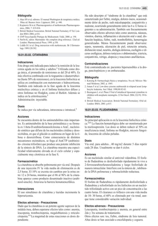 18.01.03.02. CITARABINA 449


Bibliografía                                                              Ha sido descripto el “síndrome de la citarabina” que está
1. Ahya SN et al, editores. El manual Washington de terapéutica médica.   caracterizado por fiebre, mialgia, dolores óseos, ocasional-
   30ma ed. Buenos Aires: Lippincot; 2001. p. 440.                        mente dolor de pecho, rash máculopapular, conjuntivitis y
2. Kiajinovic M et al. Pharmacogenetics of methotrexate Pharmacogeno-     malestar, ocurriendo generalmente entre las 6 a 12 horas si-
   mics, 2004, 7: 819-834.
3. British Medical Association. British National Formulary 47 Ed. Lon-
                                                                          guientes a su administración. También son frecuentemente
   don BMA 2004, p.416.                                                   observados efectos adversos tales como anorexia, náuseas,
4. GNP Encyclopedie Pratique du Medicament. Vidal, 2000. p. 194.          vómitos, diarrea, inflamación o ulceración oral o anal, dis-
5. Parfitt K, editor. Martindale: the complete drug reference. 32nd ed.   función hepática, fiebre, rash, tromboflebitis, hemorragias
   London: Pharmaceutical Press; 1999. p.550.                             generalizadas. Menos frecuentemente puede observarse:
6. Liddle B J et al. Drug interaction with methotrexate. Br J Dermato-
                                                                          sepsis, neumonía, ulceración de piel, retención urinaria,
   logy 1989;120:582.
                                                                          disfunción renal, neuritis, disfagia dolorosa, esofagitis o úl-
18.01.03.02. CITARABINA
                                                                          ceras esofágicas, dolores torácicos o abdominales, ictericia,
                                                                          conjuntivitis, vértigo, alopecia y reacciones anafilácticas.
Indicaciones
                                                                          Contraindicaciones
Esta droga está indicada para inducir la remisión de la leu-
                                                                          Está contraindicada en: pacientes hipersensibles a la dro-
cemia aguda en los niños y adultos.1 Utilizada como dro-
                                                                          ga, pancitopénicos y en embarazadas.
ga única, el promedio de remisiones es del 20 al 40%. Es
más efectiva combinada con la tioguanina o daunorrubici-
                                                                          Bibliografía
na (hasta 50% de remisiones), en la leucemia linfocítica se               1. Katzung B. Farmacología básica y terapéutica. 8va ed. México: Ma-
utiliza en combinación con metotrexato e hidrocortisona.                     nual Moderno; 2002. p. 1045.
También está indicada en la fase aguda de la leucemia                     2. Amare F et al. Low-dose cytosine arabinoside in relapsed acute lymp-
mielocítica crónica y en el linfoma histiocítico difuso y                    hocytic leukemia. Am J Med. 1990;88:82-83.
otros linfomas no Hodgkin, como el Burkitt. Además se                     3. Boomgears L et al. Phase I Trial of intrathecal liposomal cytarabine in
                                                                             children with neoplastic meningitis. J Clin Oncol. 2004, 22(19): 3916-
indica en la eritroleucemia.2
                                                                             3921.
Administración: inyectable.                                               4. British Medical Association. British National Formulary. 45rd ed.
                                                                             London: BMA; 2003. p.415.
Dosis
Se indica por vía subcutánea, intravenosa e intratecal.3                  18.01.03.03. FLUDARABINA

Acciones                                                                  Indicaciones
Se encuentra dentro de los antimetabólitos más importan-                  Su principal aplicación es en la leucemia linfocítica cróni-
tes. Es antimetabolito de la base pirimidínica y su fórmu-                ca.1,2,3 La función hematológica debe ser monitoreada por
la es 1-beta-D-arabinofuranosilcitosina o AraC, nucleósi-                 la mielosupresión. Las dosis se deben reducir al 50% en
do sintético que difiere de los nucleósidos citidina y deso-              insuficiencia renal, linfoma no Hodgkin, micosis fungoi-
xicitidina, en que el glúcido es arabinosa en lugar de la ri-             de, leucemia de células peludas.
bosa o desoxirribosa. Como consecuencia de distintos
mecanismos enzimáticos, se llega al AraCTP (arabinósi-                    Dosis
do- citosina trifosfato) que produce una potente inhibición               Vía oral, para adultos , 40 mg/m2 durante 5 días repetir
de la síntesis de DNA. La citarabina muestra una especi-                  cada 28 días. Usualmente se dan 6 ciclos.
ficidad relativamente elevada en el ciclo celular y espe-
cialmente muy citotóxica en la fase S.                                    Acciones
                                                                          Es un nucleósido similar al antiviral vidarabina. El fosfa-
Farmacocinética                                                           to de fludarabina es desfosforilado rápidamente in vivo a
La citarabina se absorbe pobremente por vía oral. Después                 2-ferrosoarabinofuranosiladenina y luego fosforilado de
de una inyección IV la vida media de eliminación es de                    manera intracelular. Interfiere con la síntesis de , inhibien-
2,5 horas. El 10% se excreta sin cambios por la orina en-                 do la DNA polimerasa y rebonucleótido reductasa.
tre 12 a 24 horas, mientras que el 86 al 96% de la citara-
bina aparece como producto desaminado inactivo (arabi-                    Farmacocinética
nosil-uracilo). Atraviesa la barrera hematoencefálica.                    El fosfato de fludarabina es rápidamente desfosforilado a
                                                                          fludarabina y refosforilado en los linfocitos en un nucleó-
Interacciones                                                             tido trifosfatado activo con un pico de concentración a las
El uso simultáneo de citarabina y tiazidas incrementa la                  cuatro horas. El clearance es trifásico con una vida media
hiperuricemia.                                                            de 10- 30 horas, el 60% es eliminado por vía renal, aun-
                                                                          que tiene considerable variación individual.
Efectos adversos - Precauciones
Dado que la citarabina es un potente agente supresor de la                Efectos adversos - Precauciones
médula ósea, deben esperarse efectos tales como: anemia,                  Leucopenia, trombocitopenia y anemia, en general entre
leucopenia, trombocitopenia, megaloblastosis y reticulo-                  2da y 3ra semana de tratamiento.
citopenia.3 4 La magnitud de estas reacciones es dosis de-                Otros efectos son: tos, fiebre, síndrome de lisis tumoral.
pendiente.                                                                Altas dosis se han asociado a encefalopatía y ceguera.
 