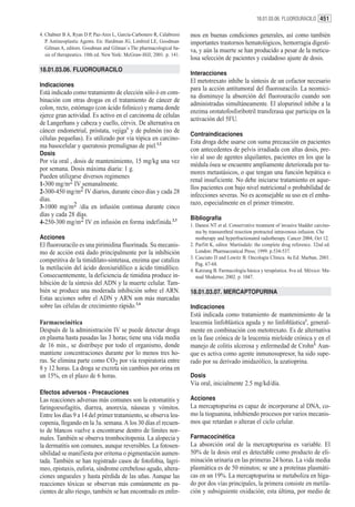18.01.03.06. FLUOROURACILO 451

4. Chabner B A, Ryan D P, Paz-Ares L, García-Carbonero R, Calabressi    mos en buenas condiciones generales, así como también
   P. Antineoplastic Agents. En: Hardman JG, Limbird LE, Goodman        importantes trastornos hematológicos, hemorragia digesti-
   Gilman A, editors. Goodman and Gilman´s The pharmacological ba-
                                                                        va, y aún la muerte se han producido a pesar de la meticu-
   sis of therapeutics. 10th ed. New York: McGraw-Hill; 2001. p. 141.
                                                                        losa selección de pacientes y cuidadoso ajuste de dosis.
18.01.03.06. FLUOROURACILO
                                                                        Interacciones
                                                                        El metotrexato inhibe la síntesis de un cofactor necesario
Indicaciones
                                                                        para la acción antitumoral del fluorouracilo. La neomici-
Está indicado como tratamiento de elección sólo ó en com-
                                                                        na disminuye la absorción del fluorouracilo cuando son
binación con otras drogas en el tratamiento de cáncer de
                                                                        administradas simultáneamente. El alopurinol inhibe a la
colon, recto, estómago (con ácido folínico) y mama donde
                                                                        enzima orotatofosforibotril transferasa que participa en la
ejerce gran actividad. Es activo en el carcinoma de células
                                                                        activación del 5FU.
de Langerhans y cabeza y cuello, cérvix. De alternativa en
cáncer endometrial, próstata, vejiga1 y de pulmón (no de
                                                                        Contraindicaciones
células pequeñas). Es utilizado por vía tópica en carcino-
                                                                        Esta droga debe usarse con suma precaución en pacientes
ma basocelular y queratosis premalignas de piel.1,2
                                                                        con antecedentes de pelvis irradiada con altas dosis, pre-
Dosis
                                                                        vio al uso de agentes alquilantes, pacientes en los que la
Por vía oral , dosis de mantenimiento, 15 mg/kg una vez
                                                                        médula ósea se encuentre ampliamente deteriorada por tu-
por semana. Dosis máxima diaria: 1 g.
                                                                        mores metastásicos, o que tengan una función hepática o
Pueden utilizarse diversos regimenes
                                                                        renal insuficiente. No debe iniciarse tratamiento en aque-
1-300 mg/m2 IV semanalmente.
                                                                        llos pacientes con bajo nivel nutricional o probabilidad de
2-300-450 mg/m2 IV diarios, durante cinco días y cada 28
                                                                        infecciones severas. No es aconsejable su uso en el emba-
días.
                                                                        razo, especialmente en el primer trimestre.
3-1000 mg/m2 /día en infusión continua durante cinco
días y cada 28 días.
                                                                        Bibliografía
4-250-300 mg/m2 IV en infusión en forma indefinida.2,3                  1. Danesi NT et al. Conservative treatment of invasive bladder carcino-
                                                                           ma by transurethral resection protracted intravenous infusion. Che
Acciones                                                                   motherapy and hyperfractionated radiotherapy. Cancer 2004, Oct 12.
El fluorouracilo es una pirimidina fluorinada. Su mecanis-              2. Parfitt K, editor. Martindale: the complete drug reference. 32nd ed.
mo de acción está dado principalmente por la inhibición                    London: Pharmaceutical Press; 1999. p.534-537.
                                                                        3. Casciato D and Lowitz B. Oncología Clínica. 4a Ed. Marban, 2001.
competitiva de la timidilato-sintetasa, enzima que cataliza
                                                                           Pag. 67-68.
la metilación del ácido deoxiuridílico a ácido timidílico.              4. Katzung B. Farmacología básica y terapéutica. 8va ed. México: Ma-
Consecuentemente, la deficiencia de timidina produce in-                   nual Moderno; 2002. p. 1047.
hibición de la síntesis del ADN y la muerte celular. Tam-
bién se produce una moderada inhibición sobre el ARN.                   18.01.03.07. MERCAPTOPURINA
Estas acciones sobre el ADN y ARN son más marcadas
sobre las células de crecimiento rápido.3,4                             Indicaciones
                                                                        Está indicada como tratamiento de mantenimiento de la
Farmacocinética                                                         leucemia linfoblástica aguda y no linfoblástica1, general-
Después de la administración IV se puede detectar droga                 mente en combinación con metotrexato. Es de alternativa
en plasma hasta pasadas las 3 horas; tiene una vida media               en la fase crónica de la leucemia mieloide crónica y en el
de 16 min., se distribuye por todo el organismo, donde                  manejo de colitis ulcerosa y enfermedad de Crohn2. Aun-
mantiene concentraciones durante por lo menos tres ho-                  que es activa como agente inmunosupresor, ha sido supe-
ras. Se elimina parte como CO2 por vía respiratoria entre               rado por su derivado imidazólico, la azatioprina.
8 y 12 horas. La droga se excreta sin cambios por orina en
un 15%, en el plazo de 6 horas.                                         Dosis
                                                                        Vía oral, inicialmente 2.5 mg/kd/día.
Efectos adversos - Precauciones
Las reacciones adversas más comunes son la estomatitis y                Acciones
faringoesofagitis, diarrea, anorexia, náuseas y vómitos.                La mercaptopurina es capaz de incorporarse al DNA, co-
Entre los días 9 a 14 del primer tratamiento, se observa leu-           mo la tioguanina, inhibiendo procesos por varios mecanis-
copenia, llegando en la 3a. semana. A los 30 días el recuen-            mos que retardan o alteran el ciclo celular.
to de blancos vuelve a encontrarse dentro de límites nor-
males. También se observa trombocitopenia. La alopecia y                Farmacocinética
la dermatitis son comunes, aunque reversibles. La fotosen-              La absorción oral de la mercaptopurina es variable. El
sibilidad se manifiesta por eritema o pigmentación aumen-               50% de la dosis oral es detectable como producto de eli-
tada. También se han registrado casos de fotofobia, lagri-              minación urinaria en las primeras 24 horas. La vida media
meo, epistaxis, euforia, síndrome cerebeloso agudo, altera-             plasmática es de 50 minutos; se une a proteínas plasmáti-
ciones ungueales y hasta pérdida de las uñas. Aunque las                cas en un 19%. La mercaptopurina se metaboliza en híga-
reacciones tóxicas se observan más comúnmente en pa-                    do por dos vías principales, la primera consiste en metila-
cientes de alto riesgo, también se han encontrado en enfer-             ción y subsiguiente oxidación; esta última, por medio de
 