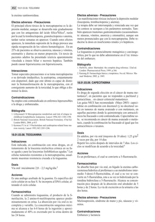 452 18.01.03.08. TIOGUANINA

la enzima xantinooxidasa.                                                 Efectos adversos - Precauciones
                                                                          Las manifestaciones tóxicas incluyen la depresión medular
Efectos adversos - Precauciones                                           (leucopenia, trombocitopenia y anemia).
El principal efecto tóxico de la mercaptopurina es la de-                 La terapia debe ser interrumpida y reiniciada una vez que
presión medular, aunque se desarrolla más gradualmente                    los conteos se acerquen a los parámetros normales. Tam-
que con los antagonistas del ácido fólico2fólico3, razón                  bién aparecen trastornos gastrointestinales (ocasionalmen-
por la cual la trombocitopenia, granulocitopenia o anemia,                te: náuseas, vómitos, anorexia y estomatitis), aunque son
tardan varias semanas en aparecer. Cuando estos efectos                   menos pronunciados que con la mercaptopurina. Debe re-
aparecen, la inmediata supresión de la droga provoca una                  ducirse la dosis en insuficientes renales y/o hepáticos.
rápida recuperación de los valores hematológicos . En un
                                                                          Contraindicaciones
25% de pacientes se observa anorexia, náuseas y vómitos,
                                                                          La tioguanina es potencialmente mutagénica y carcinoge-
estomatitis y diarrea en menor proporción. Un tercio de
                                                                          nética, por lo que no debe administrarse en el 1er. trimes-
pacientes adultos ha presentado ictericia aparentemente                   tre del embarazo.
vinculada a éstasis biliar o necrosis hepática. También
puede causar hiperuricemia con hiperuricosuria.                           Bibliografía
                                                                          1. Parfitt K, editor. Martindale: the complete drug reference. 32nd ed.
Interacciones                                                                London: Pharmaceutical Press; 1999. p.566.
Tomar especiales precauciones si se toma mercaptopurina                   2. Katzung B. Farmacología básica y terapéutica. 8va ed. México: Ma-
                                                                             nual Moderno; 2002. p. 1045.
o su derivado imidazólico, la azatioprina, conjuntamente
con alopurinol, dado que este último es capaz de dismi-
                                                                          18.01.03.09. CAPECITABINA
nuir la biotransformación de la mercaptopurina, con el
consiguiente aumento de la toxicidad, lo que obliga a dis-
                                                                          Indicaciones
minuir la dosis.
                                                                          Es droga de segunda elección en el cáncer de mama me-
                                                                          tastásico1, en pacientes que no responden a paclitaxel y
Contraindicaciones
                                                                          antraciclinas, . en cáncer colorectal matastásico.
Su empleo está contraindicado en enfermos hipersensibles
                                                                          Las guías NICE han recomendado (Mayo 2003) capeci-
a la droga y embarazadas.
                                                                          tabine en combinación con docetaxel (y no docetaxel so-
                                                                          lo) en tumores de mama avanzado o con metástasis, en
Bibliografía
1. Lilleymand J S Mercaptopurine metabolism and risk of relapse in
                                                                          aquellas pacientes donde la quimioterapia con antraciclí-
   childhood lymphoblastic leukaemia. Lancet 1994,343:1188-1190.          nicos ha fracasado o está contraindicada. Capecitabine so-
2. British National Association. British National Formulary. 47nd Ed.     lo, se recomienda en cáncer de mama avanzado o metás-
   London BMA, 2004, p:415                                                tasis, cuando la combinación ha fracasado al igual que los
3. Kerstens P J et al. 5-Nucleotidase and azathioprine-related bone ma-   antraciclínicos o taxanos.
   rrow toxicity. Lancet 1993,342:1245-1246.

                                                                          Dosis
18.01.03.08. TIOGUANINA
                                                                          En adultos, por vía oral (mayores de 18 años): 1,25 g/m2
                                                                          2 veces por día, por 14 días
Indicaciones
                                                                          Repetir los ciclos después de intervalos de 7 días. Los ci-
Está indicada, en combinación con otras drogas, en el
                                                                          clos se modifican de acuerdo a la toxicidad.2
tratamiento de la leucemia mielocítica crónica en su fa-
se aguda y para las leucemias linfoblásticas agudas.1 Las
                                                                          Acciones
células tumorales resistentes a la mercaptopurina, usual-
                                                                          Es un profármaco, el cual se convierte a 5-fluorouracilo.
mente muestran resistencia cruzada a la tioguanina.

Dosis                                                                     Farmacocinética
Vía oral :inicialmente 2,0 – 2,5 mg/kg/día.2                              Se absorbe bien por vía oral, en hígado la enzima carbo-
                                                                          xiesterasa hidroliza al profármaco a un metabolismo inter-
Acciones                                                                  medio 5-deoxi-5-fluorocitidina, el cual a su vez se con-
Es una análogo azufrado de la guanina. Es específica del                  vierte en 5-fluoruridina, esta a su vez es hidrolizada por la
ciclo celular en su fase S. Se incorpora al DNA celular, al-              timidina hidroxilasa a 5-fluoruracilo. Alcanza su concen-
terando el ciclo celular.                                                 tración pico después de la absorción oral alrededor de 5
                                                                          horas y de 2 horas. La vía de excreción es la urinaria a las
Farmacocinética                                                           dos horas.
Cuando se administra tioguanina, el producto de la S-
metilación, la 2 amino-6-metiltiopurina aparece predo-                    Efectos adversos - Precauciones
minantemente en orina. La absorción por vía oral es in-                   Mielosupresión, síndrome de mano y pie, náuseas y vó-
completa y variable. La concentración sanguínea máxi-                     mitos.
ma se alcanza a las 6-8 horas de la ingestión y aproxi-
madamente el 40% es excretado por la orina dentro de                      Contraindicaciones
las 24 horas.                                                             Embarazo y lactancia
 