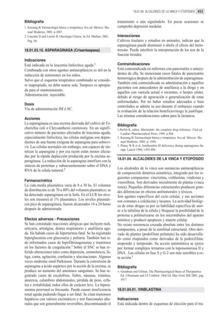 18.01.04. ALCALOIDES DE LA VINCA Y ETOPÓSIDO 453


Bibliografía                                                           tratamiento o aún siguiéndolo. En pocas ocasiones se
1. Katzung B. Farmacología básica y terapéutica. 8va ed. México: Ma-   comprobó depresión medular.
   nual Moderno; 2002. p.1047.
2. Casciato D and Lowitz B. Oncología Clínica. 4a Ed. Marban, 2001.    Interacciones
   Pag. 68.                                                            Cultivos tisulares y estudios en animales, indican que la
                                                                       asparaginasa puede disminuir o abolir el efecto del meto-
18.01.03.10. ASPARAGINASA (Crisantaspasa)                              trexato. Puede interferir la interpretación de los test de la
                                                                       función tiroidea.
Indicaciones
Está indicada en la leucemia linfocítica aguda.1                       Contraindicaciones
Combinada con otros agentes antineoplásicos es útil en la              Está contraindicada en enfermos con pancreatitis o antece-
inducción de remisiones en los niños.                                  dentes de ella. Se mencionan casos fatales de pancreatitis
Salvo que el esquema terapéutico combinado se conside-                 hemorrágica después de la administración de asparaginasa.
                                                                       También está contraindicada su administración a aquellos
re inapropiado, no debe usarse sola. Tampoco es apropia-
                                                                       pacientes con antecedentes de anafilaxia a la droga y en
da para el mantenimiento.
                                                                       aquellos con varicela actual o recientes, o herpes zóster,
Administración: inyectable.
                                                                       debido al riesgo de agravación o generalización de estas
                                                                       enfermedades. Por no haber estudios adecuados o bien
Dosis
                                                                       controlados se admite su uso durante el embarazo cuando
Vía de administración IM ó SC.
                                                                       la evaluación de la relación beneficio/riesgo la justifique.
                                                                       Las mismas consideraciones caben para la lactancia.
Acciones
La asparaginasa es una enzima derivada del cultivo de Es-              Bibliografía
cherichia coli o Chrysanthemi carotovora. En un signifi-               1.Parfitt K, editor. Martindale: the complete drug reference. 32nd ed.
cativo número de pacientes afectados de leucemia aguda,                   London: Pharmaceutical Press; 1999. p.504.
especialmente linfocítica, las células malignas son depen-             2. Katzung B. Farmacología básica y terapéutica. 8va ed. México: Ma-
dientes de una fuente exógena de asparagina para sobrevi-                 nual Moderno; 2002. p. 1056.
vir. Las células normales sin embargo, son capaces de sin-             3. Pitney W R et al. Antithombin III deficiency during asparaginase the
                                                                          rapy. Lancet 1980; i:493-494.
tetizar la asparagina y por esa razón están menos afecta-
das por la rápida deplección producida por la enzima as-
                                                                       18.01.04. ALCALOIDES DE LA VINCA Y ETOPÓSIDO
paraginasa. La reducción de la asparagina interfiere con la
síntesis de proteínas y subsecuentemente sobre el DNA y
                                                                       Los alcaloides de la vinca son sustancias antineoplásicas
RNA de la célula tumoral.2
                                                                       de composición dimérica asimétrica, integrado por los si-
                                                                       guientes compuestos: vincristina, vinblastina, vindesina y
Farmacocinética                                                        vinorelbina. Son derivados inicialmente de plantas (vinca
La vida media plasmática varía de 8 a 30 hs. El volumen                rosea). Pequeñas diferencias estructurales producen gran-
de distribución es de 70 a 80% del volumen plasmático; se              des diferencias en efectos antitumorales y tóxicos.
ha detectado asparaginasa en la linfa. En el LCR los nive-             Son agentes específicos del ciclo celular, y sus acciones
les son menores al 1% plasmático. Los niveles plasmáti-                son comunes a colchicina y taxanos. La actividad biológi-
cos pico de asparaginasa, fueron alcanzados 14 a 24 horas              ca de estas drogas es por su habilidad específica de unir-
después de administrada.                                               se a la tubulina de la célula y bloquear la posibilidad de la
                                                                       proteina a polimerizarse en los microtúbulos del aparato
Efectos adversos - Precauciones                                        mitótico y producir apoptosis y muerte celular.
Se han constatado reacciones alérgicas que incluyen rash,              No existe resistencia cruzada absoluta entre los distintos
urticaria, artralgias, distres respiratorio y anafilaxia agu-          compuestos, a pesar de la similitud estructural. Otro deri-
da. Ha habido casos de hipertermia fatal. Se ha registrado             vado de plantas (podofilum peltatum) ha sido desarrolla-
hiperglucemia con glucosuria y poliuria. También han si-               do como etopósidos como derivados de la podoxifilina:
do informados casos de hipofibrinogenemia y trastornos                 etoposido y teniposido. Su acción antimitótica se ejerce
en los factores de coagulación.3 Sobre el SNC se han re-               por formar complejos ternarios con la topoisomerasa II y
ferido alteraciones tales como depresión, somnolencia, fa-             DNA . Las células en fase S y G-2 son más sensibles a es-
tiga, coma, agitación, confusión y alucinaciones. Algunas              ta acción.1
veces síndrome simil Parkinson. Durante la conversión de
asparagina a ácido aspártico por la acción de la enzima, se            Bibliografía
produce un aumento del amoníaco sanguíneo. Se han re-                  1- Goodman and Gilman. The Pharmacological Basis of Therapeutics.
gistrado casos de escalofríos, fiebre, náuseas, vómitos,                  Ed. J Hosmann and LE Limbird. 10nd Ed. Mac Grow Hill 2001, pag
anorexia, calambres abdominales, pérdida de peso, cefa-                   1417
lea e irritabilidad, todos ellos de carácter leve. La hipera-
zoemia prerrenal es frecuente. Puede causar insuficiencia              18.01.04.01. VINBLASTINA
renal aguda pudiendo llegar a ser fatal. Se citan trastornos
hepáticos con valores enzimáticos y test funcionales alte-             Indicaciones
rados que son generalmente reversibles, discontinuando el              Está indicada dentro de esquemas de elección para el tra-
 