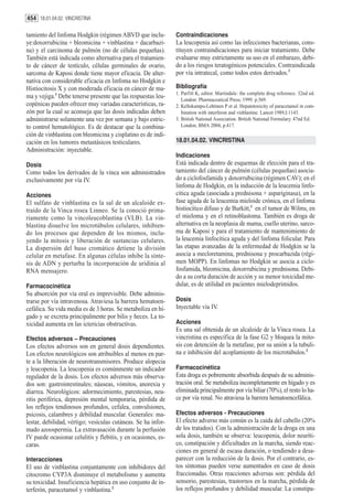 454 18.01.04.02. VINCRISTINA

tamiento del linfoma Hodgkin (régimen ABVD que inclu-          Contraindicaciones
ye:doxorrubicina + bleomicina + vinblastina + dacarbazi-       La leucopenia así como las infecciones bacterianas, cons-
na) y el carcinoma de pulmón (no de células pequeñas).         tituyen contraindicaciones para iniciar tratamiento. Debe
También está indicada como alternativa para el tratamien-      evaluarse muy estrictamente su uso en el embarazo, debi-
to de cáncer de testículo, células germinales de ovario,       do a los riesgos teratogénicos potenciales. Contraindicada
sarcoma de Kaposi donde tiene mayor eficacia. De alter-        por vía intratecal, como todos estos derivados.3
nativa con considerable eficacia en linfoma no Hodgkin e
Histiocitosis X y con moderada eficacia en cáncer de ma-       Bibliografía
                                                               1. Parfitt K, editor. Martindale: the complete drug reference. 32nd ed.
ma y vejiga.1 Debe tenerse presente que las respuestas leu-       London: Pharmaceutical Press; 1999. p.569.
copénicas pueden ofrecer muy variadas características, ra-     2. Kellokumpu-Lehtinen P et al. Hepatotoxicity of paracetamol in com-
zón por la cual se aconseja que las dosis indicadas deben         bination with interferon and vinblastine. Lancet 1989,I:1143.
administrarse solamente una vez por semana y bajo estric-      3. British National Association. British National Formulary. 47nd Ed.
to control hematológico. Es de destacar que la combina-           London, BMA 2004, p.417.
ción de vinblastina con bleomicina y cisplatino es de indi-
cación en los tumores metastásicos testiculares.               18.01.04.02. VINCRISTINA
Administración: inyectable.
                                                               Indicaciones
Dosis                                                          Está indicada dentro de esquemas de elección para el tra-
Como todos los derivados de la vinca son administrados         tamiento del cáncer de pulmón (células pequeñas) asocia-
exclusivamente por vía IV.                                     do a ciclofosfamida y doxorrubicina (régimen CAV); en el
                                                               linfoma de Hodgkin, en la inducción de la leucemia linfo-
Acciones                                                       cítica aguda (asociada a prednisona + aspariginasa), en la
El sulfato de vinblastina es la sal de un alcaloide ex-        fase aguda de la leucemia mieloide crónica, en el linfoma
traído de la Vinca rosea Linneo. Se la conoció prima-          histiocítico difuso y de Burkitt,1 en el tumor de Wilms, en
riamente como la vincoleucoblastina (VLB). La vin-             el mieloma y en el retinoblastoma. También es droga de
blastina disuelve los microtúbulos celulares, inhibien-        alternativa en la neoplasia de mama, cuello uterino, sarco-
do los procesos que dependen de los mismos, inclu-             ma de Kaposi y para el tratamiento de mantenimiento de
yendo la mitosis y liberación de sustancias celulares.         la leucemia linfocítica aguda y del linfoma folicular. Para
La dispersión del huso cromático detiene la división           las etapas avanzadas de la enfermedad de Hodgkin se la
celular en metafase. En algunas células inhibe la sínte-       asocia a mecloretamina, prednisona y procarbazida (régi-
sis de ADN y perturba la incorporación de uridinia al          men MOPP). En linfomas no Hodgkin se asocia a ciclo-
RNA mensajero.                                                 fosfamida, bleomicina, doxorrubicina y prednisona. Debi-
                                                               do a su corta duración de acción y su menor toxicidad me-
Farmacocinética                                                dular, es de utilidad en pacientes mielodeprimidos.
Su absorción por vía oral es imprevisible. Debe adminis-
trarse por vía intravenosa. Atraviesa la barrera hematoen-     Dosis
cefálica. Su vida media es de 3 horas. Se metaboliza en hí-    Inyectable vía IV.
gado y se excreta principalmente por bilis y heces. La to-
xicidad aumenta en las ictericias obstructivas.                Acciones
                                                               Es una sal obtenida de un alcaloide de la Vinca rosea. La
Efectos adversos – Precauciones                                vincristina es específica de la fase G2 y bloquea la mito-
Los efectos adversos son en general dosis dependientes.        sis con detención de la metafase, por su unión a la tubuli-
Los efectos neurológicos son atribuibles al menos en par-      na e inhibición del acoplamiento de los microtúbulos.2
te a la liberación de neurotransmisores. Produce alopecia
y leucopenia. La leucopenia es comúnmente un indicador         Farmacocinética
regulador de la dosis. Los efectos adversos más observa-       Esta droga es pobremente absorbida después de su adminis-
dos son: gastrointestinales; náuseas, vómitos, anorexia y      tración oral. Se metaboliza incompletamente en hígado y es
diarrea. Neurológicos: adormecimiento, parestesias, neu-       eliminada principalmente por vía biliar (70%), el resto lo ha-
ritis periférica, depresión mental temporaria, pérdida de      ce por vía renal. No atraviesa la barrera hematoencefálica.
los reflejos tendinosos profundos, cefalea, convulsiones,
psicosis, calambres y debilidad muscular. Generales: ma-       Efectos adversos - Precauciones
lestar, debilidad, vértigo; vesículas cutáneas. Se ha infor-   El efecto adverso más común es la caída del cabello (20%
mado azoospermia. La extravasación durante la perfusión        de los tratados). Con la administración de la droga en una
IV puede ocasionar celulitis y flebitis, y en ocasiones, es-   sola dosis, también se observa: leucopenia, dolor neuríti-
caras.                                                         co, constipación y dificultades en la marcha, siendo reac-
                                                               ciones en general de escasa duración, o tendiendo a desa-
Interacciones                                                  parecer con la reducción de la dosis. Por el contrario, es-
El uso de vinblastina conjuntamente con inhibidores del        tos síntomas pueden verse aumentados en caso de dosis
citocromo CYP3A disminuye el metabolismo y aumenta             fraccionadas. Otras reacciones adversas son: pérdida del
su toxicidad. Insuficiencia hepática en uso conjunto de in-    sensorio, parestesias, trastornos en la marcha, pérdida de
terferón, paracetamol y vinblastina.2                          los reflejos profundos y debilidad muscular. La constipa-
 