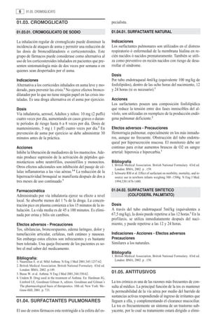 6     01.03. CROMOGLICATO


01.03. CROMOGLICATO                                                    pecialista.

01.03.01. CROMOGLICATO DE SODIO                                        01.04.01. SURFACTANTE NATURAL

La inhalación regular de cromoglicato puede disminuir la               Indicaciones
incidencia de ataques de asma y permitir una reducción de              Los surfactantes pulmonares son utilizados en el distress
las dosis de broncodilatadores o corticosteroides. Este                respiratorio ó enfermedad de la membrana hialina en re-
grupo de fármacos puede considerase como alternativa al                cién nacidos ó nacidos prematuramente. También se utili-
uso de los corticosteroides inhalados en pacientes que pre-            za como preventivo en recién nacidos con riesgo de desa-
senten sintomatología más de dos veces por semana o en                 rrollar el síndrome.
quienes sean despertados por el asma.
                                                                       Dosis
Indicaciones                                                           Por tubo endotraqueal 4ml/kg (equivalente 100 mg/kg de
Alternativa a los corticoides inhalados en asma leve y mo-             fosfolípidos), dentro de las ocho horas del nacimiento, 12
derado, para prevenir las crisis.1 No ejerce efectos bronco-           y 24 horas (si es necesario).1
dilatador por lo que no tiene ningún papel en las crisis ins-
taladas. Es una droga alternativa en el asma por ejercicio.            Acciones
                                                                       Los surfactantes poseen una composición fosfolipídica
Dosis                                                                  que reduce la tensión entre dos fases inmiscibles del al-
Vía inhalatoria, aerosol, Adultos y niños: 10 mg (2 puffs)             véolo, son utilizadas en reemplazo de la producción endó-
cuatro veces por día, aumentando en casos graves o duran-              gena pulmonar deficiente.2
te períodos de riesgo hasta 6 a 8 veces por día. Dosis de
mantenimiento, 5 mg ( 1 puff) cuatro veces por día.2 En                Efectos adversos - Precauciones
prevención de asma por ejercicio se debe administrar 30                Hemorragia pulmonar, especialmente en los más inmadu-
minutos antes de la práctica.                                          ros, aunque no frecuente. Obstrucción del tubo endotra-
                                                                       queal por hipersecreción mucosa. El monitoreo debe ser
Acciones                                                               continuo para evitar aumentos bruscos de O2 en sangre
Inhibe la liberación de mediadores de los mastocitos. Ade-             arterial: hiperoxia e hipercarbia.1
más produce supresión de la activación de péptidos qui-
miotácticos sobre neutrófilos, esosinófilos y monocitos.               Bibliografía
                                                                       1. British Medical Association. British National Formulary. 43rd ed.
Otros efectos adicionales son inhibición del pasaje de cé-
                                                                          London: BMA; 2002. p . 159.
lulas inflamatorias a las vías aéreas.3-4 La reducción de la           2. Schwartz RM et al. Effect of surfactant on morbility, mortality, and re-
hiperreactividad bronquial se manifiesta después de dos a                 source use in newborn infants weighing 500 -1500g. N Eng J Med.
tres meses de uso continuado.3                                            1994;330:1476-1480.

Farmacocinética                                                        01.04.02. SURFACTANTE SINTETICO
Administrado por vía inhalatoria ejerce su efecto a nivel                        (COLFOSERIL PALMITATO)
local. Se absorbe menos del 1 % de la droga. La concen-
tración pico en plasma comienza a los 15 minutos de la in-             Dosis
halación. La vida media es de 45 a 100 minutos. Es elimi-              A través del tubo endotraqueal 5ml/kg (equivalentes a
nada por orina y bilis sin cambios.                                    67,5 mg/kg), la dosis puede repetirse a las 12 horas.1 En la
                                                                       profilaxis, se utiliza inmediatamente después del naci-
Efectos adversos - Precauciones                                        miento, y puede repetirse a las 12 y 24 horas.
Tos, sibilancias, broncoespasmo, edema laríngeo, dolor y
tumefacción articular, cefaleas, rash cutáneo y nauseas.               Indicaciones - Acciones - Efectos adversos
Sin embargo estos efectos son infrecuentes y es bastante               Precauciones
bien tolerado. Una queja frecuente de los pacientes es so-             Similares a los naturales.
bre el mal sabor del medicamento.
                                                                       Bibliografía
                                                                       1. British Medical Association. British National Formulary. 43rd ed.
Bibliografía:                                                             London: BMA; 2002. p . 158.
1. Naureckas E. et al. Mild Asthma. N Eng J Med 2001;345:1257-62.
2. British Medical Association. British National Formulary. 43rd ed.
   London: BMA; 2002. p.149.
3. Busse W. et al. Asthma. N Eng J Med 2001;344:350-62.                01.05. ANTITUSIVOS
4. Undem B. Drug used in the treatment of Asthma. En: Hardman JG,
   Limbird LE, Goodman Gilman A, editors. Goodman and Gilman´s         La tos crónica es una de las razones más frecuentes de con-
   The pharmacological basis of therapeutics. 10th ed. New York: Mc-   sulta al médico. La principal función de la tos es mantener
   Graw-Hill; 2001. p. 733.                                            la permeabilidad de la vía aérea por medio del barrido de
                                                                       sustancias activas respondiendo al ingreso de irritantes que
01.04. SURFACTANTES PULMONARES                                         lleguen a ella, y complementando el clearance mucociliar.
                                                                       La tos es frecuentemente un síntoma de un trastorno sub-
El uso de estos fármacos esta restringido a la esfera del es-          yacente, por lo cual su tratamiento estará dirigido a elimi-
 