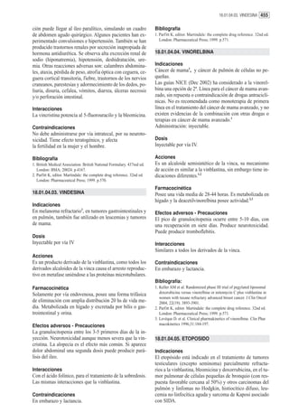 18.01.04.03. VINDESINA 455


ción puede llegar al íleo paralítico, simulando un cuadro                 Bibliografía
de abdomen agudo quirúrgico. Algunos pacientes han ex-                    1. Parfitt K, editor. Martindale: the complete drug reference. 32nd ed.
perimentado convulsiones e hipertensión. También se han                      London: Pharmaceutical Press; 1999. p.571.
producido trastornos renales por secreción inapropiada de
hormona antidiurética. Se observa alta excreción renal de                 18.01.04.04. VINORELBINA
sodio (hiponatremia), hipotensión, deshidratación, ure-
mia. Otras reacciones adversas son: calambres abdomina-                   Indicaciones
les, ataxia, pérdida de peso, atrofia óptica con ceguera, ce-             Cáncer de mama1, y cáncer de pulmón de células no pe-
guera cortical transitoria, fiebre, trastornos de los nervios             queñas.
craneanos, parestesias y adormecimiento de los dedos, po-                 Las guías NICE (Dec 2002) ha considerado a la vinorel-
liuria, disuria, cefalea, vómitos, diarrea, úlceras necrosis              bina una opción de 2ª. Línea para el cáncer de mama avan-
y/o perforación intestinal.                                               zado, sin repuesta o contraindicación de drogas antraciclí-
                                                                          nicas. No es recomendada como monoterapia de primera
Interacciones                                                             línea en el tratamiento del cáncer de mama avanzado, y no
La vincristina potencia al 5-fluorouracilo y la bleomicina.               existen evidencias de la combinación con otras drogas o
                                                                          terapias en cáncer de mama avanzado.1
Contraindicaciones                                                        Administración: inyectable.
No debe administrarse por vía intratecal, por su neuroto-
xicidad. Tiene efecto teratogénico, y afecta                              Dosis
la fertilidad en la mujer y el hombre.                                    Inyectable por vía IV.

Bibliografía                                                              Acciones
1. British Medical Association. British National Formulary. 437red ed.    Es un alcaloide semisintético de la vinca, su mecanismo
   London: BMA; 20024. p.4167.                                            de acción es similar a la vinblastina, sin embargo tiene in-
2. Parfitt K, editor. Martindale: the complete drug reference. 32nd ed.   dicaciones diferentes.1,2
   London: Pharmaceutical Press; 1999. p.570.
                                                                          Farmacocinética
18.01.04.03. VINDESINA                                                    Posee una vida media de 28-44 horas. Es metabolizada en
                                                                          hígado y la deacetilvinorelbina posee actividad.2,3
Indicaciones
En melanoma refractario1, en tumores gastrointestinales y                 Efectos adversos - Precauciones
en pulmón, también fue utilizado en leucemias y tumores                   El pico de granulocitopenia ocurre entre 5-10 días, con
de mama.                                                                  una recuperación en siete días. Produce neurotoxicidad.
                                                                          Puede producir tromboflebitis.
Dosis
Inyectable por vía IV                                                     Interacciones
                                                                          Similares a todos los derivados de la vinca.
Acciones
Es un producto derivado de la vinblastina, como todos los                 Contraindicaciones
derivados alcaloides de la vinca causa el arresto reproduc-               En embarazo y lactancia.
tivo en metafase uniéndose a las proteínas microtubulares.
                                                                          Bibliografía:
Farmacocinética                                                           1. Keller AM et al. Randomized phase III trial of pegylated liposomal
Solamente por vía endovenosa, posee una forma trifásica                      doxorubicina versus vinorelbine or mitomycin C plus vinblastine in
                                                                             women with taxane refractary advanced breast cancer. J Clin Oncol
de eliminación con amplia distribución 20 hs de vida me-                     2004, 22(19): 3893-3901.
dia. Metabolizada en hígado y excretada por bilis o gas-                  2. Parfitt K, editor. Martindale: the complete drug reference. 32nd ed.
trointestinal y orina.                                                       London: Pharmaceutical Press; 1999. p.571.
                                                                          3. Levéque D. et al. Clinical pharmakinetics of vinorelbine. Clin Phar
Efectos adversos - Precauciones                                              macokinetics 1996;31:184-197.
La granulocitopenia entre los 3-5 primeros días de la in-
yección. Neurotoxicidad aunque menos severa que la vin-                   18.01.04.05. ETOPOSIDO
cristina. La alopecía es el efecto más común. Si aparece
dolor abdominal una segunda dosis puede producir pará-                    Indicaciones
lisis del ileo.                                                           El etopósido está indicado en el tratamiento de tumores
                                                                          testiculares (excepto seminoma) parcialmente refracta-
Interacciones                                                             rios a la vinblastina, bleomicina y doxorrubicina, en el tu-
Con el ácido folínico, para el tratamiento de la sobredosis.              mor pulmonar de células pequeñas de bronquio (con res-
Las mismas interacciones que la vinblastina.                              puesta favorable cercana al 50%) y otros carcinomas del
                                                                          pulmón y linfomas no Hodgkin, histiocítico difuso, leu-
Contraindicaciones                                                        cemia no linfocítica aguda y sarcoma de Kaposi asociado
En embarazo y lactancia.                                                  con SIDA.
 