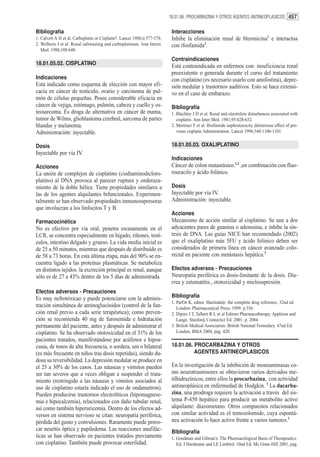 18.01.06. PROCARBAZINA Y OTROS AGENTES ANTINEOPLASICOS 457


Bibliografía                                                                Interacciones
1. Calvert A H et al. Carboplatin or Cisplatin?. Lancet 1988;ii:577-578.    Inhibe la eliminación renal de bleomicina1 e interactua
2. Welborn J et al. Renal saltwasting and carboplatinum. Ann Intern         con ifosfamida2.
   Med. 1988;108:640.
                                                                            Contraindicaciones
18.01.05.02. CISPLATINO                                                     Está contraindicada en enfermos con: insuficiencia renal
                                                                            preexistente o generada durante el curso del tratamiento
Indicaciones                                                                con cisplatino (es necesario usarlo con amifostina), depre-
Está indicado como esquema de elección con mayor efi-                       sión medular y trastornos auditivos. Esto se hace extensi-
cacia en cáncer de testículo, ovario y carcinoma de pul-                    vo en el caso de embarazo.
món de células pequeñas. Posee considerable eficacia en
cáncer de vejiga, estómago, pulmón, cabeza y cuello y os-                   Bibliografía
teosarcoma. Es droga de alternativa en cáncer de mama,                      1. Blachley J D et al. Renal and electrolyte disturbances associated with
tumor de Wilms, glioblastoma cerebral, sarcoma de partes                       cisplatin. Ann Inter Med. 1981;95:628-632.
blandas y melanoma.                                                         2. Martinez F et al. Ifosfamide nephrotoxocity deleterious effect of pre-
Administración: inyectable.                                                    vious cisplatin Administration. Lancet 1996;348:1100-1101.


Dosis                                                                       18.01.05.03. OXALIPLATINO
Inyectable por vía IV.
                                                                            Indicaciones
Acciones                                                                    Cáncer de colon matastásico.1,2 ,en combinación con fluo-
La unión de complejos de cisplatino (cisdiaminodicloro-                     rouracilo y ácido folínico.
platino) al DNA provoca al parecer ruptura y enderaza-
miento de la doble hélice. Tiene propiedades similares a                    Dosis
las de los agentes alquilantes bifuncionales. Experimen-                    Inyectable por vía IV.
talmente se han observado propiedades inmunosupresoras                      Administración: inyectable.
que involucran a los linfocitos T y B.
                                                                            Acciones
Farmacocinética                                                             Mecanismo de acción similar al cisplatino. Se une a dos
No es efectivo por vía oral, penetra escasamente en el                      adyacentes pares de guanina o adenosina, e inhibe la sín-
LCR, se concentra especialmente en hígado, riñones, testí-                  tesis de DNA. Las guías NICE han recomendado (2002)
culos, intestino delgado y grueso. La vida media inicial es                 que el oxaliplatino más 5FU y ácido folínico deben ser
de 25 a 50 minutos, mientras que después de distribuído es                  considerados de primera línea en cáncer avanzado colo-
de 58 a 73 horas. En esta última etapa, más del 90% se en-                  rectal en paciente con metástasis hepática.3
cuentra ligado a las proteínas plasmáticas. Se metaboliza
en distintos tejidos. la excreción principal es renal, aunque               Efectos adversos - Precauciones
sólo es de 27 a 43% dentro de los 5 días de administrada.                   Neuropatía periférica es dosis-limitante de la dosis. Dia-
                                                                            rrea y estomatitis., ototoxicidad y mielosupresión.
Efectos adversos - Precauciones
Es muy nefrotóxicao y puede potenciarse con la adminis-                     Bibliografía
                                                                            1. Parfitt K, editor. Martindale: the complete drug reference. 32nd ed.
tración simultánea de aminoglucósidos (control de la fun-                      London: Pharmaceutical Press; 1999. p.556.
ción renal previo a cada serie terapéutica); como preven-                   2. Dipiro J T, Talbert R L et al Editors Pharmacotherapy. Appleton and
ción se recomienda 40 mg de furosemida e hidratación                           Lange. Stanford, Connectict Ed. 2001. p. 2084.
permanente del paciente, antes y después de administrar el                  3. British Medical Association. British National Formulary. 47nd Ed.
cisplatino. Se ha observado ototoxicidad en el 31% de los                      London, BMA 2004, pág. 420.
pacientes tratados, manifestándose por acúfenos e hipoa-
cusia, de tonos de alta frecuencia, o sordera, uni o bilateral              18.01.06. PROCARBAZINA Y OTROS
(es más frecuente en niños tras dosis repetidas), siendo du-                          AGENTES ANTINEOPLASICOS
dosa su reversibilidad. La depresión medular se produce en
el 25 a 30% de los casos. Las náuseas y vómitos pueden                      En la investigación de la inhibición de monoaminasas co-
ser tan severos que a veces obligan a suspender el trata-                   mo neurotrasmisores se obtuvieron varios derivados me-
miento (restringido a las náuseas y vómitos asociados al                    tilhidrazínicos, entre ellos la procarbazina, con actividad
uso de cisplatino estaría indicado el uso de ondansetron).                  antineoplásica en enfermedad de Hodgkin. 1 La dacarba-
Pueden producirse trastornos electrolíticos (hipomagnese-                   zina, una prodroga requiere la activación a través del sis-
mia e hipocalcemia), relacionados con daño tubular renal,                   tema P-450 hepático para producir un metabolito activo
así como también hiperuricemia. Dentro de los efectos ad-                   alquilante: diazometano. Otros compuestos relacionados
versos en sistema nervioso se citan: neuropatía periférica,                 con similar actividad es el temozolomide, cuya espontá-
pérdida del gusto y convulsiones. Raramente puede provo-                    nea activación lo hace activo frente a varios tumores.1
car neuritis óptica y papiledema. Las reacciones anafilác-                  Bibliografía
ticas se han observado en pacientes tratados previamente                    1. Goodman and Gilman’s. The Pharmacological Basis of Therapeutics.
con cisplatino. También puede provocar esterilidad.                            Ed. J Hardmann and LE Limbird. 10nd Ed. Mc Graw-Hill 2001, pag.
 