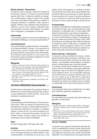 18.01.07. TAXANOS 459


Efectos adversos - Precauciones                                              produce efectos farmacológicos, es mediante la destruc-
Se observan anorexia, náuseas y vómitos en la mayoría de                     ción del radical tirosilo libre, de la enzima difosfato ribo-
los pacientes, luego de 1 a 3 horas de la inyección puede                    nucleósido reductasa; precisamente ese radical representa
aparecer dolor local. La depresión medular con leucope-                      el núcleo catalítico de la misma. Este efecto posiblemen-
nia y trombocitopenia, aunque en general leves, pueden                       te sea el limitante de la síntesis de ADN en presencia de
ser severas y hasta fatales. Puede producir un síndrome sí-                  hidroxiurea. Existen variantes fenotípicos de esta enzima.
mil-gripal consistente en escalofríos, fiebre, malestar y
mialgias. También se han registrado casos de hepatotoxi-                     Farmacocinética
cidad leve o severa1 severa3, alopecia, rubicundez facial,                   Se absorbe con facilidad por vía obteniéndose concentracio-
neurotoxicidad y reacciones dermatológicas. La dacarba-                      nes máximas en sangre, una o dos horas después de su ad-
zina es teratogénica y carcinogénica en animales.                            ministración. La vida media es de 2 a 5 horas, llega al SNC
                                                                             dentro de la hora posterior a los niveles pico plasmáticos.
Interacciones                                                                En doce horas se rescata el 50% de la droga intacta por ori-
La doxorrubicina potencia la acción de la dacarbazina en                     na, el resto se biotransforma en hígado y una pequeña pro-
enfermedad de Hodking y carcinoma de tejidos blandos.2,4                     porción se exhala como bióxido de carbono. Como el 80%
                                                                             de la hidroxiurea se elimina por riñón, deberá considerarse
Contraindicaciones                                                           la insuficiencia renal. La hidroxiurea es un fármaco fase
Está contraindicada en aquellos pacientes con anteceden-                     específico, detiene la progénesis celular en G1-S. Existen
tes de hipersensibilidad a la droga, y en los pacientes con                  fenómenos de resistencia determinada por ampliación ge-
varicela actual o reciente, o herpes zoster, debido al ries-                 nética, relacionada con procesos de multirresistencia.
go de generalización o agravación de estas enfermedades.
                                                                             Efectos adversos - Precauciones
En el embarazo usarla solamente en casos en que la rela-
                                                                             La reacciones adversas inmediatas son náuseas, vómitos,
ción beneficio-riesgo la justifiquen ampliamente. No está
                                                                             pérdida del apetito, diarrea, gastralgia, somnolencia, vaso-
aconsejada durante la lactancia.
                                                                             dilatación de la piel, prurito, recurrencia de eritema post-
                                                                             radiante y otros fenómenos dermatológicos. Leucopenia,
Bibliografía
1. Yildiz F et al. Prospective study of combined modality treatment or ra-
                                                                             anemia y trombocitopenia que se presentan después.
   diotherapy alone in the management of early stage adult Hodgkin’s di-     Es necesario corregir la dosis de hidroxiurea en la insufi-
   sease. Int J Radiat. Oncol Biol Phys, 2004, 60(3): 839-846.               ciencia renal leve y moderada; no hay reglas establecidas,
2. Pavlosky S et al. Progress in the prognosis of adult Hodgkin’s lymp       el parámetro usual es el control de la magnitud y presen-
   homa in the past 35 years through clinical trials in Argentina: A GA-     cia de fenómenos tóxicos. No es aconsejable la prescrip-
   TLA experience. Clin Lymphoma 2004, 5(2): 102-109.
                                                                             ción de hidroxiurea con caída de la función renal a nive-
3. Dancygier H. Et al. Dacarbazine (DTIC) induced human liver injury
   Gut, 1982; 23: 447.                                                       les serios o graves ya que se debe tener en cuenta que la
4. Katzung B. Farmacología básica y terapéutica. 8va ed. México: Ma          mayor proporción de la droga se elimina por riñón. La de-
   nual Moderno; 2002.                                                       terminación de clearance de creatinina previa y periódica
                                                                             es indispensable como criterio de buena práctica clínica.
18.01.06.03. HIDROXIUREA (Hidroxicarbamida)
                                                                             Interacciones
La hidroxiurea es representativa de un grupo de drogas in-                   Se ha destacado interacciones de hidroxiurea con allopu-
hibidoras de la enzima ribonucleósido de fosfato reducta-                    rinol, colchicina, probenecid, sulfinpirazona.
sa, paso limitante para la síntesis de DNA, son de escasa
toxicidad y de administración oral.1                                         Contraindicaciones
                                                                             Las contraindicaciones generales de la quimioterapia son
Indicaciones                                                                 aplicables a la hidroxiurea.
La principal indicación de hidroxiurea es la leucemia mie-
                                                                             Bibliografía
loide crónica.2 Suele ser indicada en la policitemia severa,
                                                                             1. Goodman and Gilman’s. The Pharmacological Basis of Therapeutics.
la trombocitosis esencial y el síndrome hipereosinofílico.1,3                   10nd Ed. J C Hardmann and LE Limbird. Ed Mc Grow-Hill, 2001,
Son indicaciones alternativas y colaterales, el melanoma                        pág. 1435.
maligno, el cáncer de cérvix, los tumores malignos de ca-                    2. Harrison SJ et al. The scotland leukaemia registry audit of incidence,
beza y cuello y el carcinoma broncogénico. Se carece de                         diagnosis and clinical management of new patients with chronic leu-
                                                                                kaemia in 1999 and 2000. Scott Med J 2004, 49(3): 87-90.
estudios en niños y ancianos, aunque se los reconoce co-                     3. British Medical Association. British National Formulary. 46rd ed.
mo portadores de una especial sensibilidad.                                     London: BMA; 2003. p.420.

Dosis                                                                        18.01.07. TAXANOS
Vía oral 30 mg/kg diario o 80 mg/kg cada 3 días.
                                                                             Los taxanos son un grupo de medicamentos utilizados por
Acciones                                                                     vía IV, son inhibidores de la mitosis celular. Poseen acción
La hidroxiurea por su modo de acción está relacionado                        antitumoral en combinación con otros quimioterápicos,
con la interrupción del pasaje de ribonucleótidos a deso-                    con cisplatino en cáncer de ovario y mama. Son derivados
xirribonucleótido. El mecanismo de acción por el cual                        terpenoides de la modificación de una cadena lateral del
 