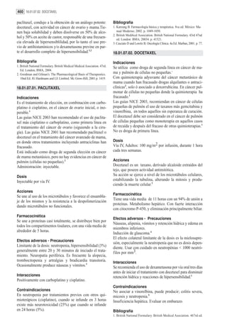 460 18.01.07.02. DOCETAXEL

paclitaxel, condujo a la obtención de un análogo potente:                  Bibliografía
docetaxel, con actividad en cáncer de ovario y mama.Tie-                   1. Katzung B. Farmacología básica y terapéutica. 8va ed. México: Ma-
nen baja solubilidad y deben disolverse en 50% de alco-                       nual Moderno; 2002. p. 1049-1050.
                                                                           2. British Medi6cal Association. British National Formulary. 43rd 47nd
hol y 50% en aceite de castor, responsable de una frecuen-                    ed. London: BMA; 20034. p. 41521.
cia elevada de hipersensiblilidad, por lo tanto el uso pre-                3. Casciato D and Lowitz B. Oncología Clínica. 4a Ed. Marban, 2001. p. 77.
vio de antihistamínicos y/o dexametasona previne en par-
te el desarrollo completo de hipersensibilidad.1,2                         18.01.07.02. DOCETAXEL

Bibliografía                                                               Indicaciones
1. British National Formulary. British Medical Medical Asociation. 47rd.   Se utiliza como droga de segunda línea en cáncer de ma-
   Ed. London, BMA, 2004.
2. Goodman and Gilman’s. The Pharmacological Basis of Therapeutics.        ma y pulmón de células no pequeñas.1
   10nd Ed. JG Hardmann and LE Limbird. Mc Grow-Hill, 2001 p. 1419.        Con quimioterapia adyuvante del cáncer metastásico de
                                                                           mama cuando han fracasado drogas alquilantes o antraci-
18.01.07.01. PACLITAXEL                                                    clínicas2, solo ó asociado a doxorrubicina. En cáncer pul-
                                                                           monar de células no pequeñas donde la quimioterapia ha
Indicaciones                                                               fracasado.1
Es el tratamiento de elección, en combinación con carbo-                   Las guías NICE 2003, recomiendan en cáncer de células
platino ó cisplatino, en el cáncer de ovario inicial, o ino-               pequeñas de pulmón el uso de taxanos más gemcitabina y
perable.1                                                                  vinorelbina, en todos aquellos sin esperanza de curación.
Las guías NICE 2003 han recomendado el uso de paclita-                     El docetaxel debe ser considerado en el cáncer de pulmón
xel más cisplatino o carboplatino, como primera línea en                   de células pequeñas como monoterapia en aquellos casos
el tratamiento del cáncer de ovario (siguiendo a la ciru-                  de recaída y después del fracaso de otras quimioterapias.1
gía). Las guías NICE 2001 han recomendado paclitaxel o                     No es droga de primera línea.
docetaxel en el tratamiento del cáncer avanzado de mama,
en donde otros tratamientos incluyendo antraciclinas han                   Dosis
fracasado.                                                                 Vía IV, Adultos: 100 mg/m2 por infusión, durante 1 hora
Está indicado como droga de segunda elección en cáncer                     cada tres semanas.
de mama metastásico, pero no hay evidencias en cáncer de
pulmón (células no pequeñas).2                                             Acciones
Administración: inyectable.                                                Docetaxel es un taxano, derivado alcaloide extraídos del
                                                                           tejo, que poseen actividad antimitótica.
Dosis                                                                      Su acción se ejerce a nivel de los microtúbulos celulares,
Inyectable por vía IV.                                                     estabilizando la tubulina, alterando la mitosis y produ-
                                                                           ciendo la muerte celular.3
Acciones
                                                                           Farmacocinética
Se une al uso de los microtúbulos y favorece el ensambla-
                                                                           Tiene una vida media de 11 horas con un 94% de unión a
je de los mismos y la resistencia a la despolimerización
                                                                           proteínas. Metabolismo hepático. Con fuerte interacción
dando microtúbulos no funcionales.
                                                                           con citocromo P-450, y eliminación principalmente biliar.
Farmacocinética
                                                                           Efectos adversos - Precauciones
Se une a proteínas casi totalmente, se distribuye bien por
                                                                           Náuseas, alipenia, vómitos y retención hídrica y edema en
todos los compartimentos tisulares, con una vida media de
                                                                           miembros inferiores.
alrededor de 5 horas.
                                                                           Inducción de glaucoma.4
                                                                           El efecto colateral limitante de la dosis es la mielosupre-
Efectos adversos - Precauciones
                                                                           sión, especialmente la neutropenia que no es dosis depen-
Limitante de la dosis: neutropenia, hipersensibilidad (3%)
                                                                           diente. Usar con cuidado en neutropénias < 1000 neutró-
generalmente entre 20 y 30 minutos de iniciado el trata-                   filos por mm3.
miento. Neuropatía periférica. Es frecuente la alopecia,
trombocitopenia y artralgias y bradicardia transitoria.                    Interacciones
Ocasionalmente produce náuseas y vómitos.3                                 Se recomienda el uso de dexametasona por vía oral tres días
                                                                           antes de iniciar el tratamiento con docetaxel para disminuir
Interacciones                                                              retención hídrica y reacciones de hipersensibilidad.1
Positivamente con carboplatino y cisplatino.
                                                                           Contraindicaciones
Contraindicaciones                                                         No asociar a vinorelbina, puede producir; colitis severa,
En neutropenia por tratamientos previos con otros qui-                     micosis y neutropenia.5
mioterápicos (cisplatino), cuando se infunde en 3 horas                    Insuficiencia hepática. Evaluar en embarazo.
existe más neurotoxicidad (25%) que cuando se infunde
en 24 horas (5%).                                                          Bibliografía
                                                                           1. British National Formulary. British Medical Asociation. 467rd ed.
 