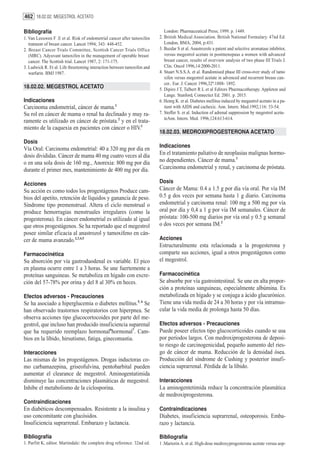 462 18.02.02. MEGESTROL ACETATO

Bibliografía                                                                 London: Pharmaceutical Press; 1999. p. 1449.
1. Van Leeuwen F .E et al. Risk of endometrial cancer after tamoxifen     2. British Medical Association. British National Formulary. 47nd Ed.
   tratment of breast cancer. Lancet 1994; 343: 448-452.                     London, BMA, 2004, p:431.
2. Breast Cancer Trials Committee, Scottish Cancer Trials Office          3. Buzdar S et al. Anastrozole a patent and selective aromatase inhibitor,
   (MRC). Adyuvant tamoxifen in the management of operable breast            versus megestrol acetate in postmenopaus a women with advanced
   cancer. The Scottish trial. Lancet 1987, 2: 171-175.                      breast cancer, results of overview analysis of two phase III Trials J.
3. Ludwick R. Et al. Life threeteming interaction between tamoxifen and      Clin. Oncol 1996,14:2000-2011.
   warfarin. BMJ 1987.                                                    4. Stuart N.S.S.A. et al. Randomised phase III cross-over study of tamo
                                                                             xifen versus megestrol acetate in advenced and recurrent brease can-
                                                                             cer.. Eur. J. Cancer 1996,32ª:1888- 1892.
18.02.02. MEGESTROL ACETATO                                               5. Dipiro J T, Talbert R L et al Editors Pharmacotherapy. Appleton and
                                                                             Lange. Stanford, Connectict Ed. 2001. p. 2015.
Indicaciones                                                              6. Henrg K. et al. Diabetes mellitus induced by megastrol acetato in a pa-
Carcinoma endometrial, cáncer de mama.1                                      tient with AIDS and cachexic. Ann. Intern. Med.1992;116: 53-54.
Su rol en cáncer de mama o renal ha declinado y muy ra-                   7. Stoffer S. et al. Induction of adrenal suppression by megestrol aceta-
                                                                             teAnn. Intern. Med. 1996,124:613-614.
ramente es utilizado en cáncer de próstata.2 y en el trata-
miento de la caquexia en pacientes con cáncer o HIV.1
                                                                          18.02.03. MEDROXIPROGESTERONA ACETATO
Dosis
                                                                          Indicaciones
Vía Oral: Carcinoma endometrial: 40 a 320 mg por día en
dosis divididas. Cáncer de mama 40 mg cuatro veces al día                 En el tratamiento paliativo de neoplasias malignas hormo-
o en una sola dosis de 160 mg., Anorexia: 800 mg por día                  no dependientes. Cáncer de mama.1
durante el primer mes, mantenimiento de 400 mg por día.                   Ccarcinoma endometrial y renal, y carcinoma de próstata.

Acciones                                                                  Dosis
Su acción es como todos los progestágenos Produce cam-                    Cáncer de Mama: 0.4 a 1.5 g por día vía oral. Por vía IM
bios del apetito, retención de líquidos y ganancia de peso.               0.5 g dos veces por semana hasta 1 g diario. Carcinoma
Síndrome tipo premenstrual. Altera el ciclo menstrual o                   endometrial y carcinoma renal: 100 mg a 500 mg por vía
produce hemorragias menstruales irregulares (como la                      oral por día y 0,4 a 1 g por vía IM semanales. Cáncer de
progesterona). En cáncer endometrial es utilizado al igual                próstata: 100-500 mg diarios por vía oral y 0.5 g semanal
que otros progestágenos. Se ha reportado que el megestrol                 o dos veces por semana IM.2
posee similar eficacia al anastrozol y tamoxifeno en cán-
cer de mama avanzado.2,3,4,5                                              Acciones
                                                                          Estructuralmente esta relacionada a la progesterona y
Farmacocinética                                                           comparte sus acciones, igual a otros progestágenos como
Su absorción por vía gastroduodenal es variable. El pico                  el megestrol.
en plasma ocurre entre 1 a 3 horas. Se une fuertemente a
proteínas sanguineas. Se metaboliza en hígado con excre-                  Farmacocinética
ción del 57-78% por orina y del 8 al 30% en heces.                        Se absorbe por vía gastrointestinal. Se une en alta propor-
                                                                          ción a proteínas sanguineas, especialmente albúmina. Es
Efectos adversos - Precauciones                                           metabolizada en hígado y se conjuga a ácido glucurónico.
Se ha asociado a hiperglucemia o diabetes mellitus.5, 6 Se                Tiene una vida media de 24 a 30 horas y por vía intramus-
han observado trastornos respiratorios con hiperpnea. Se                  cular la vida media de prolonga hasta 50 días.
observa acciones tipo glucocortocoides por parte del me-
gestrol, que incluso han producido insuficiencia suparenal                Efectos adversos - Precauciones
que ha requerido reemplazo hormonal6hormonal7. Cam-                       Puede poseer efectos tipo glucocorticoides cuando se usa
bios en la líbido, hirsutismo, fatiga, ginecomastia.                      por períodos largos. Con medroxiprogesterona de deposi-
                                                                          to riesgo de carcinogenicidad, pequeño aumento del ries-
Interacciones                                                             go de cáncer de mama. Reducción de la densidad ósea.
Las mismas de los progestágenos. Drogas inductoras co-                    Producción del síndrome de Cushing y posterior insufi-
mo carbamazepina, griseofulvina, pentobarbital pueden                     ciencia suprarrenal. Pérdida de la líbido.
aumentar el clearance de megestrol. Aminogentatimida
disminuye las concentraciones plasmáticas de megestrol.                   Interacciones
Inhibe el metabolismo de la ciclosporina.                                 La aminogentetimida reduce la concentración plasmática
                                                                          de medroxiprogesterona.
Contraindicaciones
En diabéticos descompensados. Resistente a la insulina y                  Contraindicaciones
uso concomitante con glucósidos.                                          Diabetes, insuficiencia suprarrenal, osteoporosis. Emba-
Insuficiencia suprarrenal. Embarazo y lactancia.                          razo y lactancia.

Bibliografía                                                              Bibliografía
1. Parfitt K, editor. Martindale: the complete drug reference. 32nd ed.   1 .Martorin A. et al. High-dose medroxyprogesterone acetate versus aop-
 