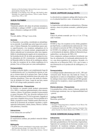 18.02.04. FLUTAMIDA 463

   horectory as first line therapy of advanced freast cancer in preneumo-     London: Pharmaceutical Press; 1999. p.537.
   pausal patients. Oncology 1991, 48: 1-6.
2. Martindale. 32ª Ed. Pharmac. Press 1999, pag. 1448. Parfitt K, editor.   18.02.05. LEUPROLIDE (Análogo GN-RH)
   Martindale: the complete drug reference. 32nd ed. London: Pharma-
   ceutical Press; 1999. p. 1449.
                                                                            La elección de un compuesto análogo debe hacerse en ba-
                                                                            se a la relación beneficio/ costo al momento del uso.
18.02.04. FLUTAMIDA

Indicaciones                                                                Indicaciones
Tratamiento paliativo del cáncer de próstata metastásico,                   La leuprorelina está indicada en endometriosis y fibromas
combinado a análogos LH-RH1 .o como monoterapia en                          uterinos, cáncer de próstata avanzado y pubertad precoz
cáncer refractario a análogos de LH-RH.                                     central.

Dosis                                                                       Dosis
Vía oral, adultos: 250 mg 3 veces al día.                                   Cáncer de próstata avanzado: por vía s.c ó i.m. 3,75 mg
                                                                            cada 4 semanas.
Acciones
La flutamida es una anilina, considerada un antiandróge-                    Acciones
no no esteroide. Es probable que actúe luego de la conver-                  GN-RH se fija a los receptores en las células gonadotro-
sión a 2 hidroxi-flutamida, Este metabolismo parece unir-                   pas hipofisarias, su administración endovenosa de 1-4 ho-
se especificamente a los receptores androgénicos de la                      ras estimula la secreción de FSH y LH hipofisaria. Cuan-
próstata ventral y la vesícula seminal, antagonizando los                   do GN-RH o los análogos se inyectan en forma continua
efectos inducidos por la testosterona sobre estos órganos.                  o en formulación de depósito, inhiben la liberación de go-
Inhibe la retroalimentación negativa de la testosterona so-                 nadotrofina y un descenso de FSH y LH.
bre la producción de LH, de modo que aumentan los nive-                     Estos compuestos análogos producen inicialmente una
les plasmáticos de LH y testosterona. La administración                     fase de estimulación, la continuada administración lle-
de flutamida inhibe los efectos de los andrógenos adrena-                   va a una down-regulation de receptores, llevando a la
les sobre los receptores de las células neoplásicas de la                   reducción en la liberación FSH y LH y por lo tanto, a
próstata. Esta es la base para uso como antineoplásico.                     una disminución en la producción de andrógenos y es-
                                                                            trógenos.
Farmacocinética
La droga se absorbe rápida y casi completamente luego de                    Farmacocinética
la administración oral. La concentración máxima en san-                     Los análogos pueden administrarse por vía S.C., IM ó pul-
gre se alcanza dentro de la primera hora. Tanto la droga                    verización nasal. Poseen una vida media de 3 horas. La
madre como su principal metabolito tienen alta unión a las                  degradación se realiza en el hipotálamo e hipófisis. Todos
proteínas plasmáticas. Tiene una vida media de elimina-                     los análogos tienen mayor afinidad que GN-RH (gonado-
ción de alrededor de 6 horas. Luego de una hora, menos                      relinas) por los receptores y menor suceptibilidad a la de-
del 4% de la droga madre permanece como tal.                                gradación.
Efectos adversos - Precauciones                                             Efectos adversos – Precauciones
En hombres no castrados puede producir ginecomastia                         Con gonadorelina, cefalea, mareos ó náuseas, aumento de
(34 a 100%) y molestias gastrointestinales como náuseas,                    la hemorragia menstrual, rara vez hipersensibilidad local
vómitos y diarrea. En pacientes castrados la ginecomastia                   - general.
es menos frecuente (9%), hay elevación transitoria de la
TGP y bilirrubina en un 33% de los pacientes, llegando en                   Análogos LH-RH
casos raros a hepatitis tóxica severa. Provoca pérdida de la                Buserelina, goserelina.2
líbido y la potencia sexual. También puede observarse au-
mento de la frecuencia de accidentes vasculares y mielo-                    Bibliografía
supresión (infrecuente), edema, disnea, fibrosis e infiltra-                1. Katzung B. Farmacología básica y terapéutica. 8va ed. México: Ma-
ción pulmonar y leucemia.                                                      nual Moderno; 2002. p. 714.
                                                                            2. Confederación Médica de la República Argentina. Formulario Tera-
                                                                               péutico Nacional. 6ta. Edición. Buenos Aires: COMRA; 1995. p. 293.
Interacciones
Existe interacción con warfina.1,2
                                                                            18.02.06. GOSERELINA (Análogo GN-RH)
Contraindicaciones
En insuficiencia cardíaca, por producir retención hidroe-                   Indicaciones
lectrolítica.                                                               Sus indicaciones son similares a las expuestas para los
                                                                            derivados gonadorelínicos (Ver buserelina, leuproselina).
Bibliografía                                                                Supresión de la producción de hormonas sexuales en el
1. Trump DL. Alternative antiandrogens to treat prostate cancer relapse     tratamiento de neoplasias malignas: próstata, mama
   after initial hormone therapy. Urol. Oncol 2004, 22(5): 433-434.         avanzado en pre y post menopáusicas, endometriosis y fi-
2. Parfitt K, editor. Martindale: the complete drug reference. 32nd ed.     brosis.
 