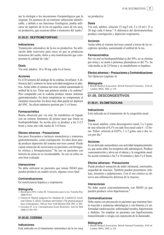 01.06. DESCONGESTIVOS       7

nar la etiología o los mecanismos fisiopatológicos que la                no productiva
originan. En ausencia de un trastorno subyacente identifi-
cable, y debido a sus funciones fisiológicas, podría utili-              Dosis
zarse un supresor de la tos en aquellos casos de tos seca,               Vía oral, adultos: solución 15 mg/5 ml, 5 a 10 ml ( 15 a
no productiva, que ocasione dolor o trastornos del sueño.1               30 mg) cada 6 horas.1 A diferencia del dextrometorfano
                                                                         produce constipación y depresión respiratoria.
01.05.01. DEXTROMETORFANO
                                                                         Acciones
Indicaciones                                                             Actúa sobre el sistema nervioso central a través de los re-
Tratamiento sintomático de la tos no productiva. Su utili-               ceptores opioides, aumentando el umbral de la tos.
zación debe reservarse para casos en que se produzcan
trastornos del sueño, dolor u otra manifestación que com-                Farmacocinética
prometa la calidad de vida.1                                             Por vía oral su biodisponibilidad es del 50%, no se elimina
                                                                         por orina y su unión a proteínas plasmáticas es del 7%. Su
Dosis                                                                    vida media es de 2,9 horas y su metabolismo es hepático.
Vía oral, adultos: 10 a 30 mg cada 4 a 6 horas.
                                                                         Efectos adversos – Precauciones y Contraindicaciones
Acciones                                                                 Ver Opiáceos (capítulo 4)
Es el D-isómero del análogo de la codeína, levorfanol. A di-
ferencia del L-isómero no tiene actividad analgésica ni adic-            Bibliografía
tiva. Actúa sobre el sistema nervioso central aumentando el              1. British Medical Association. British National Formulary. 43rd ed.
                                                                            London: BMA; 2002. p. 158.
umbral de la tos. Tiene una potencia similar a la codeína.2
Pero comparado con la codeína produce menos síntomas
                                                                         01.06. DESCONGESTIVOS
gastrointestinales. En dosis terapéuticas no compromete el
clearance mucociliar. En dosis muy altas puede ser depresor
                                                                         01.06.01. XILOMETAZOLINA
del SNC. Su efecto antitusivo persiste por 5 a 6 horas.
                                                                         Indicaciones
Farmacocinética
                                                                         Está indicada en el tratamiento de la congestión nasal.
Buena absorción por vía oral. Se metaboliza en hígado
con un extenso fenómeno de primer paso que limita su
                                                                         Dosis
biodisponibilidad. Su acción pico se produce a las 2-2,5
                                                                         Vía nasal, adultos: como descongestivo nasal, 2 a 3 gotas
horas y tiene una vida media de 3-4 horas.
                                                                         de una solución al 0,1% en cada fosa nasal cada 8 - 12 ho-
                                                                         ras. Niños: solución al 0,05%, 1 ó 2 gotas, una o dos ve-
Efectos adversos - Precauciones
                                                                         ces por día.1
Son poco frecuentes e incluyen somnolencia y trastornos
gastrointestinales, como constipación. En altas dosis pue-
                                                                         Acciones
de producir depresión del sistema nervioso central. Puede
                                                                         Es un derivado metazolínico con actividad simpaticomiméti-
causar retención de secreciones en pacientes con bronqui-
                                                                         ca, que actúa sobre los receptores alfa adrenérgicos. Produce
tis crónica y bronquiectasias.3 Su uso en pacientes con
                                                                         vasoconstricción y alivia así el edema y la congestión nasal.
historia de asma no es recomendable. Su uso en niños no
                                                                         Su acción comienza a los 5 a 10 minutos y dura 5 a 6 horas.
esta bien evaluado.
                                                                         Efectos adversos - Precauciones
Interacciones
                                                                         Puede producir sensación de ardor intranasal, estornudos,
No debe utilizarse en pacientes que toman IMAO pues
                                                                         sequedad de mucosas. También pueden presentarse cefa-
pueden producir un cuadro severo, algunas veces fatal
                                                                         leas, insomnio y palpitaciones. Con el uso crónico se ob-
                                                                         serva una inflamación dolorosa de la mucosa.
Contraindicaciones
En insuficiencia hepática y respiratoria.
                                                                         Interacciones
                                                                         No debe usarse concomitantemente con IMAO ya que
Bibliografía
1. Buschiazzo H O, Cañás M. Tratamiento para la tos. Femeba Hoy          pueden producir crisis hipertensivas.2
   2000;59:8-9
2. Gutsein H. Opioids analgesics En: Hardman JG, Limbird LE, Good-       Contraindicaciones
   man Gilman A, editors. Goodman and Gilman´s The pharmacological       Debe usarse con precaución en pacientes que muestran fuer-
   basis of therapeutics. 10th ed. New York:McGraw-Hill; 2001. p. 605.
3. Gonzalez R. et al. Uncomplicated Acute Bronchitis. Ann Int Med
                                                                         te reacción a sustancias adrenérgicas o con historia y/o en-
   2000;133:981-991.                                                     fermedad cardiovascular, enfermedad tiroidea, hipertensión
                                                                         y diabetes. No emplear en pacientes con hipofisectomía
                                                                         transesfenoidal o cirugía con exposición de la duramadre.
01.05.02. CODEINA
                                                                         Bibliografía
Indicaciones                                                             1. British Medical Association. British National Formulary. 43rd ed.
Está indicada en el tratamiento sintomático de la tos seca                  London: BMA; 2002. p. 526
 