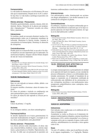 18.03. DROGAS QUE AFECTAN LA RESPUESTA INMUNE 465


Farmacocinética                                                            trastornos cardiovasculares o insuficiencia hepática.
La vida media de eliminación es de 80 minutos (30 veces
más que la somatostatina). Después de la vía SC se absor-                  Interacciones
be muy bien. La vida media se prolonga en pacientes con                    Con anticonceptivos orales, disminuyendo sus acciones
insuficiencia renal.                                                       con drogas antiepilépticas y con alcohol aumenta la con-
                                                                           centración de estrógenos en plasma.
Efectos adversos - Precauciones
Disturbios gastrointestinales, anorexia, náuseas, dolor ab-                Contraindicaciones
dominal, diarrea. Alteración de la glucosa por postpran-                   En embarazo y lactancia. En mujeres embarazadas que re-
dial e hiperglucemia.2 ,3 Trastornos vesicales con cólico                  cibieron dietilestilbestrol se demostró que en los hijos ex-
biliar y pancreatitis.                                                     puestos aparecían con mayor frecuencia tumores de vagi-
                                                                           na en la edad adolescente o adulta.6
Interacciones
En insulinas, puede ser necesario disminuir insulina ó hi-                 Bibliografía
poglucemiantes orales con el tratamiento simultáneo de                     1. British National Formulary. British Medical Asociation. 46rd ed. Lon
                                                                              don: BMA; 2003. p. 431.
octreotide. Monitorear la función tiroidea. Aumenta la                     2. Couper M, Mehta DK, editors. WHO Model Formulary. Geneva:
concentración de bromocriptina. Disminuye la absorción                        WHO, 2002. p. 197.
de ciclosporina                                                            3. Leaf AN and col. Phase III Study of combined chemohormonal the-
                                                                              rapy in metastatic prostate cancer (ECOG). An eastern Cooperative
Contraindicaciones                                                            Oncology Group Study. Med. Oncol 2003, 20: 137-146
Posible efecto en el desarrollo fetal, se usa solo si los efec-            4. Hollerstedt B and col. Phase II trial of oral cyclophosphamida, pred-
                                                                              nisone and diethystilbestrol for androgen independiente prostate carc-
tos benéficos son más importantes que los indeseados. En                      inoma. Cancer 2003, 98(8): 1603-1610.
insuficiencia hepática, chequear cálculos biliares después                 5. Parfitt K, editor. Martindale: the complete drug reference. 32nd ed.
de más de 6 meses de tratamiento.                                             London: Pharmaceutical Press; 1999. p. 1463
                                                                           6. Barnes and col. Fertility and outcome of pregnancy in women expo-
Bibliografía                                                                  sed in utero to diethystilbestrol. N Eng J of Med 1980, 320: 609-612.
1. Mosdell K W. et al. Elwergin indications for octreotide therapy. Am J
   Hosp Pharm. 1994:51:1184-1192.                                          18.03. DROGAS QUE AFECTAN LA
2. British Medical Association. British National Formulary. 47nd Ed.              RESPUESTA INMUNE
   London, BMA, 2004, p:436.
3. Ríos M S et al. Somatostatin analog SMS 201-995 and insulin needs       La terapia inmunosupresora es principalmente de utilidad
   in insulin dependent diabetes patients studied by means of an artifi-   en la supresión del injerto de órganos, en una variedad de
   cial pancreas. J Clin Endocr Metab 1986;63:1071-1074.
                                                                           procesos inflamatorios crónicos y en enfermedades deno-
                                                                           minadas autoinmunes. Por ejemplo el transplante de un
18.02.09. Dietilestilbestrol
                                                                           órgano es mantenido con el tratamiento combinado de
                                                                           corticosteroides más inhibidores de las calcineurinas co-
Indicaciones
                                                                           mo: ciclosporina, tacrolimus o con medicamentos inmu-
Rara vez está indicado en tumores sólidos, debido a sus
                                                                           nosupresores antiproliferativos como: azatioprina, mico-
efectos adversos.1
                                                                           fenolato o ambos.1
En tumores sensibles a hormonas: cáncer de mama o tes-
tículo.2                                                                   Bibliografía
En cáncer de próstata o testículo en combinación con                       1. British Medical Association. British National Formulary. 47nd Ed.
otras quimioterápicos para el tratamiento paliativo.3                         London, BMA, 2004, p:423.
En cáncer de mama ha sido superada su eficacia por ta-
moxifeno.4                                                                 18.03.01. INMUNOSUPRESORES
                                                                                     ANTIPROLIFERATIVOS
Dosis
Cáncer de próstata; 1-3 mg/día.                                            18.03.01.01. AZATIOPRINA

Acciones                                                                   Indicaciones
Es un estrógeno sintético, con efecto antiandrogénico.                     Está indicada como coadyuvante en la inhibición del re-
                                                                           chazo al trasplante renal.
Farmacocinética                                                            Actualmente se evalúa su eficacia en el tratamiento de:
Se absorbe rápidamente en el tracto gastrointestinal. Es                   púrpura trombocitopénica idiopática, anemias hemolíticas
inactivado moderadamente en hígado y excretado en ori-                     autoinmunes, LES y artritis reumatoidea1 en su forma se-
na y heces, principalmente como glucurónido 5                              veramente activa que no responde al reposo, ácido acetil-
                                                                           salicílico, antiinflamatorios no esteroides u otros agentes
Efectos adversos - Precauciones                                            como el oro.
Los efectos adversos están relacionados a la dosis: náu-
seas, retención hídrica, trombosis venosa y arterial, impo-                Dosis
tencia y ginecomastia en el hombre. Hipercalcemia y do-                    Vía oral o IV, adultos y niños: para la profilaxis de recha-
lor óseo. Se debe usar con precaución en pacientes con                     zo de órganos trasplantados, 3 a 5 mg/kg/día. Manteni-
 