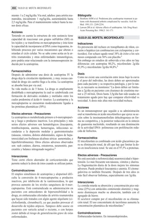 466 18.03.01.02. MOFETIL MICOFENOLATO

miento: 1 a 2 mg/kg/día. Vía oral, adultos: para artritis reu-   Bibliografía
matoidea, inicialmente 1 mg/kg/día, aumentándola hasta           1. Heurkens AHM et al. Prednisone plus azathioprine treatment in pa-
2,5 mg/kg/día. Para el mantenimiento reducir hasta la me-           tients with rheumatoid arthritis complicated by vasculiis. Arch Int
nor dosis eficaz.                                                   Med. 1991;151: 2249-2254.
                                                                 2. Lawson DH et al. Adverse effects of azathioprine. Adv Drug React.
                                                                    Acute Poisoning Rev. 1984;3: 161-171.
Acciones
Teniendo en cuenta la estructura de esta sustancia tiene
                                                                 18.03.01.02. MOFETIL MICOFENOLATO
capacidad de reaccionar con grupos sulfidrilos (SH) en
los tejidos y se transforma en mercaptopurina y ésta tiene       Indicaciones
la capacidad de incorporarse al DNA como tioguanina, in-         En prevención del rechazo en transplñantes de riñon, co-
hibiendo procesos por varios mecanismos que alteran o            razón o hepático (en combinacion con ciclosporina y cor-
retardan el ciclo celular. No se sabe como actúa en la ar-       ticoides). Enr echazo agudo renal 38% de éxito a los seis
tritis reumatoidea y otras enfermedades inmunológicas,           meses comparado con 56% con placebo.1
pero podría estar relacionado con la inmunosupresión in-         Sin embargo en estudios de sobrevida a tres años no hay
ducida por la azatioprina.                                       diferencias con azatropina 80,2%, micofenolato 2g/día
                                                                 81,9% y micofenolato 3g/día 84,8%.2
Farmacocinética
Después de administrar una dosis de azatioprina IV la            Dosis
droga deja la circulación rápidamente, y muy escasa can-         Como no existe una correlación entre áreas bajo la curva
tidad de droga sin cambio llega a la orina. La azatioprina       y el peso del individuo, las dosis deben ser aproximadas
                                                                 para cada paciente y su respectiva patología, y por lo tan-
se absorbe bien por vía oral.
                                                                 to, es necesario su monitoreo.3 La dosis deben ser limita-
Su vida media es de 5 horas. La droga es ampliamente
                                                                 das a 2g/día en pacientes con clearance de creatinina me-
desdoblada a mercaptopurina la cual es catabolizada con          nor a 25 ml/min. Dosis hasta 3,5g/día han sido usadas en
formación de derivados oxidados y metilados entre los            tratamiento agudo pero hay que comparar efectividad vs
cuales predomina el ácido 6- tiourico. La azatioprina y la       toxicidad. A dosis más altas más toxicidad rechaza.
mercaptopurina se encuentran moderadamente ligadas a
las proteínas plasmáticas (30%).                                 Acciones
                                                                 Es un inmunosupresor que seguido a su administración
Efectos adversos - Precauciones                                  oral se transforma en ácido micofenólico que ejerce su ac-
La azatioprina es metabolizada primero a 6-mercaptopuri-         ción sobre la inosinamonofosfato dehydrogenasa en for-
na y luego a productos inactivos. Los principales y más          ma no competitiva, y la posterior reducción en la síntesis
serios efectos adversos son hematológicos (leucopenia,           de guanosina nucleotido, resultando en una disminución
trombocitopenia, anemia, hemorragias, infecciones se-            de la actividad DNA- polimerasa con proliferación redu-
cundarias a la depresión medular y gastrointestinales            cida de linfocitos.
(náuseas, vómitos, dolores abdominales, signos de hepa-
totoxicidad con fosfatasas alcalinas séricas aumentadas, e       Farmacocinética
hiperbilirrubinemia). Otros efectos adversos observados          El micofenolato es combinado con ácido glucurónico pa-
son: rash cutáneo, diarrea, esteatorrea, neumonitis, pan-        ra su eliminación renal, de allí que hay que limitar la do-
creatitis y balance nitrogenado negativo.2                       sis en insuficiencia renal. Se une en el 97,5% a proteínas.

Interacciones                                                    Efectos adversos - Precauciones
Tiene cierto efecto ahorrador de corticoesteroides que           No está asociado a nefrotoxicidad, neurotoxicidad o hiper-
                                                                 tensión. Lo más frecuente son náuseas, vómitos y diarrea.
permite reducir la dosis de éstos cuando se utilizan juntos.
                                                                 La fragmentación diaria de la dosis mejora los síntomas
                                                                 adversos. Puede producir leucopenia y anemia. El citome-
Contraindicaciones
                                                                 galovirus es también frecuente. Después de tres años es
El empleo simultáneo de azatioprina y alopurinol difi-           más fácil observar linfomas, especialmente con 3g/día.
culta la conversión de 6-mercaptopurina a productos
inactivos, por inhibición de la xantinooxidasa, lo que           Interacciones
provoca aumento de los niveles sanguíneos de 6-mer-              La comida retarda su absorción y concentración pico má-
captopurina. Está contraindicada su administración en            xima (25%) con antiácidos conteniendo aluminio y mag-
pacientes con antecedentes de hipersensibilidad a la             nesio disminuyen mucho su absorción, también con el
droga, en embarazadas afectadas de artritis reumatoidea          agregado de hierro.
que hayan sido tratados con algún agente alquilante (ci-         El aciclovir compite por el micofenolato en su elimina-
clofosfamida, clorambucil), ya que pueden provocar el            ción renal. El uso concomitante de tacrolimus aumenta la
desarrollo de tejidos atípicos. Tampoco debe usarse en           concentración plasmática de micofenolato.4
pacientes con varicela actual o reciente, o con herpes
zoster debido al riesgo de generalización grave de estas         Contraindicaciones
enfermedades.                                                    Embarazadas-lactantes. En inmunodeprimidos.
 