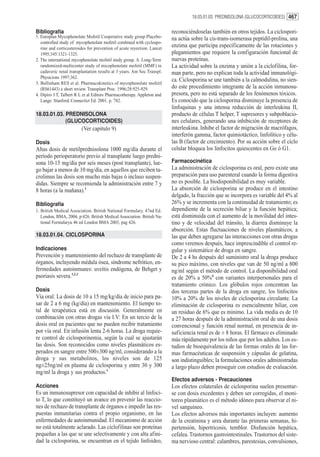 18.03.01.03. PREDNISOLONA (GLUCOCORTICOIDES) 467


Bibliografía                                                             reconociéndoselas también en otros tejidos. La ciclospori-
1. Europlan Mycophenolate Mofetil Cooperative study group Placebo-       na actúa sobre la cis-trans-isomerasa peptidil-prolina, una
   controlled study of mycophenolate mofetil combined with cyclospo-
   rine and corticosteroides for prevention of acute reyection. Lancet
                                                                         enzima que participa específicamente de las rotaciones y
   1995;345:1321-1325.                                                   plegamientos que requiere la configuración funcional de
2. The international mycophenolate mofetil study group. A. Long-Term     nuevas proteínas.
   randomized-multicenter study of micophenolate mofetil (MMF) in        La actividad sobre la enzima y unión a la ciclofilina, for-
   cadaveric renal transplantation results at 3 years. Am Soc Transpl.   man parte, pero no explican toda la actividad inmunológi-
   Physicions 1997;362.
                                                                         ca. Ciclosporina se une también a la calmodulina, no sien-
3. Bullinham RES et al. Pharmacokinetics of mycophenolate mofetil
   (RS61443) a short review. Transplant Proc. 1996;28:925-929.           do este procedimiento integrante de la acción inmunosu-
4. Dipiro J T, Talbert R L et al Editors Pharmacotherapy. Appleton and   presora, pero no está separado de los fenómenos tóxicos.
   Lange. Stanford, Connectict Ed. 2001. p. 782.                         Es conocido que la ciclosporina disminuye la presencia de
                                                                         linfoquinas y una intensa reducción de interleukina II,
18.03.01.03. PREDNISOLONA                                                producto de células T helper, T supresores y subpoblacio-
             (GLUCOCORTICOIDES)                                          nes celulares, generando una inhibición de receptores de
                         (Ver capitulo 9)                                interleukina. Inhibe el factor de migración de macrófagos,
                                                                         interferón gamma, factor quimiotáctico, linfolítico y célu-
Dosis                                                                    las B (factor de crecimiento). Por su acción sobre el ciclo
Altas dosis de metilprednisolona 1000 mg/día durante el                  celular bloquea los linfocitos quiescentes en Go ó G1.
período perioperatorio previo al transplante luego predni-
sona 10-15 mg/día por seis meses (post transplante), lue-                Farmacocinética
go bajar a menos de 10 mg/día, en aquellos que reciben ta-               La administración de ciclosporina es oral, pero existe una
crolimus las dosis son mucho más bajas ó incluso suspen-                 preparación para uso parenteral cuando la forma digestiva
didas. Siempre se recomienda la administración entre 7 y                 no es posible. La biodisponibilidad es muy variable.
8 horas (a la mañana).1                                                  La absorción de ciclosporina se produce en el intestino
                                                                         delgado, la fracción que se incorpora es variable del 4% al
Bibliografía                                                             26% y se incrementa con la continuidad de tratamiento; es
1. British Medical Association. British National Formulary. 47nd Ed.     dependiente de la secreción biliar y la función hepática;
   London, BMA, 2004, p:426. British Medical Association. British Na-    está disminuida con el aumento de la movilidad del intes-
   tional Formularyu 46 ed London BMA 2003, pag 426.                     tino y de velocidad del tránsito, la diarrea disminuye la
                                                                         absorción. Estas fluctuaciones de niveles plasmáticos, a
18.03.01.04. CICLOSPORINA                                                las que deben agregarse las interacciones con otras drogas
                                                                         como veremos después, hace imprescindible el control re-
Indicaciones                                                             gular y sistemático de droga en sangre.
Prevención y mantenimiento del rechazo de transplante de                 De 2 a 4 hs después del suministro oral la droga produce
órganos, incluyendo médula ósea, síndrome nefrótico, en-                 su pico máximo, con niveles que van de 50 ng/ml a 800
fermedades autoinmunes: uveítis endógena, de Behget y                    ng/ml según el método de control. La disponibilidad oral
psoriasis severa.1,2,3                                                   es de 20% a 50%4 con variantes interpersonales para el
                                                                         tratamiento crónico. Los glóbulos rojos concentran las
Dosis                                                                    dos terceras partes de la droga en sangre, los linfocitos
Vía oral: La dosis de 10 a 15 mg/kg/día de inicio para pa-               10% a 20% de los niveles de ciclosporina circulante. La
sar de 2 a 6 mg (kg/día) en mantenimiento. El tiempo to-                 eliminación de ciclosporina es esencialmente biliar, con
tal de terapéutica está en discusión. Generalmente en                    un residuo de 6% que es mínimo. La vida media es de 10
combinación con otras drogas vía I.V: En un tercio de la                 a 27 horas después de la administración oral de una dosis
dosis oral en pacientes que no pueden recibir tratamiento                convencional y función renal normal, en presencia de in-
por vía oral. En infusión lenta 2-6 horas. La droga requie-              suficiencia renal es de ± 8 horas. El fármaco es eliminado
re control de ciclosporinemia, según la cual se ajustarán                más rápidamente por los niños que por los adultos. Los es-
las dosis. Son reconocidos como niveles plasmáticos es-                  tudios de bioequivalencia de las formas orales de las for-
perados en sangre entre 500±300 ng/ml, considerando a la                 mas farmacéuticas de suspensión y cápsulas de gelatina,
droga y sus metabolitos, los niveles son de 125                          son indistinguibles; la formulaciones orales administradas
ng±25ng/ml en plasma de ciclosporina y entre 30 y 300                    a largo plazo deben proseguir con estudios de evaluación.
mg/ml la droga y sus productos.1
                                                                         Efectos adversos - Precauciones
Acciones                                                                 Los efectos colaterales de ciclosporina suelen presentar-
Es un inmunosupresor con capacidad de inhibir al linfoci-                se con dosis excedentes y deben ser corregidas, el moni-
to T, lo que constituyó un avance en prevenir las reaccio-               toreo plasmático es el método idóneo para observar el ni-
nes de rechazo de transplante de órganos e impedir las res-              vel sanguíneo.
puestas inmunitarias contra el propio organismo, en las                  Los efectos adversos más importantes incluyen: aumento
enfermedades de autoinmunidad. El mecanismo de acción                    de la creatinina y urea durante las primeras semanas, hi-
no está totalmente aclarado. Las ciclofilinas son proteínas              pertensión, hipertricosis, temblor. Disfunción hepática,
pequeñas a las que se une selectivamente y con alta afini-               cefalea. Trastornos gastrointestinales. Trastornos del siste-
dad la ciclosporina, se encuentran en el tejido linfoideo,               ma nervioso central: calambres, parestesias, convulsiones,
 