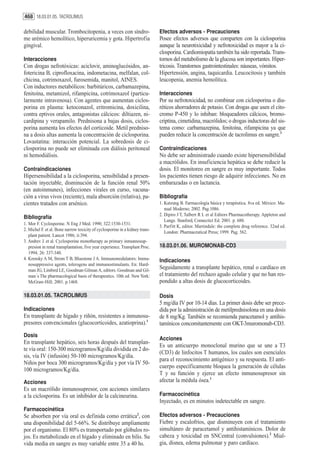 468 18.03.01.05. TACROLIMUS

debilidad muscular. Trombocitopenia, a veces con síndro-                      Efectos adversos - Precauciones
me urémico hemolítico, hiperuricemia y gota. Hipertrofia                      Posee efectos adversos que comparten con la ciclosporina
gingival.                                                                     aunque la neurotixicidad y nefrotoxicidad es mayor a la ci-
                                                                              closporina. Cardiomiopatía también ha sido reportada. Trans-
Interacciones                                                                 tornos del metabolismo de la glucosa son importantes. Hiper-
Con drogas nefrotóxicas: aciclovir, aminoglucósidos, an-                      tricosis. Transtornos gastrointestinales: náuseas, vómitos.
fotericina B, ciprofloxacina, indometacina, melfalan, col-                    Hipertensión, angina, taquicardia. Leucocitosis y también
chicina, cotrimoxazol, furosemida, manitol, AINES.                            leucopenia, anemia hemolítica.
Con inductores metabólicos: barbitúricos, carbamazepina,
fenitoína, metamizol, rifampicina, cotrimoxazol (particu-                     Interacciones
larmente intravenosa). Con agentes que aumentan ciclos-                       Por su nefrotoxicidad, no combinar con ciclosporina o diu-
porina en plasma: ketoconazol, eritromicina, doxicilina,                      réticos ahorradores de potasio. Con drogas que usen el cito-
contra eptivos orales, antagonistas cálcicos: diltiazen, ni-                  cromo P-450 y lo inhiban: bloqueadores cálcicos, bromo-
cardipina y verapamilo. Prednisona a bajas dosis, ciclos-                     criptina, cimetidina, macrólidos; o drogas inductoras del sis-
porina aumenta los efectos del corticoide. Metil predniso-                    tema como: carbamazepina, fenitoína, rifampicina ya que
na a dosis altas aumenta la concentración de ciclosporina.                    pueden reducir la concentración de tacrolimus en sangre.3
Lovastatina: interacción potencial. La sobredosis de ci-
closporina no puede ser eliminada con diálisis peritoneal                     Contraindicaciones
ni hemodiálisis.                                                              No debe ser administrado cuando existe hipersensibilidad
                                                                              a macrólidos. En insuficiencia hepática se debe reducir la
Contraindicaciones                                                            dosis. El monitoreo en sangre es muy importante. Todos
Hipersensibilidad a la ciclosporina, sensibilidad a presen-                   los pacientes tienen riesgo de adquirir infecciones. No en
tación inyectable, disminución de la función renal 50%                        embarazadas o en lactancia.
(en autoinmunes), infecciones virales en curso, vacuna-
ción a virus vivos (reciente), mala absorción (relativa), pa-                 Bibliografía
cientes tratados con arsénico.                                                1. Katzung B. Farmacología básica y terapéutica. 8va ed. México: Ma-
                                                                                 nual Moderno; 2002. Pag.1086.
                                                                              2. Dipiro J T, Talbert R L et al Editors Pharmacotherapy. Appleton and
Bibliografía
                                                                                 Lange. Stanford, Connectict Ed. 2001. p. 680.
1. Mor F. Cyclosporine. N Eng J Med. 1990; 322:1530-1531.
                                                                              3. Parfitt K, editor. Martindale: the complete drug reference. 32nd ed.
2. Michel F. et al. Bone narrow toxicity of cyclosporine in a kidney trans-
                                                                                 London: Pharmaceutical Press; 1999. Pag. 562.
   plant patient. Lancet 1986; ii:394.
3. Andrev J. et al. Cyclosporine monotherapy as primary inmunnosup-
   presion in renal transplantation, five year experience. Transplant Proc.   18.03.01.06. MUROMONAB-CD3
   1994; 26: 337-340.
4. Krensky A M, Strom T B, Bluestone J A. Immunomodulators: Immu-             Indicaciones
   nosuppressive agents, tolerogens and immunostimulants. En: Hard-
   man JG, Limbird LE, Goodman Gilman A, editors. Goodman and Gil-
                                                                              Seguidamente a transplante hepático, renal o cardíaco en
   man´s The pharmacological basis of therapeutics. 10th ed. New York:        el tratamiento del rechazo agudo celular y que no han res-
   McGraw-Hill; 2001. p.1468.                                                 pondido a altas dosis de glucocorticoides.

18.03.01.05. TACROLIMUS                                                       Dosis
                                                                              5 mg/día IV por 10-14 días. La primer dosis debe ser prece-
Indicaciones                                                                  dida por la administración de metilprednisolona en una dosis
En transplante de hígado y riñón, resistentes a inmunosu-                     de 8 mg/Kg. También se recomienda paracetamol y antihis-
presores convencionales (glucocorticoides, azatioprina).1                     tamínicos concomitantemente con OKT-3muromonab-CD3.
Dosis
                                                                              Acciones
En transplante hepático, seis horas después del transplan-
                                                                              Es un anticuerpo monoclonal murino que se une a T3
te vía oral: 150-300 microgramos/Kg/día dividida en 2 do-
                                                                              (CD3) de linfocitos T humanos, los cuales son esenciales
sis, vía IV (infusión) 50-100 microgramos/Kg/día.
                                                                              para el reconocimiento antigénico y su respuesta. El anti-
Niños por boca 300 microgramos/Kg/día y por vía IV 50-
                                                                              cuerpo específicamente bloquea la generación de células
100 microgramos/Kg/día.
                                                                              T y su función y ejerce un efecto inmunosupresor sin
Acciones                                                                      afectar la médula ósea.1
Es un macrólido inmunosupresor, con acciones similares
a la ciclosporina. Es un inhibidor de la calcineurina.                        Farmacocinética
                                                                              Inyectado, es en minutos indetectable en sangre.
Farmacocinética
Se absorben por vía oral es definida como errática2, con                      Efectos adversos - Precauciones
una disponibilidad del 5-66%. Se distribuye ampliamente                       Fiebre y escalofríos, que disminuyen con el tratamiento
por el organismo. El 80% es transportado por glóbulos ro-                     simultáneo de paracetamol y antihistamínicos. Dolor de
jos. Es metabolizado en el hígado y eliminado en bilis. Su                    cabeza y toxicidad en SNCentral (convulsiones).2 Mial-
vida media en sangre es muy variable entre 35 a 40 hs.                        gia, disnea, edema pulmonar y paro cardíaco.
 