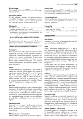 18.04. DROGAS COMPLEMENTARIAS 469


Interacciones                                                              Interacciones
Sobrecarga de líquido más OKT-3 favorece el edema ge-                      En enfermos con infección HIV ha sido usado para dismi-
neral y pulmonar.                                                          nuir la toxicidad de pirimetamina. Con fluoruracilo poten-
                                                                           cia la acción tóxica sobre tumores colaterales.2
Contraindicaciones
No debe indicarse a pacientes con fiebre prexistente o                     Contraindicaciones
sensibilidad al producto y evitado en pacientes con con-                   Está contraindicada en el tratamiento de la anemia perni-
vulsiones. Está contraindicado en pacientes que tienen                     ciosa u otras anemias megaloblásticas secundarias a defi-
una ganancia de peso en la última semana de 3%.                            ciencia de vitamina B12.

Bibliografía                                                               Bibliografía
1. Todd PA. Et al. Muromonab CD-3 a review of its pharmacology and         1. British Medical Association. British National Formulary. 46rd ed.
   therapeutic potential DDrrugs 1989; 37: 871-899.                           London: BMA; 2003. pag. 409.
2. Seifeldin R.A. et al. Generalised seizures associated with the use of   2. World Health Organization. Model Formulary. Geneva: WHO; 2002.
   muromonab CD-3 in two patients after kidney transplantation. Ann.          p. 193.
   Pharmacotherapy 1997; 31: 586-589.
                                                                           18.04.02. MESNA
18.04. DROGAS COMPLEMENTARIAS
                                                                           Indicaciones
Existe un conjunto de drogas cuya acción es la de prote-                   Se prescribe para prevenir la cistitis hemorrágica que pro-
ger los tejidos expuestos a quimioterapias citotóxicas.                    duce la ifosfamida y ciclofosfamida.1

18.04.01. LEUCOVORINA (ÁCIDO FOLÍNICO)                                     Dosis
                                                                           Frente a ifosfamida o ciclofosfamida por IV en bolo, la
Indicaciones                                                               dosis de mesna por IV es el 20% de la dosis en peso de los
El ácido folínico está indicado para proteger a las células                antineoplásicos en 15-30 minutos y a intervalos de 4 ho-
normales de la toxicidad letal que le producen algunos in-                 ras comenzando a la misma hora de la inyección del anti-
hibidores de la dihidrofolatorreductasa. Altas dosis de me-                neoplásico, la dosis total igual al 60% de los antineoplási-
totrexato con posterior administración de leucovorina,                     cos inyectados. El mismo puede aumentarse hasta el 40%
pueden causar sustancial regresión tumoral por lo menos                    de la dosis de antineoplásicos en chicos o adultos con ries-
en dos tumores sumamente refractarios a casi todos los                     go de urotoxicidad, la dosis total llega a 160% de los an-
agentes quimioterápicos: el carcinoma de pulmón y el sar-                  tineoplásicos.
coma osteogénico.                                                          La dosis oral es el 40% de la dosis de antineoplásicos a in-
                                                                           tervalos de 4 horas comenzando dos horas antes de la in-
Dosis                                                                      yección de antineoplásicos y la dosis total es equivalente
Siempre expresadas en ácido folínico.1 Como antídoto de                    a 120% de los antineoplásicos inyectados.2
metotrexato, comenzar 24 horas después de la infusión de
metotrexato, hasta una dosis de 120 mg en 12-24 horas.                     Acciones
Vía IV, IM o infusión IV: seguida por 12-15 mg I.M. o 15                   Es un compuesto tiol sintético (Mercaptoetano Sulfonato de
mg por vía oral cada 6 hs por 48-72 horas. En cáncer co-                   Sodio). Luego de la administración IV los compuestos sulf-
lorectal avanzado, 200 mg/m2 de leucovorina por IV len-                    hidrilos son oxidados rápidamente a grupos disulfuros (di-
ta (+ de tres minutos) seguida de 370 mg/m2 de 5-fluoru-                   mesna). Los compuestos MESNA y dimesna, son rápida-
racilo IV el tratamiento se repite por cinco días.1                        mente filtrados por el riñón y nuevamente reducidos a tiol li-
                                                                           bres (MESNA) en orina. Estos compuestos reaccionan con
Acciones                                                                   los metabolitos acroleína y 4-hidroxilados de la ciclofosfa-
La leucovorina (ácido folínico) es una forma metabólica-                   mida e ifosfamida. Estos metabolitos provocan la urotoxici-
mente activa del tetrahidrofolato. Este es fundamental pa-                 dad. El resultado de la reacción entre MESNA y los meta-
ra la biosíntesis de las bases pirimidínicas y púricas de los              bolitos es la prevención de la urotoxicidad de ifosfamida.
ácidos nucleicos. El tetrahidrofolato resulta de la reduc-
ción del ácido fólico de los alimentos, proceso catalizado                 Farmacocinética
por una tetrahidrofolatorreductasa. Esta enzima del ciclo                  Cuando se administran por vía oral, la concentración pico
del ácido fólico es inhibida por el metotrexato o la trime-                en vejiga aparece a las 2 horas y se mantiene por tres ho-
toprima.                                                                   ras más. La vida media es de 1.5 horas. Su volumen de dis-
                                                                           tribución es de 0,65 l/kg, lo cual sugiere que la droga no
Farmacocinética                                                            penetra al interior celular, manteniéndose en el líquido ex-
Se absorbe bien por vía oral y rápidamente se convierte a                  tracelular y vascular. Solamente el 10% se une a proteínas.
folato activo, se concentra en hígado y se difunde bien en
todo el organismo. Los folatos son principalmente excre-                   Efectos adversos - Precauciones
tados en orina.1                                                           En general, produce muy pocos efectos adversos. Su sa-
                                                                           bor desagradable, cuando se lo administra por vía oral de-
Efectos adversos - Precauciones                                            be ser el inconveniente más serio. Algunas veces produce
Se han registrado algunos casos de reacciones alérgicas.                   náuseas, vómitos, diarrea o hipotensión. Algunas veces
 