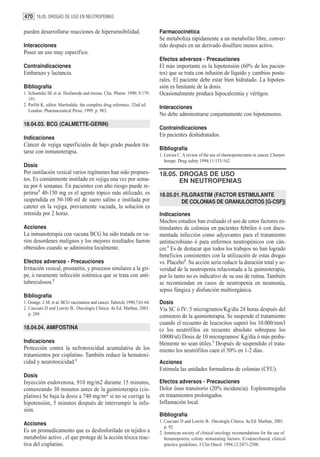 470 18.05. DROGAS DE USO EN NEUTROPENIAS

pueden desarrollarse reacciones de hipersensibilidad.                        Farmacocinética
                                                                             Se metaboliza rápidamente a un metabolito libre, conver-
Interacciones                                                                tido después en un derivado disulfuro menos activo.
Posee un uso muy específico.
                                                                             Efectos adversos - Precauciones
Contraindicaciones                                                           El más importante es la hipotensión (60% de los pacien-
Embarazo y lactancia.                                                        tes) que se trata con infusión de líquido y cambios postu-
                                                                             rales. El paciente debe estar bien hidratado. La hipoten-
Bibliografía                                                                 sión es limitante de la dosis.
1. Schoenike SE et al. Ifosfamide and mesna. Clin. Pharm. 1990; 9:179-       Ocasionalmente produce hipocalcemia y vértigos.
   191.
2. Parfitt K, editor. Martindale: the complete drug reference. 32nd ed.
                                                                             Interacciones
   London: Pharmaceutical Press; 1999. p. 983.
                                                                             No debe administrarse conjuntamente con hipotensores.
18.04.03. BCG (CALMETTE-GERIN)
                                                                             Contraindicaciones
                                                                             En pacientes deshidratados.
Indicaciones
Cáncer de vejiga superficiales de bajo grado pueden tra-
                                                                             Bibliografía
tarse con inmunoterapia.
                                                                             1. Lewios C. A review of the use of chemoprotectants in cancer. Chemot-
                                                                                herapy. Drug safety 1994;11:153-162.
Dosis
Por instilación vesical varios regímenes han sido propues-                   18.05. DROGAS DE USO
tos. Es comúnmente instilado en vejiga una vez por sema-                            EN NEUTROPENIAS
na por 6 semanas. En pacientes con alto riesgo puede re-
petirse1 40-150 mg es el agente tópico más utilizado, es                     18.05.01. FILGRASTIM (FACTOR ESTIMULANTE
suspendida en 50-100 ml de suero salino e instilada por                                DE COLONIAS DE GRANULOCITOS [G-CSF])
cateter en la vejiga, previamente vaciada, la solución es
retenida por 2 horas.                                                        Indicaciones
                                                                             Muchos estudios han evaluado el uso de estos factores es-
Acciones                                                                     timulantes de colonias en pacientes febriles ó con docu-
La inmunoterapia con vacuna BCG ha sido tratada en va-                       mentada infección como adyuvantes para el tratamiento
rios desordenes malignos y los mejores resultados fueron                     antimicrobiano ó para enfermos neutropénicos con cán-
obtenidos cuando se administra localmente.                                   cer.1 Es de destacar que todos los trabajos no han logrado
                                                                             beneficios consistentes con la utilización de estas drogas
Efectos adversos - Precauciones                                              vs. Placebo2. Su acción sería reducir la duración total y se-
Irritación vesical, prostatitis, y procesos similares a la gri-              veridad de la neutropenia relacionada a la quimioterapia,
pe, ó raramente infección sistémica que se trata con anti-                   por lo tanto no es indicativo de su uso de rutina. También
tuberculosos.2                                                               se recomiendan en casos de neutropenia en neumonía,
                                                                             sepsis fúngica y disfunción multiorgánica.
Bibliografía
1. Grange. J. M. et al. BCG vaccination and cancer. Tubercle 1990;7:61-64.   Dosis
2. Casciato D and Lowitz B.. Oncología Clínica. 4a Ed. Marban, 2001.         Vía SC ó IV: 5 microgramos/Kg/día 24 horas después del
   p. 289.                                                                   comienzo de la quimioterapia. Se suspende el tratamiento
                                                                             cuando el recuento de leucocitos superó los 10.000/mm3
18.04.04. AMIFOSTINA                                                         (o los neutrófilos en recuento absoluto sobrepase los
                                                                             10000/ul) Dosis de 10 microgramos/ Kg/día ó más proba-
Indicaciones                                                                 blemente no sean útiles.1 Después de suspendido el trata-
Protección contra la nefrotoxicidad acumulativa de los                       miento los neutrófilos caen el 50% en 1-2 días.
tratamientos por cisplatino. También reduce la hematoxi-
cidad y neurotoxicidad.1                                                     Acciones
                                                                             Estimula las unidades formadoras de colonias (CFU).
Dosis
Inyección endovenosa, 910 mg/m2 durante 15 minutos,                          Efectos adversos - Precauciones
comenzando 30 minutos antes de la quimioterapia (cis-                        Dolor óseo transitorio (20% incidencia). Esplenomegalia
platino) Se baja la dosis a 740 mg/m2 si no se corrige la                    en tratamientos prolongados.
hipotensión, 5 minutos después de interrumpir la infu-                       Inflamación local.
sión.
                                                                             Bibliografía
                                                                             1. Casciato D and Lowitz B.. Oncología Clínica. 4a Ed. Marban, 2001.
Acciones
                                                                                p. 92.
Es un promedicamento que es desfosforilado en tejidos a                      2. American society of clinical oncology recomendations for the use of
metabolito activo , el que protege de la acción tóxica reac-                    hematopoietic colony stimulating factors: Evidencebased, clinical
tiva del cisplatino.                                                            practice guidelines. J Clin Oncol. 1994;12:2471-2508.
 