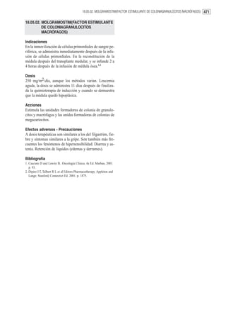 18.05.02. MOLGRAMOSTIM(FACTOR ESTIMULANTE DE COLONIAGRANULOCITOS MACRÓFAGOS) 471


18.05.02. MOLGRAMOSTIM(FACTOR ESTIMULANTE
          DE COLONIAGRANULOCITOS
          MACRÓFAGOS)

Indicaciones
En la inmovilización de células primordiales de sangre pe-
riférica, se administra inmediatamente después de la infu-
sión de células primordiales. En la reconstitución de la
médula después del transplante medular, y se infunde 2 a
4 horas después de la infusión de médula ósea.1,2

Dosis
250 mg/m2/día, aunque los métodos varian. Leucemia
aguda, la dosis se administra 11 días después de finaliza-
da la quimioterapia de inducción y cuando se demuestra
que la médula quedó hipoplásica.

Acciones
Estimula las unidades formadoras de colonia de granulo-
citos y macrófagos y las unidas formadoras de colonias de
megacariocitos.

Efectos adversos - Precauciones
A dosis terapéuticas son similares a los del filgastrim, fie-
bre y síntomas similares a la gripe. Son también más fre-
cuentes los fenómenos de hipersensibilidad. Diarrea y as-
tenia. Retención de líquidos (edemas y derrames).

Bibliografía
1. Casciato D and Lowitz B.. Oncología Clínica. 4a Ed. Marban, 2001.
   p. 93.
2. Dipiro J T, Talbert R L et al Editors Pharmacotherapy. Appleton and
   Lange. Stanford, Connectict Ed. 2001. p. 1875.
 