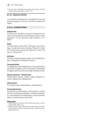 8     01.07. MUCOLÍTICOS

2. Parfitt K, editor. Martindale: the complete drug reference. 32nd ed.
   London: Pharmaceutical Press; 1999. p. 1071.

01.07. MUCOLÍTICOS

Los mucolíticos disminuyen la viscosidad de la secreción
mucosa bronquial, con lo cual se facilita la expulsión del
esputo.

01.07.01. CARBOCISTEINA

Indicaciones
Se utiliza como mucolítico en trastornos respiratorios aso-
ciados con tos productiva como bronquitis crónica y bron-
quiectasias.1 Se ha observado algún beneficio en la
EPOC.2

Dosis
Vía oral, Adultos: dosis inicial: 750 mg tres veces al día y
luego 1,5 g por día en dosis divididas . Niños de 2-5 años:
62,5-125mg cuatro veces por día. Niños de 6-12 años: 250
mg tres veces por día.1

Acciones
Facilitan la expectoración por reducir la viscocidad del es-
puto y desorganizar la fibrilla de muscina.

Farmacocinética
Es rápidamente y bien absorbida por el tracto gastrointesti-
nal. Su pico se produce en 90 a 120 minutos. Se metaboliza
en hígado y parte de excreta como droga inalterada en orina.

Efectos adversos - Precauciones
Puede producir náuseas, vómitos, cefalea, dispepsia, in-
somnio, palpitaciones, hipoglucemia.

Interacciones
No se debe asociar a antitusígenos y anticolinérgicos.

Contraindicaciones
En pacientes con antecedentes o úlcera gástrica o duode-
nal activa. Insuficiencia pulmonar, infecciones pulmona-
res. Asma bronquial. En embarazadas y mujeres amaman-
tando y en niños menores de dos años.

Bibliografía
1. British Medical Association. British National Formulary. 43rd ed.
   London: BMA; 2002. p. 161.
2. Phillippa J Poole, Peter N Black Oral mucolytic drugs for exacerba-
   tions of chronic obstructive pulmonary disease: systematic review.
   BMJ 2001;322:1-6.
 