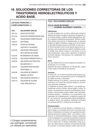 SOLUCIONES CORRECTORAS DE LOS TRASTORNOS HIDROELECTROLITICOS Y ACIDO BASE 489


19. SOLUCIONES CORRECTORAS DE LOS
    TRASTORNOS HIDROELECTROLITICOS Y
    ACIDO BASE.
                                                 19.01. SOLUCIONES ORALES
 LISTADO PRINCIPAL Y
 COMPLEMENTARIO (*)                              19.01.01. SALES DE POTASIO
                                                          (CLORURO, GLUCONATO Y ACETATO)

 19.01.      SOLUCIONES ORALES                   Indicaciones
 19.01.01.   SALES DE POTASIO                    Las sales de potasio por vía oral se utilizan para corregir la
                                                 depleción de potasio, excepto en situaciones de urgencia (co-
 19.01.02.   SALES DE REHIDRATACION ORAL
                                                 mo arritmia cardíaca o parálisis familiar hipokalémica), don-
 19.02.      SOLUCIONES PARENTERALES             de se requiere la administración parenteral. También se admi-
 19.02.01.   DEXTROSA                            nistra potasio para prevenir la hipopotasemia en pacientes
                                                 tratados con digital y diuréticos, aunque el uso de un diuréti-
 19.02.02.   SALES DE POTASIO                    co ahorrador de potasio puede ser preferible en estos casos.
             (ACETATO Y CLORURO)                 El cloruro de potasio oral es eficaz para la mayoría de las si-
                                                 tuaciones, pero en presencia de acidosis metabólica (acido-
 19.02.03.   SOLUCION FISIOLOGICA                sis tubular renal, diarrea crónica) es conveniente el uso de
             DE CLORURO DE SODIO                 sales alcalinizantes, como acetato o gluconato. Se prefieren
 19.02.04.   BICARBONATO DE SODIO
                                                 las formas líquidas o efervescentes a los comprimidos (ver
                                                                    1
                                                 efectos adversos).
 19.02.05.   SOLUCION CARDIOPLEJICA (*)
 19.02.06.   SOLUCION ELECTROLÍTICA              Dosis
                                                 Vía oral, Adultos Prevención de la depleción de potasio: 25-
             BALANCEADA (*)                      50 mEq/día, en 3 ó 4 tomas.
 19.02.07.   SOLUCION PARA DIALISIS              Depleción de potasio establecida: 50-100 mEq/día. Ajustar
                                                 la dosis según el resultado de la potasemia.1
             PERITONEAL (*)
 19.02.08.   SOLUCION DE RINGER Y                Acciones
             RINGER LACTATO                      El potasio (K+) es el catión intracelular predominante y jue-
                                                 ga un papel vital en el mantenimiento de la excitabilidad de
 19.02.09.   SOLUCION DE MANITOL (*)             las células nerviosas y musculares.
 19.02.10.   SOLUCION DE GLICINA                 También participa en la génesis y corrección del equilibrio
                                                 ácido-base, en el control de la presión osmótica y en nume-
             (USO UROLÓGICO) (*)
                                                 rosas reacciones enzimáticas.
                                                 La depleción de potasio puede deberse a una pérdida gas-
                                                 trointestinal excesiva (vómitos, diarrea aguda o crónica, la-
                                                 xantes) o al aumento de la excreción renal (diuréticos de asa,
                                                 tiazidas, orticoesteroides,acidosis tubular renal, hiperaldos-
                                                 teronismo primario y secundario). Las consecuencias más
                                                 importantes de la hipopotasemia y la depleción corporal del
                                                 K+ son: transtornos neuromusculares (desde debilidad has-
                                                 ta parálisis franca), íleo paralítico, disfunción miocárdica
                                                 con alteración del ECG y defectos de la conducción.

                                                 Farmacocinética
                                                 El K+ se absorbe en el tracto digestivo, se distribuye en to-
                                                 dos los tejidos y es eliminado en la orina. La alcalosis meta-
                                                 bólica, el tratamiento con insulina y los agonistas beta-adre-
                                                 nérgicos promueven el ingreso del K+ a las células y el des-
                                                 censo de su concentración plasmática. Cuando se administra
                                                 en dosis terapéuticas, la concentración plasmática transitoria
(*) Drogas complementarias,                      puede ser excesiva y producir toxicidad potencialmente fa-
                                                 tal. En el riñón el K+ es filtrado, reabsorbido y luego secre-
uso restringido, normatizado                     tado; este último proceso constituye el mecanismo principal
y/o utilizado por especialista.                  de excreción. La secreción aumenta cuando existe una ma-
 
