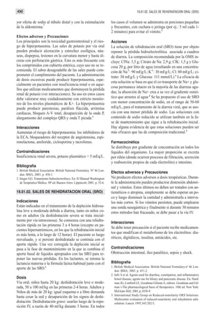490                                                                                               19.01.02. SALES DE REHIDRATACION ORAL (SRO)


yor oferta de sodio al túbulo distal y con la estimulación
                   2
                                                                             los casos el volumen se administra en porciones pequeñas
de la aldosterona.                                                           y frecuentes, con cuchara o jeringa (por ej.: 5 ml cada 1-
                                                                             2 minutos) para evitar el vómito.1
Efectos adversos y Precauciones
Los principales son la toxicidad gastrointestinal y el ries-                 Acciones
go de hiperpotasemia. Las sales de potasio por vía oral                      La solución de rehidratación oral (SRO) tiene por objeto
pueden producir ulceración y estrechez esofágica, náu-                       reponer la pérdida hidroelectrolítica asociada a cuadros
seas, dispepsia, lesiones en la curvatura menor y hasta úl-                  de diarrea. La composición recomendada por la OMS in-
ceras con perforación gástrica. Esto es más frecuente con                    cluye: ClNa: 3,5 g; Citrato de Na: 2,9 g; ClK: 1,5 g y Glu-
los comprimidos con cubierta entérica, cuyo uso no se re-                    cosa 20 g, por litro de agua (resultando en una concentra-
comienda. El sabor desagradable de las sales puede com-                      ción de Na+: 90 mEg/L; K+: 30 mEg/L; Cl: 80 mEg/L; ci-
prometer el cumplimiento del paciente. La administración                     trato: 30 mEg/L y Glucosa: 111 mmol/L).1 La eficacia de
de dosis excesivas puede producir hiperpotasemia, espe-
                                                                             esta solución se basa en que el co-transporte de Na+ y glu-
cialmente en pacientes con insuficiencia renal o en aque-
                                                                             cosa permanece intacto en la mayoría de las diarreas agu-
llos que utilizan medicamentos que disminuyen la pérdida
renal de potasio (ver interacciones). Su uso en estos casos                  das; la absorción de Na+ crea a su vez el gradiente osmó-
debe valorarse muy cuidadosamente con estricto monito-                       tico que arrastra al agua.2 Se ha propuesto el uso de SRO
reo de los niveles plasmáticos de K+. La hiperpotasemia                      con menor concentración de sodio, en el rango de 50-60
puede producir parestesias, parálisis fláccida, arritmias                    mEq/L, para el tratamiento de la diarrea viral, que se aso-
cardíacas, bloqueo A-V total, desaparición de la onda P,                     cia con una menor pérdida de sodio. Las soluciones con
alargamiento del complejo QRS y onda T picuda.1                              contenido de sodio reducido se utilizan también en la fa-
                                                                             se de mantenimiento que sigue a la rehidratación inicial.
Interacciones                                                                Hay alguna evidencia de que estas soluciones pueden ser
Aumentan el riesgo de hiperpotasemia: los inhibidores de                     más eficaces que las de composición tradicional.3
la ECA, bloqueadores del receptor de angiotensina, espi-
ronolactona, amiloride, ciclosporina y tacrolimus.                           Farmacocinética
                                                                             Se distribuye por gradiente de concentración en todos los
Contraindicaciones                                                           líquidos del organismo. La mayor proporción se excreta
Insuficiencia renal severa, potasio plasmático > 5 mEq/L.                    por riñón (donde ocurren procesos de filtración, secreción
                                                                             y reabsorción propios de cada electrolito) e intestino.
Bibliografía
1. British Medical Association. British National Formulary. Nº 46 Lon-
                                                                             Efectos adversos y Precauciones
   don: BMA; 2003. p. 450-1.
2. Singer GG. Tratamiento hidroelectrolítico. En: El Manual Washington       No producen efectos adversos a dosis terapéuticas. Duran-
   de Terapéutica Médica. 30ª ed. Buenos Aires: Lippincott; 2001. p. 52-6.   te la administración pueden producirse distensión abdomi-
                                                                             nal y vómitos. Estos últimos no deben ser tratados con an-
19.01.02. SALES DE REHIDRATACION ORAL (SRO)                                  tieméticos o atropina, simplemente se debe esperar un po-
                                                                             co y luego disminuir la cantidad y administrarla a interva-
Indicaciones                                                                 los más cortos. Si los vómitos persisten, puede emplearse
Están indicadas en el tratamiento de la depleción hidrosa-                   una sonda nasogástrica y finalmente si durante 30 minutos
lina leve a moderada debida a diarrea, tanto en niños co-                    estos métodos han fracasado, se debe pasar a la vía IV.
mo en adultos (la deshidratación severa se trata inicial-
mente por vía intravenosa). Se comienza con una rehidra-
                                                                             Interacciones
tación rápida en las primeras 3 a 4 horas (excepto en pa-
                                                                             Se debe tener precaución si el paciente recibe medicamen-
cientes hipernatrémicos, en los que la rehidratación inicial
                                                                             tos que modifican el metabolismo de los electrolitos: diu-
es más lenta, a lo largo de 12 horas). El paciente es luego
reevaluado, y si persiste deshidratado se continúa con el                    réticos, digitálicos, insulina, antiácidos, etc.
aporte rápido. Una vez corregida la depleción inicial se
pasa a la fase de mantenimiento en la que se combina el                      Contraindicaciones
aporte basal de líquidos apropiados con las SRO para re-                     Obstrucción intestinal, íleo paralítico, sepsis y shock.
poner las nuevas pérdidas. En los lactantes, se retoma la
lactancia materna o la fórmula láctea habitual junto con el                  Bibliografía
aporte de las SRO.1                                                          1. British Medical Association. British National Formulary.nº 46 Lon-
                                                                                don: BMA; 2003. p. 451-2.
                                                                             2. Jafri S et al. Agents used for diarrhea, constipation, and inflammatory
Dosis                                                                           bowel disease; agents use for biliary and pancreatic disease. En: Hard-
Vía oral, niños hasta 20 kg: deshidratación leve o mode-                        man JG, Limbird LE, Goodman Gilman A, editors. Goodman and Gil-
rada, 50 a 100 ml/kg en las primeras 2-4 horas. Adultos y                       man´s The pharmacological basis of therapeutics. 10th ed. New York:
Niños de más de 20 kg: igual esquema o a libre demanda                          McGraw-Hill; 2001.p.1038-9.
                                                                             3. International Study Group on Reduced-osmolarity ORS Solutions.
hasta cesar la sed y desaparición de los signos de deshi-
                                                                                Multicentre evaluation of reduced-osmolarity oral rehydration salts
dratación. Deshidratación grave: usarlas luego de la repo-                      solution. Lancet 1995;345:282-5.
sición IV, a razón de 40 ml/kg durante 3 horas. En todos
 