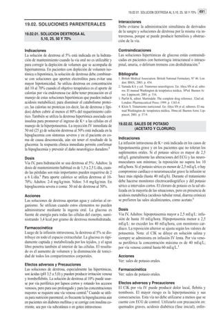 19.02.01. SOLUCION DEXTROSA AL 5,10, 25, 50 Y 70% 491

                                                                   Interacciones
19.02. SOLUCIONES PARENTERALES                                     Debe evitarse la administración simultánea de derivados
                                                                   de la sangre y soluciones de dextrosa por la misma vía in-
19.02.01. SOLUCION DEXTROSA AL
                                                                   travenosa, porque se puede producir hemólisis y obstruc-
          5,10, 25, 50 Y 70%
                                                                   ción de la vía.

Indicaciones                                                       Contraindicaciones
La solución de dextrosa al 5% está indicada en la hidrata-         Las soluciones hipertónicas de glucosa están contraindi-
ción de mantenimiento cuando la vía oral no es utilizable y        cadas en pacientes con hemorragia intracraneal o intraes-
para corregir la depleción de volumen que se acompaña de           pinal, anuria, o delirium tremens con deshidratación.3
hipernatremia. En pacientes con depleción de volumen iso-
tónica o hipotónica, la solución de dextrosa debe combinar-        Bibliografía
se con soluciones que aporten electrolitos para evitar una         1. British Medical Association. British National Formulary. Nº 46. Lon
mayor hipotonicidad. Se utiliza dextrosa en concentración             don: BMA; 2003. p. 454.
                                                                   2. Yamada KA y col. Trastornos neurológicos. En: Ahya SN et al, edito
del 10 al 70% cuando el objetivo terapéutico es el aporte de
                                                                      res. El manual Washington de terapéutica médica. 30ªed. Buenos Ai
calorías por vía endovenosa (se debe tener precaución en el           res: Lippincott; 2001. p. 516.
manejo de estas soluciones hipertónicas que pueden inducir         3. Parfitt K, editor. Martindale: The complete drug reference. 32nd ed.
acidosis metabólica); para disminuir el catabolismo protei-           London: Pharmaceutical Press; 1999. p. 1343-4.
co, las calorías no proteicas (es decir, las de dextrosa y lípi-   4. Klein S. Tratamiento nutricional. En: Ahya SN et al, editores. El ma
dos) deben cubrir al menos el 80% del requerimiento caló-             nual Washington de terapéutica médica. 30ma ed. Buenos Aires: Lip-
                                                                      pincot; 2001. p. 37-9.
rico. También se utiliza la dextrosa hipertónica asociada con
insulina para promover el ingreso de K+ a las células en el
manejo de la hiperpotasemia. La inyección IV inmediata de          19.02.02. SALES DE POTASIO
50 ml (25 g) de solución dextrosa al 50% está indicada en la                 (ACETATO Y CLORURO)
hipoglucemia con síntomas severos y en el paciente en co-
ma de causa desconocida, aún sin tener el resultado de la          Indicaciones
glucemia: la respuesta clínica inmediata permite confirmar         La infusión intravenosa de K+ está indicada en los casos de
la hipoglucemia y prevenir el daño neurológico duradero.2          hipopotasemia grave y en los pacientes que no toleran los
                                                                   suplementos orales. Si el potasio sérico es mayor de 2,5
Dosis                                                              mEq/L generalmente las alteraciones del ECG y las neuro-
Vía IV, para hidratación se usa dextrosa al 5%: Adultos: la        musculares son mínimas; la reposición no supera los 10
dosis de mantenimiento habitual es de 1,5 a 2,5 L/día, cuan-       mEq/hora. Si el potasio sérico es menor de 2,5 mEq/L o hay
do las pérdidas son más importantes pueden requerirse de 2         compromiso cardíaco o neuromuscular grave la infusión se
a 6 L/día.1 Para aporte calórico se utiliza dextrosa al 10-        hace más rápida (hasta 40 mEq/h). Durante el tratamiento
70%: Adultos: 2-4 mg/kg/min. Niños: 5-8 mg/kg/min. En              debe hacerse monitoreo electrocardiográfico y del potasio
hipoglucemia severa o coma: 50 ml de dextrosa al 50%.              sérico a intervalos cortos. El cloruro de potasio es la sal uti-
                                                                   lizada en la mayoría de las situaciones, pero en presencia de
Acciones                                                           acidosis metabólica (acidosis tubular renal, diarrea crónica)
Las soluciones de dextrosa aportan agua y calorías al or-          se prefieren las sales alcalinizantes, como acetato.2
ganismo. Se utilizan cuando estos elementos no pueden
administrarse mediante la ingesta oral. La glucosa es              Dosis
fuente de energía para todas las células del cuerpo, sumi-         Vía IV, Adultos: hipopotasemia mayor a 2,5 mEq/L: infu-
nistrando 3,4 kcal por gramo de dextrosa monohidratada.            sión de hasta 10 mEq/hora. Hipopotasemia menor a 2,5
                                                                   mEq/L: no exceder los 40 mEq/hora, con monitoreo car-
Farmacocinética                                                    díaco. La reposición ulterior se ajusta según los valores de
Luego de la infusión intravenosa, la dextrosa al 5% se dis-        potasemia. Nota: el ClK se diluye en solución salina y
tribuye en todo el espacio extracelular. La glucosa es rápi-       siempre se administra en infusión IV lenta. Por vía veno-
damente captada y metabolizada por los tejidos, y el agua          sa periférica la concentración máxima es de 40 mEq/L;
libre penetra también al interior de las células. El resulta-      por vía venosa central hasta 60 mEq/L.1
do es el aumento de volumen y la disminución de tonici-
dad de todos los compartimentos corporales.                        Acciones
                                                                   Ver: sales de potasio orales.
Efectos adversos y Precauciones
Las soluciones de dextrosa, especialmente las hipertónicas,        Farmacocinética
son ácidas (pH 3,5 a 5,0) y pueden producir irritación venosa      Ver: sales de potasio orales.
y tromboflebitis. La solución de dextrosa al 10% puede usar-
se por vía periférica por lapsos cortos y rotando los accesos      Efectos adversos y Precauciones
venosos, pero para uso prolongado y para las concentraciones       El ClK por vía IV puede producir dolor local, flebitis y
mayores se requiere una vía venosa central.3 Cuando se utili-      trombosis. El mayor riesgo es la hiperpotasemia y sus
za para nutrición parenteral, es frecuente la hiperglucemia aún    consecuencias. Esta vía no debe utilizarse a menos que se
en pacientes sin diabetes mellitus y se corrige con insulina co-   cuente con ECG de control. Utilizarlo con precaución en:
rriente, sea por vía subcutánea o en goteo intravenoso.            quemados graves, acidosis diabética (fase inicial), enfer-
 