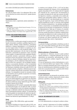 492 19.02.03. SOLUCION FISIOLOGICA DE CLORURO DE SODIO

mos renales (facilidad para producir hiperpotasemia).                        es isotónica con el plasma. El Na+ y el Cl son los deter-
                                                                             minantes principales del volumen y de la osmolalidad del
Interacciones                                                                líquido extracelular (LEC). El volumen del LEC depende
Ver: sales de potasio orales. Si se administra ClK en solu-                  del contenido de Na+ corporal total: está disminuido en
ción de dextrosa los niveles séricos de K+ pueden descen-                    los cuadros de depleción de sodio (por aumento de pérdi-
der más.                                                                     das digestivas o renales), y aumentado en los estados ede-
                                                                             matosos (por enfermedad cardíaca, hepática o renal). La
Contraindicaciones                                                           osmolalidad del LEC está determinada por el contenido
Insuficiencia renal y suprarrenal, potasio plasmático > 5                    de agua del organismo, el que resulta del balance entre la
mEq/L.                                                                       ingesta (regulada por la sed), la excreción renal (regulada
                                                                             por la hormona antidiurética) y las pérdidas patológicas
Bibliografía                                                                 renales o extrarrenales; la osmolalidad está disminuida en
1. British Medical Association. British National Formulary. Nº 46. Lon-      la mayoría de los pacientes con hiponatremia y elevada en
   don: BMA; 2003. p. 454-5.                                                 los hipernatrémicos. Dado que el volumen y la osmolali-
2. Singer GG. Tratamiento hidroelectrolítico. En: El Manual Washington
                                                                             dad del LEC se regulan por mecanismos distintos, sus al-
   de Terapéutica Médica. 30ª ed. Buenos Aires: Lippincott; 2001. p. 52-6.
                                                                             teraciones pueden presentarse en distintas combinaciones:
                                                                             un paciente con depleción de sodio (contracción del volu-
19.02.03. SOLUCION FISIOLOGICA
                                                                             men del LEC) puede tener hipo, normo o hipernatremia;
          DE CLORURO DE SODIO
                                                                             un paciente con edema (expansión del LEC) puede asi-
                                                                             mismo presentar hipo, normo o hipernatremia.
Indicaciones
El ClNa al 0,9% se utiliza para corregir la contracción del
líquido extracelular secundaria a pérdidas digestivas (vó-                   Farmacocinética
mitos, diarrea, fístulas), renales (diuréticos, cetoacidosis                 La solución fisiológica perfundida se distribuye en todo el
diabética) o cutáneas (quemaduras), o a la formación de                      LEC, por lo que puede estimarse que sólo un 25% queda
un tercer espacio (íleo). El objetivo es mantener un volu-                   en el espacio intravascular y el 75% restante en el inters-
men extracelular efectivo y una circulación estable. La re-                  ticial.
posición debe monitorearse a fin de evitar la sobrecarga
hidrosalina, controlando los parámetros vitales, la presión                  Efectos adversos y Precauciones
venosa yugular y la aparición de rales crepitantes basales;                  La reposición de volúmenes excesivos puede producir
en pacientes ancianos o gravemente enfermos es útil el                       edemas periféricos y congestión pulmonar, por lo que se
monitoreo invasivo de la presión venosa central.1 También                    administrará con precaución, particularmente en enfer-
se utiliza la solución fisiológica durante las intervencio-                  mos con insuficiencia cardíaca congestiva, falla renal e
nes quirúrgicas, a fin de compensar la hipovolemia secun-                    hipoproteinemia.
daria al efecto de la anestesia y de las pérdidas intraope-                  En caso de hiponatremia crónica (habitualmente se corri-
ratorias; su uso permite disminuir o evitar la transfusión                   ge con restricción hídrica) que requiera ClNa, el déficit
sanguínea. Se ha discutido mucho sobre la superioridad de                    debe ser corregido lentamente para evitar el riesgo de sin-
las soluciones cristaloides (cloruro de sodio al 0,9%) o de                  drome de desmielinización (mielinolisis pontina). El au-
las coloides (dextrán, poligelina o albúmina) para la repo-                  mento de la concentración de Na+ en plasma debe limitar-
sición de volumen intravascular en pacientes críticamente                    se a no más de 10 mmol/litro en 24 hs.
enfermos. Un metaanálisis reciente no encuentra eviden-
cia del beneficio de los coloides en pacientes con trauma,                   Contraindicaciones
quemados o quirúrgicos.2                                                     Se debe administrar con precaución en pacientes con in-
Cuando la depleción de sodio se acompaña de hipernatre-                      suficiencia renal o cardíaca, hipertensión arterial, edema
mia severa puede plantearse la reposición con soluciones                     pulmonar o periférico, toxemia del embarazo.
hipotónicas (como ClNa al 0,45%), pero existe el riesgo
de edema cerebral por pasaje rápido del agua libre admi-                     Bibliografía
nistrada al interior de las células.                                         1. British Medical Association. British National Formulary. Nº 46. Lon-
La hiponatremia con LEC normal o aumentado debe tratarse                        don: BMA; 2003. p. 453-4.
con restricción de agua y no con aporte de sodio. La excep-                  2. Alderson P et al. Colloids versus crystalloids for fluid resuscitation in
                                                                                critically ill patients (Cochrane Review). In: The Cochrane Library, Is-
ción es la hiponatremia severa con síntomas neurológicos,
                                                                                sue 4, 2000. Oxford: Update Software.
en la que se administra solución de cloruro de sodio hiper-                  3. Singer GG. Tratamiento hidroelectrolítico. En: Ahya SN et al, edito-
tónico (concentración máxima a utilizar: 3%) buscando una                       res. El manual Washington de terapéutica médica. 30ª ed. Buenos Ai-
corrección gradual con incremento del sodio de no más de 1                      res: Lippincot; 2001. p.44-52.
a 2 mEq/L/h y no más de 8 mEq/L en el primer día3, hasta
alcanzar una natremia de aproximadamente 125 mEq/L.                          19.02.04. BICARBONATO DE SODIO

Dosis                                                                        Indicaciones
Vía IV, adultos: 500 a 5000 ml/día, según necesidad                          La vía de administración es oral para la acidosis crónica
Acciones
La solución fisiológica de cloruro de sodio al 0,9% con-                     (por ej.: uremia) e intravenosa en la acidosis metabólica
tiene 150 mmol/L de Na+ y 150 mmol/L de Cl por litro, y                      aguda grave. Se prefiere el uso de solución 1/6 Molar
 