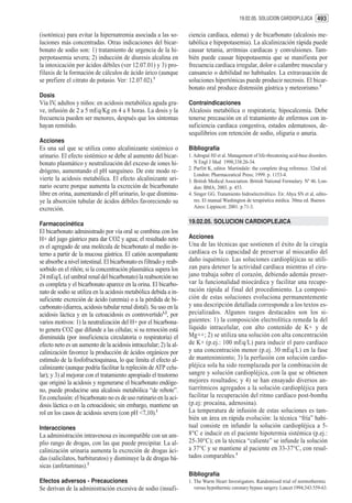 19.02.05. SOLUCION CARDIOPLEJICA 493


(isotónica) para evitar la hipernatremia asociada a las so-         ciencia cardíaca, edema) y de bicarbonato (alcalosis me-
luciones más concentradas. Otras indicaciones del bicar-            tabólica e hipopotasemia). La alcalinización rápida puede
bonato de sodio son: 1) tratamiento de urgencia de la hi-           causar tetania, arritmias cardíacas y convulsiones. Tam-
perpotasemia severa; 2) inducción de diuresis alcalina en           bién puede causar hipopotasemia que se manifiesta por
la intoxicación por ácidos débiles (ver 12.07.01) y 3) pro-         frecuencia cardíaca irregular, dolor o calambre muscular y
filaxis de la formación de cálculos de ácido úrico (aunque          cansancio o debilidad no habituales. La extravasación de
se prefiere el citrato de potasio. Ver: 12.07.02).1                 soluciones hipertónicas puede producir necrosis. El bicar-
                                                                    bonato oral produce distensión gástrica y meteorismo.3
Dosis
Vía IV, adultos y niños: en acidosis metabólica aguda gra-          Contraindicaciones
ve, infusión de 2 a 5 mEq/Kg en 4 a 8 horas. La dosis y la          Alcalosis metabólica o respiratoria; hipocalcemia. Debe
frecuencia pueden ser menores, después que los síntomas             tenerse precaución en el tratamiento de enfermos con in-
hayan remitido.                                                     suficiencia cardíaca congestiva, estados edematosos, de-
                                                                    sequilibrios con retención de sodio, oliguria o anuria.
Acciones
Es una sal que se utiliza como alcalinizante sistémico o            Bibliografía
urinario. El efecto sistémico se debe al aumento del bicar-         1. Adrogué HJ et al. Management of life-threatening acid-base disorders.
bonato plasmático y neutralización del exceso de iones hi-             N Engl J Med 1998;338:26-34.
                                                                    2. Parfitt K, editor. Martindale: the complete drug reference. 32nd ed.
drógeno, aumentando el pH sanguíneo. De este modo re-
                                                                       London: Pharmaceutical Press; 1999. p. 1153-4.
vierte la acidosis metabólica. El efecto alcalinizante uri-         3. British Medical Association. British National Formulary. Nº 46. Lon-
nario ocurre porque aumenta la excreción de bicarbonato                don: BMA; 2003. p. 453.
libre en orina, aumentando el pH urinario, lo que disminu-          4. Singer GG. Tratamiento hidroelectrolítico. En: Ahya SN et al, edito-
ye la absorción tubular de ácidos débiles favoreciendo su              res. El manual Washington de terapéutica médica. 30ma ed. Buenos
excreción.                                                             Aires: Lippincot; 2001. p.71-3.


Farmacocinética                                                     19.02.05. SOLUCION CARDIOPLEJICA
El bicarbonato administrado por vía oral se combina con los
H+ del jugo gástrico para dar CO2 y agua; el resultado neto         Acciones
es el agregado de una molécula de bicarbonato al medio in-          Una de las técnicas que sostienen el éxito de la cirugía
terno a partir de la mucosa gástrica. El catión acompañante         cardíaca es la capacidad de preservar al miocardio del
se absorbe a nivel intestinal. El bicarbonato es filtrado y reab-   daño isquémico. Las soluciones cardiopléjicas se utili-
sorbido en el riñón; si la concentración plasmática supera los      zan para detener la actividad cardíaca mientras el ciru-
24 mEq/L (el umbral renal del bicarbonato) la reabsorción no        jano trabaja sobre el corazón, debiendo además preser-
es completa y el bicarbonato aparece en la orina. El bicarbo-       var la funcionalidad miocárdica y facilitar una recupe-
nato de sodio se utiliza en la acidosis metabólica debida a in-     ración rápida al final del procedimiento. La composi-
suficiente excreción de ácido (uremia) o a la pérdida de bi-        ción de estas soluciones evoluciona permanentemente
carbonato (diarrea, acidosis tubular renal distal). Su uso en la    y una descripción detallada corresponde a los textos es-
acidosis láctica y en la cetoacidosis es controvertido1,2, por      pecializados. Algunos rasgos destacados son los si-
varios motivos: 1) la neutralización del H+ por el bicarbona-       guientes: 1) la composición electrolítica remeda la del
to genera CO2 que difunde a las células; si su remoción está        líquido intracelular, con alto contenido de K+ y de
disminuída (por insuficiencia circulatoria o respiratoria) el       Mg++; 2) se utiliza una solución con alta concentración
efecto neto es un aumento de la acidosis intracelular; 2) la al-    de K+ (p.ej.: 100 mEq/L) para inducir el paro cardíaco
calinización favorece la producción de ácidos orgánicos por         y una concentración menor (p.ej. 30 mEq/L) en la fase
estímulo de la fosfofructoquinasa, lo que limita el efecto al-      de mantenimiento; 3) la perfusión con solución cardio-
calinizante (aunque podría facilitar la repleción de ATP celu-      pléjica sola ha sido reemplazada por la combinación de
lar); y 3) al mejorar con el tratamiento apropiado el trastorno     sangre y solución cardiopléjica, con la que se obtienen
que originó la acidosis y regenerarse el bicarbonato endóge-        mejores resultados; y 4) se han ensayado diversos an-
no, puede producirse una alcalosis metabólica “de rebote”.          tiarrítmicos agregados a la solución cardiopléjica para
En conclusión: el bicarbonato no es de uso rutinario en la aci-     facilitar la recuperación del ritmo cardíaco post-bomba
dosis láctica o en la cetoacidosis; sin embargo, mantiene un        (p.ej: procaína, adenosina).
rol en los casos de acidosis severa (con pH <7,10).1                La temperatura de infusión de estas soluciones es tam-
                                                                    bién un área en rápida evolución: la técnica “fría” habi-
Interacciones                                                       tual consiste en infundir la solución cardiopléjica a 5-
La administración intravenosa es incompatible con un am-            8°C e inducir en el paciente hipotermia sistémica (p.ej.:
plio rango de drogas, con las que puede precipitar. La al-          25-30°C); en la técnica “caliente” se infunde la solución
calinización urinaria aumenta la excreción de drogas áci-           a 37°C y se mantiene al paciente en 33-37°C, con resul-
das (salicilatos, barbituratos) y disminuye la de drogas bá-        tados comparables.1
sicas (anfetaminas).2
                                                                    Bibliografía
Efectos adversos - Precauciones                                     1. The Warm Heart Investigators. Randomised trial of normothermic
Se derivan de la administración excesiva de sodio (insufi-             versus hypothermic coronary bypass surgery. Lancet 1994;343:559-63.
 