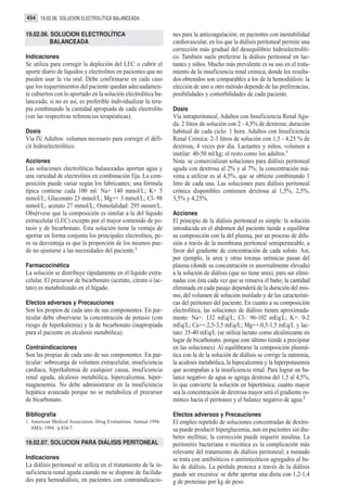 494 19.02.06. SOLUCION ELECTROLÍTICA BALANCEADA

19.02.06. SOLUCION ELECTROLÍTICA                                  nes para la anticoagulación; en pacientes con inestabilidad
          BALANCEADA                                              cardiovascular, en los que la diálisis peritoneal permite una
                                                                  corrección más gradual del desequilibrio hidroelectrolíti-
Indicaciones                                                      co. También suele preferirse la diálisis peritoneal en lac-
Se utiliza para corregir la depleción del LEC o cubrir el         tantes y niños. Mucho más prevalente es su uso en el trata-
aporte diario de líquidos y electrolitos en pacientes que no      miento de la insuficiencia renal crónica, donde los resulta-
pueden usar la vía oral. Debe confirmarse en cada caso            dos obtenidos son comparables a los de la hemodiálisis: la
que los requerimientos del paciente quedan adecuadamen-           elección de uno u otro método depende de las preferencias,
te cubiertos con lo aportado en la solución electrolítica ba-     posibilidades y comorbilidades de cada paciente.
lanceada; si no es así, es preferible individualizar la tera-
pia combinando la cantidad apropiada de cada electrolito          Dosis
(ver las respectivas referencias terapéuticas).                   Vía intraperitoneal, Adultos con Insuficiencia Renal Agu-
                                                                  da: 2 litros de solución con 2 - 4,5% de dextrosa; duración
Dosis                                                             habitual de cada ciclo: 1 hora. Adultos con Insuficiencia
Vía IV, Adultos: volumen necesario para corregir el défi-         Renal Crónica: 2-3 litros de solución con 1,5 - 4,25 % de
cit hidroelectrolítico.                                           dextrosa, 4 veces por día. Lactantes y niños, volumen a
                                                                  instilar: 40-50 ml/kg; el resto como los adultos.1
Acciones                                                          Nota: se comercializan soluciones para diálisis peritoneal
Las soluciones electrolíticas balanceadas aportan agua y          aguda con dextrosa al 2% y al 7%; la concentración má-
una variedad de electrolitos en combinación fija. La com-         xima a utilizar es al 4,5%, que se obtiene combinando 1
posición puede variar según los fabricantes; una fórmula          litro de cada una. Las soluciones para diálisis peritoneal
típica contiene cada 100 ml: Na+ 140 mmol/L; K+ 5                 crónica disponibles contienen dextrosa al 1,5%, 2,5%,
mmol/L; Gluconato 23 mmol/L; Mg++ 3 mmol/L; Cl- 98                3,5% y 4,25%.
mmol/L; acetato 27 mmol/L; Osmolalidad: 295 mosm/L.
Obsérvese que la composición es similar a la del líquido          Acciones
extracelular (LEC) excepto por el mayor contenido de po-          El principio de la diálisis peritoneal es simple: la solución
tasio y de bicarbonato. Esta solución tiene la ventaja de         introducida en el abdomen del paciente tiende a equilibrar
aportar en forma conjunta los principales electrolitos, pe-       su composición con la del plasma, por un proceso de difu-
ro su desventaja es que la proporción de los mismos pue-          sión a través de la membrana peritoneal semipermeable, a
de no ajustarse a las necesidades del paciente.1                  favor del gradiente de concentración de cada soluto. Así,
                                                                  por ejemplo, la urea y otras toxinas urémicas pasan del
Farmacocinética                                                   plasma (donde su concentración es anormalmente elevada)
La solución se distribuye rápidamente en el líquido extra-        a la solución de diálisis (que no tiene urea), para ser elimi-
celular. El precursor de bicarbonato (acetato, citrato o lac-     nadas con ésta cada vez que se renueva el baño; la cantidad
tato) es metabolizado en el hígado.                               eliminada en cada pasaje dependerá de la duración del mis-
                                                                  mo, del volumen de solución instilado y de las característi-
Efectos adversos y Precauciones                                   cas del peritoneo del paciente. En cuanto a su composición
Son los propios de cada uno de sus componentes. En par-           electrolítica, las soluciones de diálisis tienen aproximada-
ticular debe observarse la concentración de potasio (con          mente: Na+: 132 mEq/L; Cl-: 96-102 mEq/L; K+: 0-2
riesgo de hiperkalemia) y la de bicarbonato (inapropiada          mEq/L; Ca++:2,5-3,5 mEq/L; Mg++:0,5-1,5 mEq/L y lac-
para el paciente en alcalosis metabólica).                        tato: 35-40 mEq/L (se utiliza lactato como alcalinizante en
                                                                  lugar de bicarbonato, porque este último tiende a precipitar
Contraindicaciones                                                en las soluciones). Al equilibrarse la composición plasmá-
Son las propias de cada uno de sus componentes. En par-           tica con la de la solución de diálisis se corrige la natremia,
ticular: sobrecarga de volumen extracelular, insuficiencia        la acidosis metabólica, la hipocalcemia y la hiperpotasemia
cardíaca, hiperkalemia de cualquier causa, insuficiencia          que acompañan a la insuficiencia renal. Para lograr un ba-
renal aguda, alcalosis metabólica, hipercalcemia, hiper-          lance negativo de agua se agrega dextrosa del 1,5 al 4,5%,
magnesemia. No debe administrarse en la insuficiencia             lo que convierte la solución en hipertónica; cuanto mayor
hepática avanzada porque no se metaboliza el precursor            sea la concentración de dextrosa mayor será el gradiente os-
de bicarbonato.                                                   mótico hacia el peritoneo y el balance negativo de agua.2

Bibliografía                                                      Efectos adversos y Precauciones
1. American Medical Association. Drug Evaluations: Annual 1994.   El empleo repetido de soluciones concentradas de dextro-
   AMA; 1994 . p.834-7.                                           sa puede producir hiperglucemia, aun en pacientes sin dia-
                                                                  betes mellitus; la corrección puede requerir insulina. La
19.02.07. SOLUCION PARA DIÁLISIS PERITONEAL                       peritonitis bacteriana o micótica es la complicación más
                                                                  relevante del tratamiento de diálisis peritoneal; a menudo
Indicaciones                                                      se trata con antibióticos o anitimicóticos agregados al ba-
La diálisis peritoneal se utiliza en el tratamiento de la in-     ño de diálisis. La pérdida proteica a través de la diálisis
suficiencia renal aguda cuando no se dispone de facilida-         puede ser excesiva: se debe aportar una dieta con 1,2-1,4
des para hemodiálisis, en pacientes con contraindicacio-          g de proteínas por kg de peso.
 