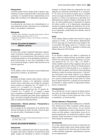 19.02.08. SOLUCION DE RINGER Y RINGER LACTATO 495


Interacciones                                                             animales, su eficacia clínica (en comparación con la hi-
La diálisis puede remover drogas desde el plasma, espe-                   dratación con soluciones electrolíticas) no es concluyen-
cialmente si su peso molecular es bajo y tienen poca unión                te.1 Se inicia con una dosis de prueba, que se considera
a proteínas. La necesidad de dosis suplementarias de las                  exitosa si se logra una diuresis de 30-50 ml/hora en las si-
drogas debe consultarse en la bibliografía especializada.                 guientes 2 a 3 horas; si la respuesta no es adecuada, no se
                                                                          administrará más manitol evitando la sobrecarga de volu-
Contraindicaciones                                                        men. Se utiliza también para el tratamiento de urgencia
La realización de esta técnica está contraindicada en: ci-                del edema cerebral y de la hipertensión intracraneana,
rugía abdominal reciente, infecciones en la cavidad peri-                 mientras se preparan medidas más definitivas. Por un me-
toneal e íleo paralítico u obstructivo.                                   canismo análogo, es útil para reducir la presión intraocu-
                                                                          lar en el glaucoma, cuando fallan otros métodos, antes de
Bibliografía                                                              la cirugía ocular.
1. Parfitt K, editor. Martindale: the complete drug reference. 32nd ed.
   London: Pharmaceutical Press; 1999. p. 1151-2.                         Dosis
2. Daugirdas JT. Handbook of dialysis. 2nd ed. Boston: Little Brown;
   1994. p. 245-327.
                                                                          Vía IV, Adultos, Edema cerebral: bolo inicial de 1 g/kg de
                                                                          solución al 15-20% , en 10-20 minutos. Mantenimiento:
19.02.08. SOLUCION DE RINGER Y                                            0,25-0,5 g/kg cada 6 hs. Insuficiencia renal oligúrica: Do-
          RINGER LACTATO                                                  sis de prueba: 200 mg/kg a pasar en 3-5 minutos; si hay
                                                                          respuesta, dosis de 50-100 g, ajustando la infusión para
Indicaciones                                                              obtener diuresis de 30-50 ml/min.
Se utiliza para corregir la depleción hidrosalina, especial-
mente en pacientes traumatizados, quemados y en el in-                    Acciones
traoperatorio. Las concentraciones fijas de potasio, calcio               Es un diurético osmótico que inhibe la reabsorción de
y bicarbonato pueden no ser las apropiadas al trastorno es-               agua y solutos en: túbulo proximal, asa de Henle y túbulo
pecífico del paciente, en cuyo caso es preferible no utili-               colector. En consecuencia, aumenta la diuresis y la excre-
zar la solución de Ringer y reponer cada electrolito con la               ción urinaria de Na+, K+, Ca++, Mg++, Cl-, HCO3- y
solución específica.                                                      fosfato; también aumenta el flujo sanguíneo renal, pero no
                                                                          hay cambio importante del volumen de filtrado glomeru-
Dosis                                                                     lar.1 El aumento de la diuresis puede a su vez proteger al
Vía IV, adultos y niños: de acuerdo a las necesidades para                riñón del daño de agentes nefrotóxicos (como pigmentos
reposición de volumen y de electrolitos.1                                 hemáticos o medio de contraste intravenoso) o “convertir”
                                                                          una insuficiencia renal aguda oligúrica en no oligúrica.
Acciones                                                                  Dado su efecto osmótico, aumenta la osmolalidad plasmá-
La solución de Ringer contiene sodio, potasio y calcio en                 tica y provoca desplazamiento de agua desde las células
concentraciones cercanas a las plasmáticas normales                       hacia el líquido intersticial y el plasma; de este modo pue-
(existen marcas comerciales con variedad de concentra-                    de disminuir el edema cerebral, la hipertensión intracra-
ciones cercanas a la siguiente): Na+ 147 mmol/L; K+ 4                     neana y la intraocular.
mmol/L; Ca++ 2,2 mmol/L y Cl- 156 mmol/L.
La solución de Ringer lactato tiene: Na+ 131 mmol/L; K+                   Farmacocinética
5 mmol/L; Ca++ 2 mmol/L; Cl- 111 mmol/L y lactato                         No se absorbe por vía oral. Luego de la infusión intrave-
(que se metaboliza a bicarbonato) 29 mmol/L. Estas solu-                  nosa tiene una vida media plasmática de 0,25-1,7 horas.
ciones fueron concebidas para poder aportar rápidamente                   Un 80% de la droga se excreta intacta por orina; el resto
agua y electrolitos al líquido extracelular sin alterar dema-             se metaboliza y se excreta por bilis.
siado su composición hidroelectrolítica.
                                                                          Efectos adversos y Precauciones
Interacciones - Efectos adversos - Precauciones y                         La extravasación puede producir inflamación y trombofle-
Contraindicaciones                                                        bitis. Puede provocar fiebre, escalofríos, cefalea, náuseas,
Son los propios de los componentes de la solución (Ver:                   vómitos, hiponatremia, dolor torácico. Su uso excesivo
solución fisiológica de cloruro de sodio, cloruro de pota-                conduce a deshidratación celular e hipernatremia. En pa-
sio, sales de calcio y bicarbonato de sodio).                             cientes con falla cardíaca o renal produce exceso de ex-
                                                                          pansión intravascular, con insuficiencia cardíaca y edema
Bibliografía                                                              pulmonar. Puede incrementar el riesgo de hemorragia ce-
1. British Medical Association. British National Formulary. Nº 46. Lon-
                                                                          rebral después de neurocirugía.
   don: BMA; 2003. p. 454.

19.02.09. SOLUCION DE MANITOL                                             Interacciones
                                                                          No se debe administrar por la misma vía intravenosa uti-
Indicaciones                                                              lizada para reponer sangre entera, porque produce agluti-
Se utiliza como coadyuvante para evitar la necrosis tubu-                 nación y crenación de los eritrocitos; por el mismo moti-
lar aguda o para tratar la oliguria en la insuficiencia renal             vo debe infundirse lentamente, especialmente en pacien-
aguda. Aunque este tratamiento es efectivo en modelos                     tes con drepanocitosis.2
 