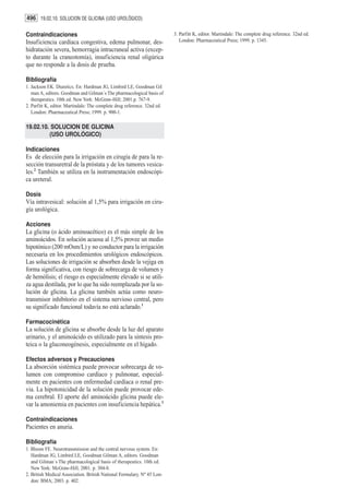 496 19.02.10. SOLUCION DE GLICINA (USO UROLÓGICO)

Contraindicaciones                                                        3. Parfitt K, editor. Martindale: The complete drug reference. 32nd ed.
Insuficiencia cardíaca congestiva, edema pulmonar, des-                      London: Pharmaceutical Press; 1999. p. 1345.
hidratación severa, hemorragia intracraneal activa (excep-
to durante la craneotomía), insuficiencia renal oligúrica
que no responde a la dosis de prueba.

Bibliografía
1. Jackson EK. Diuretics. En: Hardman JG, Limbird LE, Goodman Gil
   man A, editors. Goodman and Gilman´s The pharmacological basis of
   therapeutics. 10th ed. New York: McGraw-Hill; 2001.p. 767-9.
2. Parfitt K, editor. Martindale: The complete drug reference. 32nd ed.
   London: Pharmaceutical Press; 1999. p. 900-1.

19.02.10. SOLUCION DE GLICINA
         (USO UROLÓGICO)

Indicaciones
Es de elección para la irrigación en cirugía de para la re-
sección transuretral de la próstata y de los tumores vesica-
les.2 También se utiliza en la instrumentación endoscópi-
ca ureteral.

Dosis
Vía intravesical: solución al 1,5% para irrigación en ciru-
gía urológica.

Acciones
La glicina (o ácido aminoacético) es el más simple de los
aminoácidos. En solución acuosa al 1,5% provee un medio
hipotónico (200 mOsm/L) y no conductor para la irrigación
necesaria en los procedimientos urológicos endoscópicos.
Las soluciones de irrigación se absorben desde la vejiga en
forma significativa, con riesgo de sobrecarga de volumen y
de hemólisis; el riesgo es especialmente elevado si se utili-
za agua destilada, por lo que ha sido reemplazada por la so-
lución de glicina. La glicina también actúa como neuro-
transmisor inhibitorio en el sistema nervioso central, pero
su significado funcional todavía no está aclarado.1

Farmacocinética
La solución de glicina se absorbe desde la luz del aparato
urinario, y el aminoácido es utilizado para la síntesis pro-
teica o la gluconeogénesis, especialmente en el hígado.

Efectos adversos y Precauciones
La absorción sistémica puede provocar sobrecarga de vo-
lumen con compromiso cardíaco y pulmonar, especial-
mente en pacientes con enfermedad cardíaca o renal pre-
via. La hipotonicidad de la solución puede provocar ede-
ma cerebral. El aporte del aminoácido glicina puede ele-
var la amoniemia en pacientes con insuficiencia hepática.3

Contraindicaciones
Pacientes en anuria.

Bibliografía
1. Bloom FE. Neurotransmission and the central nervous system. En:
   Hardman JG, Limbird LE, Goodman Gilman A, editors. Goodman
   and Gilman´s The pharmacological basis of therapeutics. 10th ed.
   New York: McGraw-Hill; 2001. p. 304-8.
2. British Medical Association. British National Formulary. Nº 45 Lon-
   don: BMA; 2003. p. 402.
 