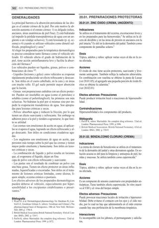 502 20.01. PREPARACIONES PROTECTORAS


GENERALIDADES                                                              20.01. PREPARACIONES PROTECTORAS
La principal barrera a la absorción percutánea de las dro-                 20.01.01. ZINC ÓXIDO (CREMA, UNGÜENTO)
gas es el estrato córneo de la piel. Por este motivo la ab-
sorción aumenta si el estrato córneo: 1) es delgado (niños,                Indicaciones
ancianos, áreas anatómicas de piel fina); 2) está hidratado                Se utiliza en el tratamiento del eczema, excoriaciones leves y
(al impedir la pérdida transepidérmica de agua con un un-                  en los preparados para las hemorroides.1 Se utiliza en la úl-
güento o un vendaje oclusivo); 3) está lesionado (p. ej. ec-               cera de decúbito y en las áreas de presión en ancianos con la
zema) o 4) cuando se utilizan vehículos como dimetil sul-                  piel intacta.2 Es útil en la dermatitis del pañal. También como
fóxido, propilenglicol y urea.1                                            componente de pantallas solares.1
Al elegir los preparados para la terapéutica dermatológica
es preciso considerar tanto fármaco como el vehículo uti-                  Dosis
lizado. El vehículo afecta el grado de hidratación de la                   Tópica, adultos y niños: aplicar varias veces al día en la zo-
piel, tiene acción antiinflamatoria leve y facilita la absor-              na afectada.
ción del fármaco.2
Los vehículos pueden ser líquidos, grasas, polvos o com-                   Acciones
binaciones de éstos 2,3:                                                   El óxido de zinc tiene acción protectora, suavizante y leve-
- Líquidos (lociones y geles): estos vehículos se evaporan                 mente astringente. También refleja la radiación ultravioleta.
rápidamente produciendo un efecto refrescante y desecan-                   En combinación con vaselina se obtiene la pasta de Lassar
te. Son útiles en el cuero cabelludo, en la cara y en áreas                (ver 20.01.05); al agregarle una pequeña porción de óxido fé-
con mucho vello. El gel suele permitir mayor absorción                     rrico se obtiene la calamina.1
que la loción.                                                             (ver 20.02.01)
- Grasas: son preparaciones anhidras con un efecto protec-
tor. Pueden ser insolubles en agua (como el petrolato) o                   Efectos adversos- Precauciones
solubles (como el polietilenglicol); las primeras son más                  Puede producir irritación local o reacciones de hipersensibi-
oclusivas. No hidratan la piel por sí mismas sino por im-                  lidad.
pedir la evaporación trasndérmica de agua. Son apropia-
das para lesiones crónicas y secas.                                        Contraindicaciones
- Polvos: absorben agua y reducen la fricción, por lo que                  Hipersensibilidad a los componentes del producto.
tienen un efecto suavizante y refrescante. Sin embargo se
adhieren poco a la piel y tienden a agrumarse, lo que limi-                Bibliografía
ta su utilidad                                                             1. Parfitt K, editor. Martindale: the complete drug reference. 32nd ed.
                                                                              London: Pharmaceutical Press; 1999. p.1096.
- Las cremas son emulsiones de aceite en agua; al aplicar-                 2. British Medical Association. British National Formulary. 43rd ed.
las se evapora el agua, logrando un efecto refrescante y al-                  London: BMA; 2002. p. 538-9.
go desecante. Son útiles en condiciones exudativas agu-
das.                                                                       20.01.02. BENZALCONIO CLORURO (CREMA)
- Los ungüentos son emulsiones de agua en aceite, que
persisten más tiempo sobre la piel que las cremas y tienen                 Indicaciones
mayor poder emoliente y humectante. Son útiles en lesio-                   La crema de cloruro de benzalconio se utiliza en el tratamien-
nes crónicas y secas.                                                      to de la dermatitis del pañal y otras dermatosis agudas. En so-
- La combinación de líquido y polvo resulta en lociones                    lución acuosa es útil para la limpieza y antisepsia de piel, he-
que, al evaporarse el líquido, dejan un fina                               ridas y mucosas. Se utiliza también como espermicida.1
capa de polvo con efecto refrescante y suavizante.
- Las pastas son el resultado de combinar un polvo con                     Dosis
una base grasa. Tienen un efecto protector en áreas infla-                 Tópica, adultos y niños: aplicar varias veces al día en la zo-
madas, liquenificadas o excoriadas. Son útiles en el trata-                na afectada.
miento de lesiones crónicas limitadas, como úlceras, lí-
quen simple, eczema crónico o psoriasis.                                   Acciones
Los efectos adversos de los preparados dermatológicos                      Es un compuesto de amonio cuaternario con propiedades an-
pueden deberse al vehículo, especialmente por hiper-                       tisépticas. Tiene también efecto espermicida. In vitro inacti-
sensibilidad a los excipientes estabilizantes o preser-                    va al VIH y al virus del herpes simple.
vantes.3
                                                                           Efectos adversos- Precauciones
Bibliografía                                                               Puede provocar reacciones locales de irritación e hipersensi-
1. Wyatt EL et al. Dermatological pharmacology. En: Hardman JG, Lim-       bilidad. Debe evitarse el contacto con los ojos y el oído me-
   bird LE, Goodman Gilman A, editors. Goodman and Gilman´s The            dio, por lo cual no hay que administrarla en el oído externo
   pharmacological basis of therapeutics. 10th ed. New York: McGraw-       cuando hay una perforación de la membrana timpánica.
   Hill; 2001.p. 1796-8.
2. British Medical Association.British National Formulary. 43rd ed. Lon-
   don: BMA; 2002. p. 534-5.                                               Interacciones
3. Parfitt K, editor. Martindale: the complete drug reference. 32nd ed.    Es incompatible con los jabones, el permanganato y salicila-
   London: Pharmaceutical Press; 1999. p.1072.                             tos.
 