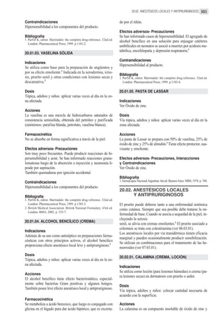 20.02. ANESTÉSICOS LOCALES Y ANTIPRURIGINOSOS 503


Contraindicaciones                                                        do por el riñón.
Hipersensibilidad a los componentes del producto.
                                                                          Efectos adversos- Precauciones
Bibliografía                                                              Se han informado casos de hipersensibilidad. El agregado de
1. Parfitt K, editor. Martindale: the complete drug reference. 32nd ed.   alcohol bencílico en una solución para enjuagar catéteres
   London: Pharmaceutical Press; 1999. p.1101-2.
                                                                          umbilicales en neonatos se asoció a muertes por acidosis me-
                                                                          tabólica, encefalopatía y depresión respiratoria.1
20.01.03. VASELINA SÓLIDA
                                                                          Contraindicaciones
Indicaciones
                                                                          Hipersensibilidad al producto.
Se utiliza como base para la preparación de ungüentos y
por su efecto emoliente.1 Indicada en la xerodermia, ictio-
                                                                          Bibliografía
sis, prurito senil y otras condiciones con lesiones secas y               1. Parfitt K, editor. Martindale: the complete drug reference. 32nd ed.
descamativa.2                                                                London: Pharmaceutical Press; 1999. p.1103-4.

Dosis                                                                     20.01.05. PASTA DE LASSAR
Tópica, adultos y niños: aplicar varias veces al día en la zo-
na afectada.                                                              Indicaciones
                                                                          Ver Óxido de zinc.
Acciones
La vaselina es una mezcla de hidrocarburos saturados de                   Dosis
consistencia semisólida, obtenida del petróleo y purificada               Vía tópica, adultos y niños: aplicar varias veces al día en la
(sinónimos: parafina blanda, petrolato, vaselina blanca).                 zona afectada.

Farmacocinética                                                           Acciones
No se absorbe en forma significativa a través de la piel.                 La pasta de Lassar se prepara con 50% de vaselina, 25% de
                                                                          óxido de zinc y 25% de almidón.1 Tiene efecto protector, sua-
Efectos adversos- Precauciones                                            vizante y emoliente.
Son muy poco frecuentes. Puede producir reacciones de hi-
persensibilidad y acné. Se han informado reacciones granu-                Efectos adversos- Precauciones, Interacciones
lomatosas luego de la absorción o inyección y neumonía li-                y Contraindicaciones
poide por aspiración.                                                     Ver Óxido de zinc.
También quemaduras por ignición accidental.
                                                                          Bibliografía
Contraindicaciones                                                        1. Farmacopea Nacional Argentina. 6ta ed. Buenos Aires: MBS; 1978. p. 768.
Hipersensibilidad a los componentes del producto.
                                                                          20.02. ANESTÉSICOS LOCALES
Bibliografía                                                                     Y ANTIPRURIGINOSOS
1. Parfitt K, editor. Martindale: the complete drug reference. 32nd ed.
   London: Pharmaceutical Press; 1999. p.1382-3.                          El prurito puede deberse tanto a una enfermedad sistémica
2. British Medical Association. British National Formulary. 43rd ed.      como cutánea. Siempre que sea posible debe tratarse la en-
   London: BMA; 2002. p. 535-7.
                                                                          fermedad de base. Cuando se asocia a sequedad de la piel, in-
                                                                          cluyendo la xerosis
20.01.04. ALCOHOL BENCÍLICO (CREMA)
                                                                          senil, se alivia con cremas emolientes.1 El prurito asociado a
                                                                          colestasis se trata con colestiramina (ver 06.03.01).
Indicaciones
                                                                          Los anestésicos locales por vía transdérmica tienen eficacia
Además de su uso como antiséptico en preparaciones farma-
                                                                          marginal y pueden ocasionalmente producir sensibilización.
céuticas con otros principios activos, el alcohol bencílico
                                                                          Se utilizan en combinaciones para el tratamiento de las he-
proporciona efecto anestésico local leve y antipruriginoso.1
                                                                          morroides (ver 07.03.01).
Dosis
                                                                          20.02.01. CALAMINA (CREMA, LOCIÓN)
Tópica, adultos y niños: aplicar varias veces al día en la zo-
na afectada.
                                                                          Indicaciones
                                                                          Se utiliza como loción (para lesiones húmedas) o crema (pa-
Acciones
                                                                          ra lesiones secas) en dermatosis con prurito o ardor.
El alcohol benzílico tiene efecto bacteriostático, especial-
mente sobre bacterias Gram positivas y algunos hongos.
                                                                          Dosis
También posee leve efecto anestésico local y antipruriginoso.
                                                                          Vía tópica, adultos y niños: colocar cantidad necesaria de
                                                                          acuerdo con la superficie.
Farmacocinética
Se metaboliza a ácido benzoico, que luego es conjugado con                Acciones
glicina en el hígado para dar ácido hipúrico, que es excreta-             La calamina es un compuesto insoluble de óxido de zinc y
 