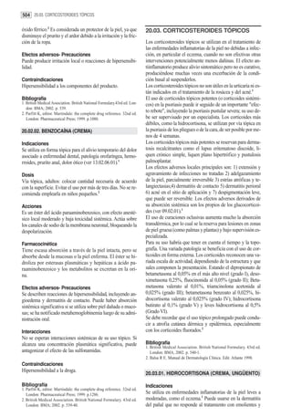 504 20.03. CORTICOSTEROIDES TÓPICOS

óxido férrico.2 Es considerada un protector de la piel, ya que             20.03. CORTICOSTEROIDES TÓPICOS
disminuye el prurito y el ardor debido a la irritación y la fric-
ción de la ropa.                                                           Los corticosteroides tópicos se utilizan en el tratamiento de
                                                                           las enfermedades inflamatorias de la piel no debidas a infec-
Efectos adversos- Precauciones                                             ción, en particular el eczema, cuando no son efectivas otras
Puede producir irritación local o reacciones de hipersensibi-              intervenciones potencialmente menos dañinas. El efecto an-
lidad.                                                                     tiinflamatorio produce alivio sintomático pero no es curativo,
                                                                           produciéndose muchas veces una excerbación de la condi-
Contraindicaciones                                                         ción basal al suspenderlos.
Hipersensibilidad a los componentes del producto.                          Los corticosteroides tópicos no son útiles en la urticaria ni es-
                                                                           tán indicados en el tratamiento de la rosácea y del acné.1
Bibliografía                                                               El uso de corticoides tópicos potentes (o corticoides sistémi-
1. British Medical Association. British National Formulary.43rd ed. Lon-   cos) en la psoriasis puede ir seguido de un importante "efec-
   don: BMA; 2002. p. 539.
2. Parfitt K, editor. Martindale: the complete drug reference. 32nd ed.
                                                                           to rebote", incluyendo la psoriasis pustular severa; su uso de-
   London: Pharmaceutical Press; 1999. p.1080.                             be ser supervisado por un especialista. Los corticoides más
                                                                           débiles, como la hidrocortisona, se utilizan por vía tópica en
20.02.02. BENZOCAÍNA (CREMA)                                               la psoriasis de los pliegues o de la cara, de ser posible por me-
                                                                           nos de 4 semanas.
Indicaciones                                                               Los corticoides tópicos más potentes se reservan para derma-
Se utiliza en forma tópica para el alivio temporario del dolor             tosis recalcitrantes como el lupus eritematoso discoide, li-
asociado a enfermedad dental, patología orofaríngea, hemo-                 quen crónico simple, liquen plano hipertrófico y pustulosis
rroides, prurito anal, dolor ótico (ver 13.02.06.01).1                     palmoplantar.
                                                                           Los efectos adversos locales principales son: 1) extensión y
Dosis                                                                      agravamiento de infecciones no tratadas 2) adelgazamiento
Vía tópica, adultos: colocar cantidad necesaria de acuerdo                 de la piel, parcialmente irreversible 3) estrías atróficas y te-
con la superficie. Evitar el uso por más de tres días. No se re-           langiectasias;4) dermatitis de contacto 5) dermatitis perioral
comienda emplearla en niños pequeños.2                                     6) acné en el sitio de aplicación y 7) despigmentación leve,
                                                                           que puede ser reversible. Los efectos adversos derivados de
Acciones                                                                   su absorción sistémica son los propios de los glucocorticoi-
Es un éster del ácido paraaminobenzoico, con efecto anesté-                des (ver 09.02.01).1
sico local moderado y baja toxicidad sistémica. Actúa sobre                El uso de curaciones oclusivas aumenta mucho la absorción
los canales de sodio de la membrana neuronal, bloqueando la                transdérmica, por lo cual se la reserva para lesiones en zonas
despolarización.                                                           de piel gruesa (como palmas y plantas) y bajo supervisión es-
                                                                           pecializada.
Farmacocinética                                                            Para su uso habría que tener en cuenta el tiempo y la topo-
Tiene escasa absorción a través de la piel intacta, pero se                grafía. Una variada patología se beneficia con el uso de cor-
absorbe desde la mucosas o la piel enferma. El éster se hi-                ticoides en forma externa. Los corticoides reconocen una va-
droliza por esterasas plasmáticas y hepáticas a ácido pa-                  riada escala de actividad, dependiendo de la estructura y que
raaminobenzoico y los metabolitos se excretan en la ori-                   sales componen la presentación. Estando el dipropionato de
na.                                                                        betametasona al 0,05% en el más alto nivel (grado I), deso-
                                                                           ximetasona 0,25%, fluocinonida al 0,05% (grado II); Beta-
Efectos adversos- Precauciones                                             metasona valerato al 0,01%, triamcinolona acetonida al
Se describen reacciones de hipersensibilidad, incluyendo an-               0,025% (grado III); betametasona benzoato al 0,025%, hi-
gioedema y dermatitis de contacto. Puede haber absorción                   drocortisona valerato al 0,025% (grado IV); hidrocortisona
sistémica significativa si se utiliza sobre piel dañada o muco-            butirato al 0,1% (grado V) y leves hidrocortisona al 0,5%
sas; se ha notificado metahemoglobinemia luego de su admi-                 (Grado VI).
nistración oral.                                                           Se debe recordar que el uso tópico prolongado puede condu-
                                                                           cir a atrofia cutánea dérmica y epidérmica, especialmente
Interacciones                                                              con los corticoides fluorados.2
No se esperan interacciones sistémicas de su uso tópico. Si
alcanza una concentración plasmática significativa, puede                  Bibliografía
                                                                           1. British Medical Association. British National Formulary. 43rd ed.
antagonizar el efecto de las sulfonamidas.                                    London: BMA; 2002. p. 540-1.
                                                                           2. Balsa R E. Manual de Dermatología Clínica. Edit. Atlante 1998.
Contraindicaciones
Hipersensibilidad a la droga.
                                                                           20.03.01. HIDROCORTISONA (CREMA, UNGÜENTO)

Bibliografía                                                               Indicaciones
1. Parfitt K, editor. Martindale: the complete drug reference. 32nd ed.
   London: Pharmaceutical Press; 1999. p.1286.                             Se utiliza en enfermedades inflamatorias de la piel leves a
2. British Medical Association. British National Formulary. 43rd ed.       moderadas, como el eczema.1 Puede usarse en la dermatitis
   London: BMA; 2002. p. 539-40.                                           del pañal que no responde al tratamiento con emolientes y
 
