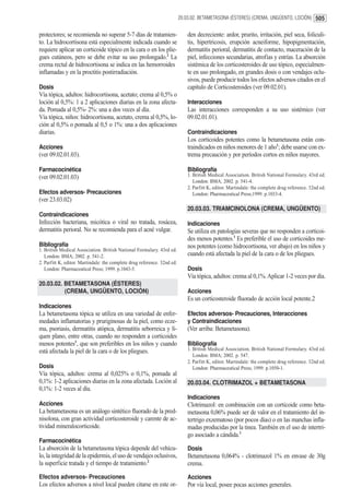 20.03.02. BETAMETASONA (ÉSTERES) (CREMA, UNGÜENTO, LOCIÓN) 505


protectores; se recomienda no superar 5-7 días de tratamien-                  den decreciente: ardor, prurito, irritación, piel seca, foliculi-
to. La hidrocortisona está especialmente indicada cuando se                   tis, hipertricosis, erupción acneiforme, hipopigmentación,
requiere aplicar un corticoide tópico en la cara o en los plie-               dermatitis perioral, dermatitis de contacto, maceración de la
gues cutáneos, pero se debe evitar su uso prolongado.2 La                     piel, infecciones secundarias, atrofias y estrías. La absorción
crema rectal de hidrocortisona se indica en las hemorroides                   sistémica de los corticosteroides de uso tópico, especialmen-
inflamadas y en la proctitis postirradiación.                                 te en uso prolongado, en grandes dosis o con vendajes oclu-
                                                                              sivos, puede producir todos los efectos adversos citados en el
Dosis                                                                         capítulo de Corticosteroides (ver 09.02.01).
Vía tópica, adultos: hidrocortisona, acetato; crema al 0,5% o
loción al 0,5%: 1 a 2 aplicaciones diarias en la zona afecta-                 Interacciones
da. Pomada al 0,5%- 2%: una a dos veces al día.                               Las interacciones corresponden a su uso sistémico (ver
Vía tópica, niños: hidrocortisona, acetato, crema al 0,5%, lo-                09.02.01.01).
ción al 0,5% o pomada al 0,5 o 1%: una a dos aplicaciones
diarias.                                                                      Contraindicaciones
                                                                              Los corticoides potentes como la betametasona están con-
Acciones                                                                      traindicados en niños menores de 1 año1; debe usarse con ex-
(ver 09.02.01.03).                                                            trema precaución y por períodos cortos en niños mayores.

Farmacocinética                                                               Bibliografía
(ver 09.02.01.03)                                                             1. British Medical Association. British National Formulary. 43rd ed.
                                                                                 London: BMA; 2002. p. 541-4.
                                                                              2. Parfitt K, editor. Martindale: the complete drug reference. 32nd ed.
Efectos adversos- Precauciones                                                   London: Pharmaceutical Press;1999. p.1033-4.
(ver 23.03.02)
                                                                              20.03.03. TRIAMCINOLONA (CREMA, UNGÜENTO)
Contraindicaciones
Infección bacteriana, micótica o viral no tratada, rosácea,                   Indicaciones
dermatitis perioral. No se recomienda para el acné vulgar.                    Se utiliza en patologías severas que no responden a corticoi-
                                                                              des menos potentes.1 Es preferible el uso de corticoides me-
Bibliografía                                                                  nos potentes (como hidrocortisona, ver abajo) en los niños y
1. British Medical Association. British National Formulary. 43rd ed.
   London: BMA; 2002. p. 541-2.                                               cuando está afectada la piel de la cara o de los pliegues.
2. Parfitt K, editor. Martindale: the complete drug reference. 32nd ed.
   London: Pharmaceutical Press; 1999. p.1043-5.                              Dosis
                                                                              Vía tópica, adultos: crema al 0,1%. Aplicar 1-2 veces por día.
20.03.02. BETAMETASONA (ÉSTERES)
          (CREMA, UNGÜENTO, LOCIÓN)                                           Acciones
                                                                              Es un corticosteroide fluorado de acción local potente.2
Indicaciones
La betametasona tópica se utiliza en una variedad de enfer-                   Efectos adversos- Precauciones, Interacciones
medades inflamatorias y pruriginosas de la piel, como ecze-                   y Contraindicaciones
ma, psoriasis, dermatitis atópica, dermatitis seborreica y lí-                (Ver arriba: Betametasona).
quen plano, entre otras, cuando no responden a corticoides
menos potentes1, que son preferibles en los niños y cuando                    Bibliografía
está afectada la piel de la cara o de los pliegues.                           1. British Medical Association. British National Formulary. 43rd ed.
                                                                                 London: BMA; 2002. p. 547.
                                                                              2. Parfitt K, editor. Martindale: the complete drug reference. 32nd ed.
Dosis                                                                            London: Pharmaceutical Press; 1999. p.1050-1.
Vía tópica, adultos: crema al 0,025% o 0,1%, pomada al
0,1%: 1-2 aplicaciones diarias en la zona afectada. Loción al                 20.03.04. CLOTRIMAZOL + BETAMETASONA
0,1%: 1-2 veces al día.
                                                                              Indicaciones
Acciones                                                                      Clotrimazol: en combinación con un corticoide como beta-
La betametasona es un análogo sintético fluorado de la pred-                  metasona 0,06% puede ser de valor en el tratamiento del in-
nisolona, con gran actividad corticosteroide y carente de ac-                 tertrigo exzematoso (por pocos días) o en las manchas infla-
tividad mineralocorticoide.                                                   madas producidas por la tinea. También en el uso de intertri-
                                                                              go asociado a cándida.1
Farmacocinética
La absorción de la betametasona tópica depende del vehícu-                    Dosis
lo, la integridad de la epidermis, el uso de vendajes oclusivos,              Betametasona 0,064% - clotrimazol 1% en envase de 30g
la superficie tratada y el tiempo de tratamiento.2                            crema.

Efectos adversos- Precauciones                                                Acciones
Los efectos adversos a nivel local pueden citarse en este or-                 Por vía local, posee pocas acciones generales.
 