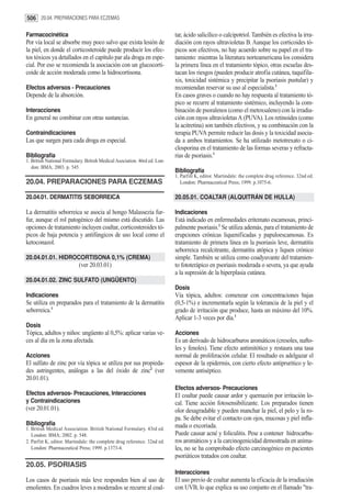 506 20.04. PREPARACIONES PARA ECZEMAS

Farmacocinética                                                            tar, ácido salicílico o calcipotriol. También es efectiva la irra-
Por vía local se absorbe muy poco salvo que exista lesión de               diación con rayos ultravioletas B. Aunque los corticoides tó-
la piel, en donde el corticosteroide puede producir los efec-              picos son efectivos, no hay acuerdo sobre su papel en el tra-
tos tóxicos ya detallados en el capítulo par ala droga en espe-            tamiento: mientras la literatura norteamericana los considera
cial. Por eso se recomienda la asociación con un glucocorti-               la primera línea en el tratamiento tópico, otras escuelas des-
coide de acción moderada como la hidrocortisona.                           tacan los riesgos (pueden producir atrofia cutánea, taquifila-
                                                                           xis, toxicidad sistémica y precipitar la psoriasis pustular) y
Efectos adversos - Precauciones                                            recomiendan reservar su uso al especialista.1
Depende de la absorción.                                                   En casos graves o cuando no hay respuesta al tratamiento tó-
                                                                           pico se recurre al tratamiento sistémico, incluyendo la com-
Interacciones                                                              binación de psoralenos (como el metoxsaleno) con la irradia-
En general no combinar con otras sustancias.                               ción con rayos ultravioletas A (PUVA). Los retinoides (como
                                                                           la acitretina) son también efectivos, y su combinación con la
Contraindicaciones                                                         terapia PUVA permite reducir las dosis y la toxicidad asocia-
Las que surgen para cada droga en especial.                                da a ambos tratamientos. Se ha utilizado metotrexato o ci-
                                                                           closporina en el tratamiento de las formas severas y refracta-
Bibliografía                                                               rias de psoriasis.1
1. British National Formulary. British Medical Asociation. 46rd ed. Lon-
   don: BMA; 2003. p. 545.
                                                                           Bibliografía
                                                                           1. Parfitt K, editor. Martindale: the complete drug reference. 32nd ed.
20.04. PREPARACIONES PARA ECZEMAS                                             London: Pharmaceutical Press; 1999. p.1075-6.

20.04.01. DERMATITIS SEBORREICA                                            20.05.01. COALTAR (ALQUITRÁN DE HULLA)

La dermatitis seborreica se asocia al hongo Malassezia fur-                Indicaciones
fur, aunque el rol patogénico del mismo está discutido. Las                Está indicado en enfermedades eritemato escamosas, princi-
opciones de tratamiento incluyen coaltar, corticosteroides tó-             palmente psoriasis.1 Se utiliza además, para el tratamiento de
picos de baja potencia y antifúngicos de uso local como el                 erupciones crónicas liquenificadas y papuloescamosas. Es
ketoconazol.                                                               tratamiento de primera línea en la psoriasis leve, dermatitis
                                                                           seborreica recalcitrante, dermatitis atópica y liquen crónico
20.04.01.01. HIDROCORTISONA 0,1% (CREMA)                                   simple. También se utiliza como coadyuvante del tratamien-
                           (ver 20.03.01)                                  to fototerápico en psoriasis moderada o severa, ya que ayuda
                                                                           a la supresión de la hiperplasia cutánea.
20.04.01.02. ZINC SULFATO (UNGÜENTO)
                                                                           Dosis
Indicaciones                                                               Vía tópica, adultos: comenzar con concentraciones bajas
Se utiliza en preparados para el tratamiento de la dermatitis              (0,5-1%) e incrementarla según la tolerancia de la piel y el
seborreica.1                                                               grado de irritación que produce, hasta un máximo del 10%.
                                                                           Aplicar 1-3 veces por día.1
Dosis
Tópica, adultos y niños: ungüento al 0,5%: aplicar varias ve-              Acciones
ces al día en la zona afectada.                                            Es un derivado de hidrocarburos aromáticos (cresoles, nafto-
                                                                           les y fenoles). Tiene efecto antimitótico y restaura una tasa
Acciones                                                                   normal de proliferación celular. El resultado es adelgazar el
El sulfato de zinc por vía tópica se utiliza por sus propieda-             espesor de la epidermis, con cierto efecto antipruritico y le-
des astringentes, análogas a las del óxido de zinc2 (ver                   vemente antiséptico.
20.01.01).
                                                                           Efectos adversos- Precauciones
Efectos adversos- Precauciones, Interacciones                              El coaltar puede causar ardor y quemazón por irritación lo-
y Contraindicaciones                                                       cal. Tiene acción fotosensibilizante. Los preparados tienen
(ver 20.01.01).                                                            olor desagradable y pueden manchar la piel, el pelo y la ro-
                                                                           pa. Se debe evitar el contacto con ojos, mucosas y piel infla-
Bibliografía                                                               mada o excoriada.
1. British Medical Association. British National Formulary. 43rd ed.
   London: BMA; 2002. p. 548.                                              Puede causar acné y foliculitis. Pese a contener hidrocarbu-
2. Parfitt K, editor. Martindale: the complete drug reference. 32nd ed.    ros aromáticos y a la carcinogenicidad demostrada en anima-
   London: Pharmaceutical Press; 1999. p.1373-4.                           les, no se ha comprobado efecto carcinogénico en pacientes
                                                                           psoriáticos tratados con coaltar.
20.05. PSORIASIS
                                                                           Interacciones
Los casos de psoriasis más leve responden bien al uso de                   El uso previo de coaltar aumenta la eficacia de la irradiación
emolientes. En cuadros leves a moderados se recurre al coal-               con UVB, lo que explica su uso conjunto en el llamado "tra-
 