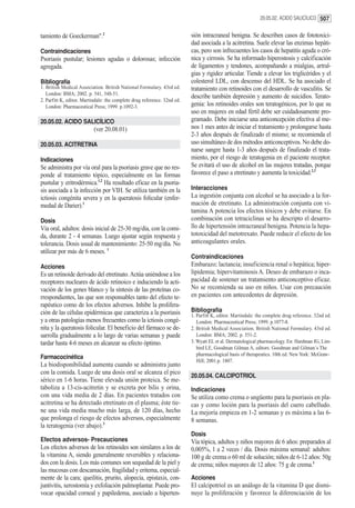 20.05.02. ACIDO SALICÍLICO 507


tamiento de Goeckerman".2                                                 sión intracraneal benigna. Se describen casos de fototoxici-
                                                                          dad asociada a la acitretina. Suele elevar las enzimas hepáti-
Contraindicaciones                                                        cas, pero son infrecuentes los casos de hepatitis aguda o cró-
Psoriasis pustular; lesiones agudas o dolorosas; infección                nica y cirrosis. Se ha informado hiperostosis y calcificación
agregada.                                                                 de ligamentos y tendones, acompañando a mialgias, artral-
                                                                          gias y rigidez articular. Tiende a elevar los triglicéridos y el
Bibliografía                                                              colesterol LDL, con descenso del HDL. Se ha asociado el
1. British Medical Association. British National Formulary. 43rd ed.      tratamiento con retinoides con el desarrollo de vasculitis. Se
   London: BMA; 2002. p. 541, 548-51.
                                                                          describe también depresión y aumento de suicidios. Terato-
2. Parfitt K, editor. Martindale: the complete drug reference. 32nd ed.
   London: Pharmaceutical Press; 1999. p.1092-3.                          genia: los retinoides orales son teratogénicos, por lo que su
                                                                          uso en mujeres en edad fértil debe ser cuidadosamente pro-
20.05.02. ACIDO SALICÍLICO                                                gramado. Debe iniciarse una anticoncepción efectiva al me-
                           (ver 20.08.01)                                 nos 1 mes antes de iniciar el tratamiento y prolongarse hasta
                                                                          2-3 años después de finalizado el mismo; se recomienda el
20.05.03. ACITRETINA                                                      uso simultáneo de dos métodos anticonceptivos. No debe do-
                                                                          narse sangre hasta 1-3 años después de finalizado el trata-
Indicaciones                                                              miento, por el riesgo de teratogenia en el paciente receptor.
Se administra por vía oral para la psoriasis grave que no res-            Se evitará el uso de alcohol en las mujeres tratadas, porque
ponde al tratamiento tópico, especialmente en las formas                  favorece el paso a etretinato y aumenta la toxicidad.2,3
pustular y eritrodérmica.1,2 Ha resultado eficaz en la psoria-
sis asociada a la infección por VIH. Se utiliza también en la             Interacciones
ictiosis congénita severa y en la queratosis folicular (enfer-            La ingestión conjunta con alcohol se ha asociado a la for-
medad de Darier).1                                                        mación de etretinato. La administración conjunta con vi-
                                                                          tamina A potencia los efectos tóxicos y debe evitarse. En
Dosis                                                                     combinación con tetraciclinas se ha descripto el desarro-
Vía oral, adultos: dosis inicial de 25-30 mg/día, con la comi-            llo de hipertensión intracraneal benigna. Potencia la hepa-
da, durante 2 - 4 semanas. Luego ajustar según respuesta y                totoxicidad del metotrexato. Puede reducir el efecto de los
tolerancia. Dosis usual de mantenimiento: 25-50 mg/día. No                anticoagulantes orales.
utilizar por más de 6 meses. 1
                                                                          Contraindicaciones
Acciones                                                                  Embarazo; lactancia; insuficiencia renal o hepática; hiper-
Es un retinoide derivado del etretinato. Actúa uniéndose a los            lipidemia; hipervitaminosis A. Deseo de embarazo o inca-
receptores nucleares de ácido retinoico e induciendo la acti-             pacidad de sostener un tratamiento anticonceptivo eficaz.
vación de los genes blanco y la síntesis de las proteínas co-             No se recomienda su uso en niños. Usar con precaución
rrespondientes, las que son responsables tanto del efecto te-             en pacientes con antecedentes de depresión.
rapéutico como de los efectos adversos. Inhibe la prolifera-
ción de las células epidérmicas que caracteriza a la psoriasis            Bibliografía
                                                                          1. Parfitt K, editor. Martindale: the complete drug reference. 32nd ed.
y a otras patologías menos frecuentes como la ictiosis congé-                London: Pharmaceutical Press; 1999. p.1077-8.
nita y la queratosis folicular. El beneficio del fármaco se de-           2. British Medical Association. British National Formulary. 43rd ed.
sarrolla gradualmente a lo largo de varias semanas y puede                   London: BMA; 2002. p. 551-2.
tardar hasta 4-6 meses en alcanzar su efecto óptimo.                      3. Wyatt EL et al. Dermatological pharmacology. En: Hardman JG, Lim-
                                                                             bird LE, Goodman Gilman A, editors. Goodman and Gilman´s The
                                                                             pharmacological basis of therapeutics. 10th ed. New York: McGraw-
Farmacocinética
                                                                             Hill; 2001.p. 1807.
La biodisponibilidad aumenta cuando se administra junto
con la comida. Luego de una dosis oral se alcanza el pico
                                                                          20.05.04. CALCIPOTRIOL
sérico en 1-6 horas. Tiene elevada unión proteica. Se me-
taboliza a 13-cis-acitretin y se excreta por bilis y orina,               Indicaciones
con una vida media de 2 días. En pacientes tratados con                   Se utiliza como crema o ungüento para la psoriasis en pla-
acitretina se ha detectado etretinato en el plasma; éste tie-             cas y como loción para la psoriasis del cuero cabelludo.
ne una vida media mucho más larga, de 120 días, hecho                     La mejoría empieza en 1-2 semanas y es máxima a las 6-
que prolonga el riesgo de efectos adversos, especialmente                 8 semanas.
la teratogenia (ver abajo).3
                                                                          Dosis
Efectos adversos- Precauciones                                            Vía tópica, adultos y niños mayores de 6 años: preparados al
Los efectos adversos de los retinoides son similares a los de             0,005%, 1 a 2 veces / día. Dosis máxima semanal: adultos:
la vitamina A, siendo generalmente reversibles y relaciona-               100 g de crema o 60 ml de solución; niños de 6-12 años: 50g
dos con la dosis. Los más comunes son sequedad de la piel y               de crema; niños mayores de 12 años: 75 g de crema.1
las mucosas con descamación, fragilidad y eritema, especial-
mente de la cara; queilitis, prurito, alopecía, epistaxis, con-           Acciones
juntivitis, xerostomía y exfoliación palmoplantar. Puede pro-             El calcipotriol es un análogo de la vitamina D que dismi-
vocar opacidad corneal y papiledema, asociado a hiperten-                 nuye la proliferación y favorece la diferenciación de los
 
