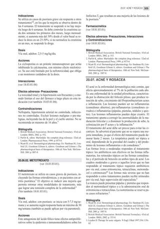 20.07. ACNÉ Y ROSÁCEA 509


Indicaciones                                                              linfocitos T, que resultan en una mejoría de las lesiones de
Se utiliza en casos de psoriasis grave sin respuesta a otros              la psoriasis.3
tratamientos1,2, en los que la mejoría se observa dentro de
las 4 semanas. El tratamiento se suspende si no hay mejo-                 Farmacocinética
ría luego de 6 semanas. Se debe controlar la creatinina ca-               (ver 18.01.03.01).
da dos semanas los primeros dos meses, luego mensual-
mente; si aumenta más del 30% desde el valor basal se re-                 Efectos adversos- Precauciones, Interacciones
duce la dosis en un 25-50%; si no normaliza la creatinina                 y Contraindicaciones
en un mes, se suspende la droga.                                          (ver 18.01.03.01).

Dosis                                                                     Bibliografía
Vía oral, adultos: 2,5-5 mg/kg/día.                                       1. British Medical Association. British National Formulary. 43rd ed.
                                                                             London: BMA; 2002. p. 553.
                                                                          2. Parfitt K, editor. Martindale: the complete drug reference. 32nd ed.
Acciones                                                                     London: Pharmaceutical Press; 1999. p.1075-6.
La ciclosporina es un potente inmunosupresor que actúa                    3. Wyatt EL et al. Dermatological pharmacology. En: Hardman JG, Lim-
inhibiendo la calcineurina, con mínimo efecto mielotóxi-                     bird LE, Goodman Gilman A, editors. Goodman and Gilman´s The
co. Su uso está limitado por la nefrotoxicidad, que obliga                   pharmacological basis of therapeutics. 10th ed. New York: McGraw-
                                                                             Hill; 2001.p. 1807-8.
a un monitoreo cuidadoso de la dosis.

Interacciones                                                             20.07. ACNÉ Y ROSÁCEA
(ver 18.03.01.04)
                                                                          El acné es la enfermedad dermatológica más común, que
Efectos adversos- Precauciones                                            afecta aproximadamente al 7% de la población cada año.
La toxicidad renal y la hipertensión son frecuentes y a me-               Es una enfermedad de la unidad pilosebácea, caracteriza-
nudo limitan el uso del fármaco a largo plazo en esta in-                 da por la obstrucción del folículo piloso, que produce re-
dicación (ver también 18.03.01.04).                                       tención de sebo, crecimiento del Propionibacterium acnes
                                                                          e inflamación. Las lesiones pueden ser no inflamatorias
Contraindicaciones                                                        (comedones abiertos), pre-inflamatorias (comedones ce-
Nefropatía, hipertensión arterial no controlada, infeccio-                rrados) e inflamatorias (pápulas, pústulas, nódulos y quis-
nes no controladas. Excluir lesiones malignas o pre-ma-                   tes). Las lesiones inflamatorias pueden dejar cicatriz. El
lignas, incluyendo las de la piel y el cuello uterino. No se              tratamiento apunta a corregir las anormalidades de la ma-
recomienda en menores de 16 años.3                                        duración folicular y a disminuir la producción de sebo, la
                                                                          colonización por P. acnes y la inflamación.1
Bibliografía                                                              El tratamiento del acné debe ser precoz para evitar las ci-
1. British Medical Association. British National Formulary. 43rd ed.      catrices. Se advertirá al paciente que no se espera una me-
   London: BMA; 2002. p. 552.                                             joría inmediata, ya que el efecto del tratamiento puede de-
2. Parfitt K, editor. Martindale: the complete drug reference. 32nd ed.   morar hasta 2 meses. La terapéutica puede ser tópica u
   London: Pharmaceutical Press; 1999. p.1075-6.
                                                                          oral, dependiendo de la gravedad del cuadro y del predo-
3. Wyatt EL et al. Dermatological pharmacology. En: Hardman JG, Lim-
   bird LE, Goodman Gilman A, editors. Goodman and Gilman´s The           minio de lesiones inflamatorias o de comedones.2
   pharmacological basis of therapeutics. 10th ed. New York: McGraw-      Las formas leves a moderadas responden al tratamiento
   Hill; 2001.p.1807-8.                                                   tópico: los antibióticos son efectivos en las formas infla-
                                                                          matorias, los retinoides tópicos en las formas comedona-
20.06.02. METOTREXATO                                                     les y el peróxido de benzoilo en ambos tipos de acné. Los
                        (ver 18.01.03.01).                                cuadros moderados a graves o aquellos leves que no han
                                                                          respondido al tratamiento tópico requieren antibióticos
Indicaciones                                                              por vía oral, como eritromicina, tetraciclinas, metronida-
El metotrexato se utiliza en casos graves de psoriasis, in-               zol o cotrimoxazol.3 Las formas más severas que no han
cluyendo las formas eritrodérmicas, y en pacientes con ar-                respondido a estos tratamientos pueden recibir retinoides
tritis psoriática.1 El objetivo es inducir una mejoría que                por vía oral, bajo supervisión del especialista.2
permita retomar otras modalidades de tratamiento, más                     La rosácea puede presentar pápulas y pústulas que respon-
que lograr una remisión completa de la enfermedad.2                       den al metronidazol tópico o a la administración oral de
(Ver también 18.01.03.01).                                                eritromicina o tetraciclinas. La isotretinoína se reserva pa-
                                                                          ra casos refractarios.2
Dosis
Vía oral, adultos: con psoriasis: se inicia con 5-7,5 mg/se-              Bibliografía
                                                                          1. Wyatt EL et al. Dermatological pharmacology. En: Hardman JG, Lim-
mana y se aumenta según respuesta hasta un máximo de 30                      bird LE, Goodman Gilman A, editors. Goodman and Gilman´s The
mg/semana (también se puede aplicar por vía parenteral).                     pharmacological basis of therapeutics. 10th ed. New York: McGraw-
                                                                             Hill; 2001.p. 1807-8.
Acciones                                                                  2. British Medical Association. British National Formulary. 43rd ed.
                                                                             London: BMA; 2002. p. 553-8.
Este antagonista del ácido fólico tiene efectos antiprolife-              3. Leyden JJ. Therapy for acne vulgaris. N Engl J Med 1997;336:1156-
rativos sobre la epidermis e inmunomoduladores sobre los                     62.
 