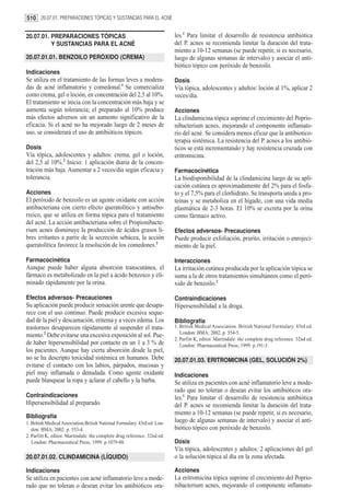 510 20.07.01. PREPARACIONES TÓPICAS Y SUSTANCIAS PARA EL ACNÉ

20.07.01. PREPARACIONES TÓPICAS                                            les.1 Para limitar el desarrollo de resistencia antibiótica
          Y SUSTANCIAS PARA EL ACNÉ                                        del P. acnes se recomienda limitar la duración del trata-
                                                                           miento a 10-12 semanas (se puede repetir, si es necesario,
20.07.01.01. BENZOILO PERÓXIDO (CREMA)                                     luego de algunas semanas de intervalo) y asociar el anti-
                                                                           biótico tópico con peróxido de benzoilo.
Indicaciones
Se utiliza en el tratamiento de las formas leves a modera-                 Dosis
das de acné inflamatorio y comedonal.1 Se comercializa                     Vía tópica, adolescentes y adultos: loción al 1%, aplicar 2
como crema, gel o loción, en concentración del 2,5 al 10%.                 veces/día.
El tratamiento se inicia con la concentración más baja y se
aumenta según tolerancia; el preparado al 10% produce                      Acciones
más efectos adversos sin un aumento significativo de la                    La clindamicina tópica suprime el crecimiento del Poprio-
eficacia. Si el acné no ha mejorado luego de 2 meses de                    nibacterium acnes, mejorando el componente inflamato-
uso, se considerará el uso de antibióticos tópicos.                        rio del acné. Se considera menos eficaz que la antibiotico-
                                                                           terapia sistémica. La resistencia del P. acnes a los antibió-
Dosis                                                                      ticos se está incrementando y hay resistencia cruzada con
Vía tópica, adolescentes y adultos: crema, gel o loción,                   eritromicina.
del 2,5 al 10%.2 Inicio: 1 aplicación diaria de la concen-
tración más baja. Aumentar a 2 veces/día según eficacia y                  Farmacocinética
tolerancia.                                                                La biodisponibilidad de la clindamicina luego de su apli-
                                                                           cación cutánea es aproximadamente del 2% para el fosfa-
Acciones                                                                   to y el 7,5% para el clorhidrato. Se transporta unida a pro-
El peróxido de benzoilo es un agente oxidante con acción                   teínas y se metaboliza en el hígado, con una vida media
antibacteriana con cierto efecto queratolítico y antisebo-                 plasmática de 2-3 horas. El 10% se excreta por la orina
rreico, que se utiliza en forma tópica para el tratamiento                 como fármaco activo.
del acné. La acción antibacteriana sobre el Propionibacte-
rium acnes disminuye la producción de ácidos grasos li-                    Efectos adversos- Precauciones
bres irritantes a partir de la secreción sebácea, la acción                Puede producir exfoliación, prurito, irritación o enrojeci-
queratolítica favorece la resolución de los comedones.2                    miento de la piel.

Farmacocinética                                                            Interacciones
Aunque puede haber alguna absorción transcutánea, el                       La irritación cutánea producida por la aplicación tópica se
fármaco es metabolizado en la piel a ácido benzoico y eli-                 suma a la de otros tratamientos simultáneos como el peró-
minado rápidamente por la orina.                                           xido de benzoilo.2

Efectos adversos- Precauciones                                             Contraindicaciones
Su aplicación puede producir sensación urente que desapa-                  Hipersensibilidad a la droga.
rece con el uso continuo. Puede producir excesiva seque-
dad de la piel y descamación, eritema y a veces edema. Los                 Bibliografía
trastornos desaparecen rápidamente al suspender el trata-                  1. British Medical Association. British National Formulary. 43rd ed.
                                                                              London: BMA; 2002. p. 554-5.
miento.2 Debe evitarse una excesiva exposición al sol. Pue-
                                                                           2. Parfitt K, editor. Martindale: the complete drug reference. 32nd ed.
de haber hipersensibilidad por contacto en un 1 a 3 % de                      London: Pharmaceutical Press; 1999. p.191-3.
los pacientes. Aunque hay cierta absorción desde la piel,
no se ha descripto toxicidad sistémica en humanos. Debe                    20.07.01.03. ERITROMICINA (GEL, SOLUCIÓN 2%)
evitarse el contacto con los labios, párpados, mucosas y
piel muy inflamada o denudada. Como agente oxidante                        Indicaciones
puede blanquear la ropa y aclarar el cabello y la barba.                   Se utiliza en pacientes con acné inflamatorio leve a mode-
                                                                           rado que no toleran o desean evitar los antibióticos ora-
Contraindicaciones                                                         les.1 Para limitar el desarrollo de resistencia antibiótica
Hipersensibilidad al preparado.                                            del P. acnes se recomienda limitar la duración del trata-
                                                                           miento a 10-12 semanas (se puede repetir, si es necesario,
Bibliografía
1. British Medical Association.British National Formulary. 43rd ed. Lon-   luego de algunas semanas de intervalo) y asociar el anti-
   don: BMA; 2002. p. 553-4.                                               biótico tópico con peróxido de benzoilo.
2. Parfitt K, editor. Martindale: the complete drug reference. 32nd ed.
   London: Pharmaceutical Press; 1999. p.1079-80.                          Dosis
                                                                           Vía tópica, adolescentes y adultos: 2 aplicaciones del gel
20.07.01.02. CLINDAMICINA (LÍQUIDO)                                        o la solución tópica al día en la zona afectada.

Indicaciones                                                               Acciones
Se utiliza en pacientes con acné inflamatorio leve a mode-                 La eritromicina tópica suprime el crecimiento del Poprio-
rado que no toleran o desean evitar los antibióticos ora-                  nibacterium acnes, mejorando el componente inflamato-
 
