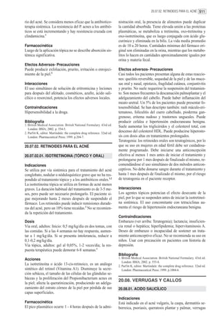 20.07.02. RETINOIDES PARA EL ACNÉ 511


rio del acné. Se considera menos eficaz que la antibiotico-               nistración oral, la presencia de alimentos puede duplicar
terapia sistémica. La resistencia del P. acnes a los antibió-             la cantidad absorbida. Tiene elevada unión a las proteínas
ticos se está incrementando y hay resistencia cruzada con                 plasmáticas, se metaboliza a tretinoína, oxo-tretinoína y
clindamicina.1                                                            oxo-isotretinoína, que es luego conjugada con ácido glu-
                                                                          curónico y eliminada en la bilis. La vida media promedio
Farmacocinética                                                           es de 10 a 20 horas. Cantidades mínimas del fármaco ori-
Luego de la aplicación tópica no se describe absorción sis-               ginal son eliminadas en la orina, mientras que los metabo-
témica significativa.                                                     litos lo hacen en cantidades aproximadamente iguales por
                                                                          orina y materia fecal.
Efectos Adversos- Precauciones
Puede producir exfoliación, prurito, irritación o enrojeci-               Efectos adversos- Precauciones
miento de la piel.2                                                       Casi todos los pacientes presentan alguna de estas reaccio-
                                                                          nes: queilitis reversible, sequedad de la piel y de las muco-
Interacciones                                                             sas oral y nasal, epistaxis, fragilidad cutánea, conjuntivitis
El uso simultáneo de solución de eritromicina y lociones                  y prurito. No suele requerirse la suspensión del tratamien-
para después del afeitado, cosméticos, azufre, ácido sali-                to. Son menos frecuentes la descamación palmoplantar y el
cílico o resorcinol, potencia los efectos adversos locales.               adelgazamiento del cabello. Puede haber inflamación del
                                                                          meato uretral. Un 5% de los pacientes puede presentar fo-
Contraindicaciones                                                        tosensibilidad. Se han descripto también: rash máculo-eri-
Hipersensibilidad a la droga.                                             tematoso, foliculitis del cuero cabelludo, pioderma gan-
                                                                          grenoso, eritema nudoso y trastornos ungueales. Puede
Bibliografía                                                              producir cefalea e hipertensión endocraneana benigna.
1. British Medical Association. British National Formulary. 43rd ed.      Suele aumentar los triglicéridos y el colesterol total, con
   London: BMA; 2002. p. 554-5.
2. Parfitt K, editor. Martindale: the complete drug reference. 32nd ed.
                                                                          descenso del colesterol HDL. Puede producirse hiperosto-
   London: Pharmaceutical Press; 1999. p.204-7.                           sis con dosis altas en tratamientos prolongados.
                                                                          Teratogenia: los retinoides orales son teratogénicos, por lo
20.07.02. RETINOIDES PARA EL ACNÉ                                         que su uso en mujeres en edad fértil debe ser cuidadosa-
                                                                          mente programado. Debe iniciarse una anticoncepción
20.07.02.01. ISOTRETINOINA (TÓPICO Y ORAL)                                efectiva al menos 1 mes antes de iniciar el tratamiento y
                                                                          prolongarse por 1 mes después de finalizado el mismo, re-
Indicaciones                                                              comendándose el uso simultáneo de dos métodos anticon-
Se utiliza por vía sistémica para el tratamiento del acné                 ceptivos. No debe donarse sangre durante el tratamiento y
conglobato, nodular o nóduloquístico grave que no ha res-                 hasta 1 mes después de finalizado el mismo, por el riesgo
pondido al tratamiento tópico y a los antibióticos orales.1,2             de teratogenia en el paciente receptor.
La isotretinoína tópica se utiliza en formas de acné menos
graves. La duración habitual del tratamiento es de 3-5 me-                Interacciones
ses, pero puede ser necesario prolongarlo. El paciente si-                Los agentes tópicos potencian el efecto desecante de la
gue mejorando hasta 2 meses después de suspendido el                      piel, por lo que se suspenden antes de iniciar la isotretinoí-
fármaco. Los retinoides puede inducir remisiones durade-                  na sistémica. El uso concomitante con tetraciclinas au-
ras del acné, pero un 10% tiene recaídas.2 No se recomien-                menta el riesgo de hipertensión endocraneana benigna.
da la repetición del tratamiento.
                                                                          Contraindicaciones
Dosis                                                                     Embarazo (ver arriba: Teratogenia); lactancia; insuficien-
Vía oral, adultos: Inicio: 0,5 mg/kg/día en dos tomas, con                cia renal o hepática; hiperlipidemia; hipervitaminosis A.
las comidas. Si a las 4 semanas no hay respuesta, aumen-                  Deseo de embarazo o incapacidad de sostener un trata-
tar a 1 mg/kg/día. Si se presenta intolerancia, reducir a                 miento anticonceptivo eficaz. No se recomienda su uso en
0,1-0,2 mg/kg/día.                                                        niños. Usar con precaución en pacientes con historia de
Vía tópica, adultos: gel al 0,05%, 1-2 veces/día; la res-                 depresión.
puesta terapéutica puede demorar 6-8 semanas.1
                                                                          Bibliografía
Acciones                                                                  1. British Medical Association. British National Formulary. 43rd ed.
                                                                             London: BMA; 2002. p. 555-8.
La isotretinoína o ácido 13-cis-retinoico, es un análogo                  2. Parfitt K, editor. Martindale: the complete drug reference. 32nd ed.
sintético del retinol (Vitamina A1). Disminuye la secre-                     London: Pharmaceutical Press; 1999. p.1084-6.
ción sebácea, el tamaño de las células de las glándulas se-
báceas y la proliferación del Propionibacterium acnes en
                                                                          20.08. VERRUGAS Y CALLOS
la piel; afecta la queratinización, produciendo un adelga-
zamiento del estrato córneo de la piel por pérdida de sus                 20.08.01. ACIDO SALICÍLICO
capas superficiales.
                                                                          Indicaciones
Farmacocinética                                                           Está indicado en el acné vulgaris, la caspa, dermatitis se-
El pico plasmático ocurre 1 - 4 horas después de la admi-                 borreica, psoriasis, queratosis plantar y palmar, verrugas
 