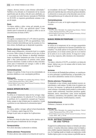 512 20.09. ANTIBACTERIANOS DE USO TÓPICO

vulgares, diversas ictiosis y para eliminar callosidades.1                na circundante o de los ojos.1,2 Mancha la piel y la ropa; la
También se ha utilizado en el tratamiento de las micosis                  aplicación repetida deja una coloración grisácea duradera.
superficiales (pie de atleta y tiña del cuero cabelludo), so-             La absorción es escasa, pero se han descripto casos de me-
lo o asociado con ácido benzoico (pomada de Whitfield,                    tahemoglobinemia por la reducción del nitrato a nitrito.
ver 20.10.05); se requieren generalmente semanas a me-
ses de terapia.                                                           Contraindicaciones
                                                                          No aplicar en la cara, en la región anogenital ni en áreas
Dosis                                                                     extensas.
Vía tópica, adultos y niños: crema, gel, pomada, en con-
centraciones del 2-10%: una aplicación diaria.2 Como                      Bibliografía
cáustico para la remoción de verrugas y callos se usa en                  1. Parfitt K, editor. Martindale: the complete drug reference. 32nd ed.
                                                                             London: Pharmaceutical Press; 1999. p.1629.
concentraciones de hasta el 60%.1                                         2. British Medical Association. British National Formulary. 43rd ed.
                                                                             London: BMA; 2002. p. 559.
Acciones
Este agente, en preparaciones al 3 y 6% altera la queratina,              20.08.03. RESINA DE PODOFILINO
concentraciones mayores al 20% son queratolíticas. Solu-
biliza el cemento intercelular que une las escamas en el es-              Indicaciones
trato córneo, facilitando que se desprenda la queratina.                  Se utiliza en el tratamiento de las verrugas anogenitales
                                                                          causadas por el papilomavirus humano (condilomas acu-
Efectos adversos- Precauciones                                            minados).1 Se puede aplicar en los genitales externos, la
Puede causar inflamación y ulceración local si se emplea                  piel perianal y en el meato uretral, pero no en el interior
en exceso. Debe evitarse el contacto con los ojos, la boca                de la uretra ni en el cuello uterino. Si luego de 4 sema-
y otras mucosas. Este fármaco es absorbido inmediata-                     nas no hay respuesta, debe intentarse otro tratamiento.2
mente excretándose lentamente por orina. El uso prolon-
gado a altas concentraciones en extensas zonas, puede                     Dosis
provocar salicilismo. Cuando se utiliza en altas concentra-               Vía tópica: solución al 10-25%, en alcohol o en tintura de
ciones para el tratamiento de verrugas o callos se debe                   benjui. Aplicar una vez a la semana sobre la lesión; lavar
proteger la piel sana circundante.1                                       luego de 1-6 horas.1

Contraindicaciones                                                        Acciones
Alergia a la aspirina. Evitar el uso en las extremidades en               Es un extracto del Podophyllum peltatum; su constituyen-
pacientes diabéticos o con vasculopatía periférica.                       te activo principal, la podofilotoxina, es liposoluble y tie-
                                                                          ne un efecto antimitótico similar al de la colchicina.
Bibliografía
1. Parfitt K, editor. Martindale: the complete drug reference. 32nd ed.
   London: Pharmaceutical Press; 1999. p.1090-1.                          Efectos adversos- Precauciones
2. British Medical Association. British National Formulary. 43rd ed.      El preparado es muy irritante: puede producir escozor, en-
   London: BMA; 2002. p. 558-9.                                           rojecimiento y rash cutáneo. Se debe evitar el contacto con
                                                                          los ojos y las mucosas. La aplicación de podofilina sobre
20.08.02. NITRATO DE PLATA                                                zonas extensas o lesionadas puede producir su absorción y
                                                                          causar estado confusional, reacciones psicóticas agudas,
Indicaciones                                                              hipotonía, ataxia, convulsiones, coma, severa neuropatía
Se utiliza en el tratamiento tópico de las verrugas vulga-                periférica y autonómica, íleo paralítico, daño renal, hepa-
res y verrugas plantares. En solución al 1% es eficaz para                totoxicidad, leucopenia, trombocitopenia y muerte.
la profilaxis de la conjuntivitis neonatal por N.gonorr-
hoeae, aunque es algo irritante para la conjuntiva y tiende
                                                                          Contraindicaciones
a preferirse en esta indicación la eritromicina tópica.1
                                                                          Embarazo y lactancia, no usar en niños.
Dosis
Vía tópica, adultos: verrugas: aplicar la barra humedecida                Bibliografía
                                                                          1. Parfitt K, editor. Martindale: the complete drug reference. 32nd ed.
por 1-2 minutos; repetir luego de 24 hs.                                     London: Pharmaceutical Press; 1999. p.1089.
Proteger la piel sana; no superar las 6 aplicaciones.                     2. British Medical Association. British National Formulary. 43rd ed.
                                                                             London: BMA; 2002. p. 559-60.
Acciones
La barra de nitrato de plata tiene acción cáustica, que se                20.09. ANTIBACTERIANOS
aprovecha para el tratamiento de las verrugas.                                   DE USO TÓPICO

Farmacocinética                                                           El papel de los antibacterianos tópicos es limitado, por varios
En la dosis descripta, la absorción es mínima.                            motivos: 1) muchas infecciones cutáneas como la erisipela y
                                                                          otras celulitis requieren tratamiento con antibióticos sistémi-
Efectos adversos- Precauciones                                            cos, 2) el impétigo puede ser tratado con mupirocina o ácido
El efecto adverso más común es la irritación de la piel sa-               fusídico tópicos, pero si es muy extenso es preferible usar an-
 