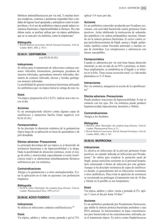 20.09.01. GENTAMICINA 513


tibióticos antiestafilocóccicos por vía oral, 3) muchas lesio-            aplicar 3-4 veces por día.
nes exudativas, costrosas o pustulosas responden bien a me-
didas de higiene local apropiada y antisépticos como la iodo-             Acciones
povidona y 4) el uso de antibióticos tópicos puede inducir re-            Es un antibiótico esteroideo producido por Fusidium coc-
sistencia bacteriana e hipersensibilidad al fármaco. Por esta             cineum, con actividad bactericida contra gérmenes Gram
última razón, se prefiere utilizar por vía tópica antibióticos            positivos. Actúa inhibiendo la traslocación de subunida-
que no se usan por vía sistémica, como la mupirocina.1                    des peptídicas a la cadena polipeptídica naciente, frenan-
                                                                          do así la síntesis proteica bacteriana. Es activo contra ce-
Bibliografía                                                              pas meticilinoresistentes de Staph. aureus y Staph. epider-
1. British Medical Association. British National Formulary. 43rd ed.      midis; también contra Nocardia asteroides y muchas ce-
   London: BMA; 2002. p. 563-5.
                                                                          pas de clostridios. Los estreptococos y enterococos son
                                                                          menos susceptibles.
20.09.01. GENTAMICINA
                        (ver 03.01.01.01)
                                                                          Farmacocinética
                                                                          Cuando se administra por vía oral tiene buena absorción
Indicaciones
                                                                          intestinal, se une en más de un 95% a proteínas, se distri-
Se utiliza para el tratamiento de infecciones cutáneas me-
                                                                          buye ampliamente, se metaboliza en el hígado y se elimi-
nores: foliculitis, forunculosis, paroniquia, picaduras de
                                                                          na en la bilis. Tiene escasa excreción renal. La vida media
insectos infectadas, quemaduras menores infectadas, der-
                                                                          plasmática es 5-15 horas.
matitis de contacto infectada, úlceras y heridas quirúrgi-
cas menores infectadas.
                                                                          Interacciones
La posibilidad de generar resistencia bacteriana utilizando
                                                                          Por vía sistémica, antagoniza la acción de la ciprofloxaci-
los antibióticos por vía tópica limita la ventaja de esta vía.
                                                                          na.1
Dosis
                                                                          Efectos adversos- Precauciones
Vía tópica: preparación al 0,1-0,3%. Aplicar una a tres ve-
                                                                          Puede producir reacciones de hipersensibilidad. Evitar el
ces al día.
                                                                          contacto con los ojos. Por vía sistémica puede producir
                                                                          hepatotoxicidad, hipocalcemia, hemólisis y flebitis.
Acciones
Es un aminoglucósido efectivo contra algunas cepas de
                                                                          Contraindicaciones
estafilococo y numerosos bacilos Gram negativos (ver
                                                                          Alergia a los fusidatos.
03.01.01.01).
                                                                          Bibliografía
Farmacocinética                                                           1. Parfitt K, editor. Martindale: the complete drug reference. 32nd ed.
Se ha descripto la absorción sistémica de la gentamicina                     London: Pharmaceutical Press; p.211.
tópica luego de su aplicación en áreas de quemaduras o de                 2. British Medical Association. British National Formulary. 43rd ed.
piel denudada.                                                               London: BMA; 2002. p. 565.


Efectos adversos- Precauciones                                            20.09.03. MUPIROCINA
La principal desventaja del uso tópico es el desarrollo de
resistencia bacteriana o de hipersensibilidad a la droga.                 Indicaciones
Dada la posibilidad de absorción sistémica, existe el ries-               Es efectiva en infecciones de la piel por gérmenes Gram
go de nefro y ototoxicidad, especialmente si existe insufi-               positivos, no estando indicada en infecciones por Pseudo-
ciencia renal o se administran simultáneamente fármacos                   mona.1 Se utiliza para erradicar la portación nasal de
nefrotóxicos por vía sistémica.                                           Staph. aureus meticilino resistente en el personal hospita-
                                                                          lario relacionado a brotes de infección por este gérmen.
Contraindicaciones                                                        Aunque se ha descripto resistencia de cepas de estafiloco-
Alergia a la gentamicina o a otros aminoglucósidos. Evi-                  co dorado, es generalmente útil en infecciones resistentes
tar la aplicación en el oído en pacientes con perforación                 a otros antibióticos. Para evitar la aparición de resistencia
timpánica.                                                                se recomienda no prolongar el tratamiento más de 10 días
                                                                          y limitar en lo posible su uso hospitalario.
Bibliografía
1. Parfitt K, editor. Martindale: the complete drug reference. 32nd ed.   Dosis
   London: Pharmaceutical Press; 1999. p.212-5.                           Vía tópica, adultos y niños: crema o pomada al 2%: apli-
                                                                          car 3 veces al día por hasta 10 días.2
20.09.02. ACICO FUSÍDICO
                                                                          Acciones
Indicaciones                                                              Es un antibiótico producido por Pseudomona fluorescens,
                                                              1,2
Se utiliza en infecciones cutáneas estafilocóccicas.                      que inhibe la síntesis proteica bacteriana uniéndose a una
                                                                          RNA sintetasa. Es bacteriostático en bajas concentracio-
Dosis                                                                     nes pero bactericida en las concentraciones utilizadas pa-
Vía tópica, adultos y niños: crema, pomada o gel al 2%:                   ra el tratamiento tópico. Es activo contra Staphylococcus
 