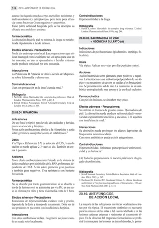 514 20.10. ANTIFÚNGICOS DE ACCIÓN LOCAL

aureus (incluyendo muchas cepas meticilino resistentes y                  Contraindicaciones
multi-resistentes) y estreptococos, pero tiene poca efica-                Hipersensibilidad a la droga.
cia contra bacterias Gram negativas y anaerobios.
Tiene pobre actividad fungicida pero se ha descripto su                   Bibliografía
eficacia en candidiasis cutánea.                                          1. Parfitt K, editor. Martindale: the complete drug reference. 32nd ed.
                                                                             London: Pharmaceutical Press; 1999, pag. 246.

Farmacocinética
                                                                          20.09.05. BACITRACINA DE ZINC
La absorción desde la piel es mínima, la droga es metabo-
                                                                                    + NEOMICINA SULFATO (A)
lizada rápidamente a ácido mónico.
                                                                          Indicaciones
Efectos adversos- Precauciones
                                                                          Infecciones de piel bacterianas (piodermitis, impétigo, fo-
Puede dar ardor o prurito local. Las preparaciones que uti-
                                                                          liculitis).
lizan macrogol como excipiente no son aptas para usar en
las mucosas; su uso en quemaduras o heridas extensas
                                                                          Dosis
puede producir toxicidad por esta sustancia.
                                                                          Vía tópica: Aplicar tres veces por día (períodos cortos).
Interacciones
                                                                          Acciones
La Polimixina B Potencia in vitro la acción de Mupiroci-
                                                                          Acción bactericida sobre gérmenes gram positivos y negati-
na sobre Salmonella typhimurium.
                                                                          vos. La bacitracina es un antibiótico polipeptídico de uso tó-
                                                                          pico y su mecanismo de acción es similar a los betalactámi-
Contraindicaciones
                                                                          cos. Se presenta como sal de zinc. La neomicina es un anti-
Usar con precaución en la insuficiencia renal.1
                                                                          biótico aminoglucósido muy potente y de uso local exclusivo.
Bibliografía
1. Parfitt K, editor. Martindale: the complete drug reference. 32nd ed.   Farmacocinética
   London: Pharmaceutical Press; 1999. p.227-8.                           Con piel sin lesiones, se absorben muy poco.
2. British Medical Association. British National Formulary. 43rd ed.
   London: BMA; 2002. p. 564.                                             Efectos adversos - Precauciones:
                                                                          No utilizar en lesiones de grandes zonas. Quemaduras de
20.09.04. RIFAMICINA                                                      piel. La absorción puede producir nefrotoxicidad y ototo-
                                                                          xicidad, especialmente en chicos y ancianos, o en aquellos
Indicaciones                                                              con insuficiencia renal.1
De uso local o tópico para lavado de cavidades y heridas,
previa evacuación y limpieza.                                             Interacciones
Posee ación antibacteriana similar a la rifampicina y actúa               Su absorción puede prolongar los efectos depresores de
sobre gérmenes susceptibles como el estafilococo.1                        bloqueantes neuromusculares.
                                                                          Con otros antibióticos puede existir antagonismo.
Dosis
Vía Tópica: Rifamicina S.V, en solución al 0,5%, la medi-                 Contraindicaciones
cación se puede aplicar 2-3 veces al día. También en cre-                 Hipersensibilidad. Embarazo: puede producir embriotoxi-
ma ó pomada.                                                              cidad y en lactancia.2
Acciones                                                                  (A) Todas las preparaciones en nuestro país tienen el agre-
Posee efecto antibacteriano interfiriendo en la síntesis de               gado de polimixina.
ácidos nucleicos por inhibición de la RNA polimurasa de-
pendiente de DNA. Actúa sobre gérmenes gran positivos
y también gran negativos. Crea resistencia con bastante                   Bibliografía
frecuencia.                                                               1. British National Formulary. British Medical Asociation. 46rd ed. Lon-
                                                                             don: BMA; 2003. p. 567.
Farmacocinética                                                           2. Hardman JG, Limbird LE, Goodman Gilman A, editors. Goodman
No se absorbe por tracto gastrointestinal, si se absorbe a                   and Gilman´s The pharmacological basis of therapeutics. 10th ed.
                                                                             New York: McGraw-Hill; 2001.p. 1234.
través de lesiones o si se administra por vía IM, en ese ca-
so se elimina por orina y tiene vida media corta de 1 hora.
                                                                          20.10. ANTIFÚNGICOS
Efectos adversos- Precauciones                                                   DE ACCIÓN LOCAL
Reacciones de hipersensibilidad cutánea: rash y prurito,
depende de la dosis y tiempo de tratamiento. Debe ser de                  La mayoría de las infecciones micóticas localizadas se tra-
uso prudente en pacientes con insuficiencia hepática.                     tan por vía tópica. El tratamiento sistémico es necesario
                                                                          para las micosis de las uñas o del cuero cabelludo o en las
Interacciones                                                             lesiones cutáneas extensas o resistentes al tratamiento tó-
Con otros antibióticos loclaes. En general no posee cuan-                 pico. En la elección del preparado farmacéutico se prefe-
do es usada solo localmente.                                              rirá la crema para las lesiones en áreas húmedas, la poma-
 