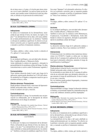 20.10.01. CLOTRIMAZOL (CREMA) 515


da en áreas secas y el spray o la loción para áreas exten-                liza como "shampoo" en la dermatitis seborreica. Es efec-
sas o en el cuero cabelludo. Los polvos tienen acción de-                 tivo en la pitiriasis versicolor, pero se requieren grandes
secante, pero pueden causar irritación de la piel por abra-               cantidades y a menudo se prefiere el tratamiento sistémi-
sión; se utilizan en la prevención de reinfecciones.1                     co.2 Para el uso sistémico, ver 03.04.07.

Bibliografía                                                              Dosis
1. British Medical Association. British National Formulary. 43rd ed.      Vía tópica, adultos y niños: crema al 2%: aplicar 1-2 ve-
   London: BMA; 2002. p. 565-8.
                                                                          ces/día.2
20.10.01. CLOTRIMAZOL (CREMA)
                                                                          Acciones
                                                                          Es un imidazol antifúngico, con actividad sobre dermato-
Indicaciones
                                                                          fitos, Candida albicans, y Malassezia furfur.
Se utiliza en el tratamiento de las dermatofitosis, inclu-
                                                                          También es activo por vía sistémica contra Blastomyces,
yendo las que afectan el torso, las manos, las ingles y los
                                                                          Cryptococcus, Coccidioides e Histoplasma. Actúa inhi-
pies.1,2 Las dermatofitosis de las uñas y del cuero cabellu-
                                                                          biendo la síntesis de ergosterol, alterando la permeabili-
do se tratan preferentemente por vía sistémica.2 También
                                                                          dad de la membrana celular del hongo.1
es útil para la candidiasis superficial. Es efectivo en la pi-
tiriasis versicolor, pero se requieren grandes cantidades y
                                                                          Farmacocinética
a menudo se prefiere el tratamiento sistémico.
                                                                          La absorción sistémica luego de la aplicación cutánea o
                                                                          vaginal es mínima. Para el uso sistémico ver 03.04.07.
Dosis
Vía tópica, adultos y niños: crema, loción o solución al
                                                                          Interacciones
1%: aplicar 2-3 veces por día.
                                                                          El ketoconazol por vía sistémica tiene numerosas interac-
                                                                          ciones (ver 03.04.07). Cuando se utiliza por vía tópica
Acciones
                                                                          dentro de las 2 semanas de la aplicación de un corticoide
Es un imidazol antifúngico, con actividad sobre dermato-
                                                                          local para la dermatitis seborreica, aumenta el riesgo de
fitos, Candida albicans, y Malassezia furfur.
                                                                          sensibilización al antifúngico.2
Actúa inhibiendo la síntesis de ergosterol y alterando la
permeabilidad de la membrana celular del hongo. En altas
                                                                          Efectos adversos- Precauciones
concentraciones es activo contra Trichomonas vaginalis.2
                                                                          Puede producir irritación local y reacciones de hipersensi-
                                                                          bilidad, incluyendo ardor, eritema y prurito.
Farmacocinética
                                                                          Se recomienda no usar dentro de las 2 semanas de aplica-
Tiene mínima absorción desde la piel, pero luego de la
                                                                          ción de un corticoide tópico por dermatitis seborreica, ya
aplicación vaginal puede absorberse un 3-10% de la dosis.
                                                                          que aumenta el riesgo de sensibilización. Evitar el contac-
Se metaboliza en el hígado a compuestos inactivos que se
                                                                          to con ojos y mucosas.
excretan en heces y orina.
                                                                          Por vía sistémica puede producir hepatopatía y trastornos
                                                                          endocrinos (ver 03.04.07).
Efectos adversos- Precauciones
Puede producir irritación local y reacciones de hipersensi-
                                                                          Contraindicaciones
bilidad, incluyendo ardor, eritema y prurito.
                                                                          Hipersensibilidad a la droga. Aunque la absorción sistémica
Evitar el contacto con ojos y mucosas.
                                                                          es mínima, se recomienda respetar las contraindicaciones de
                                                                          su uso oral: embarazo; lactancia; porfiria; hepatopatía.1
Contraindicaciones
Hipersensibilidad a la droga. Se recomienda usar con pre-
                                                                          Bibliografía
caución en embarazadas, por la descripción de efectos                     1. Parfitt K, editor. Martindale: the complete drug reference. 32nd ed.
embriotóxicos de la droga en animales.1                                      London: Pharmaceutical Press; 1999. p.383-4.
                                                                          2. British Medical Association. British National Formulary. 43rd ed.
Bibliografía                                                                 London: BMA; 2002. p. 565-7.
1. Parfitt K, editor. Martindale: the complete drug reference. 32nd ed.
   London: Pharmaceutical Press; 1999. p.376-7.                           20.10.03. MICONAZOL (CREMA)
2. British Medical Association. British National Formulary. 43rd ed.
   London: BMA; 2002. p. 565-7.                                           Indicaciones
                                                                          Se utiliza en el tratamiento de la candidiasis superficial y
20.10.02. KETOCONAZOL (CREMA)                                             de las dermatofitosis, incluyendo las que afectan el torso,
                          (ver 03.04.07)                                  las manos, las ingles y los pies.1,2
                                                                          Las dermatofitosis de las uñas y del cuero cabelludo se
Indicaciones                                                              tratan preferentemente por vía sistémica.2 Es efectivo en
Se utiliza por vía tópica en el tratamiento de las dermato-               la pitiriasis versicolor, pero se requieren grandes cantida-
fitosis, incluyendo las que afectan el torso, las manos, las              des y a menudo se prefiere el tratamiento sistémico.
ingles y los pies.1,2 Las dermatofitosis de las uñas y del
cuero cabelludo se tratan preferentemente por vía sistémi-                Dosis
ca.2 También es útil para la candidiasis superficial. Se uti-             Vía tópica, adultos y niños: crema, gel, loción, aerosol y
 