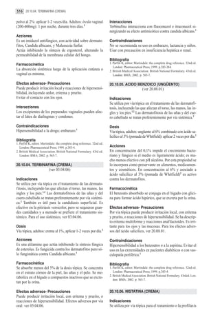 516 20.10.04. TERBINAFINA (CREMA)

polvo al 2%: aplicar 1-2 veces/día. Adultos: óvulo vaginal                Interacciones
(200-400mg): 1 por noche, durante tres días.2                             Terbinafina interacciona con fluoconazol e itraconazol si-
                                                                          nergizando su efecto antimicótico contra candida albicans.1
Acciones
Es un imidazol antifúngico, con actividad sobre dermato-                  Contraindicaciones
fitos, Candida albicans, y Malassezia furfur.                             No se recomienda su uso en embarazo, lactancia y niños.
Actúa inhibiendo la síntesis de ergosterol, alterando la                  Usar con precaución en insuficiencia hepática o renal.
permeabilidad de la membrana celular del hongo.
                                                                          Bibliografía
Farmacocinética                                                           1. Parfitt K, editor. Martindale: the complete drug reference. 32nd ed.
                                                                             London: Pharmaceutical Press; 1999. p.383-384.
La absorción sistémica luego de la aplicación cutánea o                   2. British Medical Association. British National Formulary. 43rd ed.
vaginal es mínima.                                                           London: BMA; 2002. p. 565-7.

Efectos adversos- Precauciones                                            20.10.05. ACIDO BENZOICO (UNGÜENTO)
Puede producir irritación local y reacciones de hipersensi-                                          (ver 20.08.01)
bilidad, incluyendo ardor, eritema y prurito.
Evitar el contacto con los ojos.                                          Indicaciones
                                                                          Se utiliza por vía tópica en el tratamiento de las dermatofi-
Interacciones                                                             tosis, incluyendo las que afectan el torso, las manos, las in-
Los excipientes de los preparados vaginales pueden afec-                  gles y los pies.1,2 Las dermatofitosis de las uñas y del cue-
tar el látex de diafragmas y condones.                                    ro cabelludo se tratan preferentemente por vía sistémica.2

Contraindicaciones                                                        Dosis
Hipersensibilidad a la droga; embarazo.1                                  Vía tópica, adultos: ungüento al 6% combinado con ácido sa-
                                                                          licílico al 3% (pomada de Whitfield): aplicar 2 veces por día.2
Bibliografía
1. Parfitt K, editor. Martindale: the complete drug reference. 32nd ed.
   London: Pharmaceutical Press; 1999. p.383-4.                           Acciones
2. British Medical Association. British National Formulary. 43rd ed.      En concentración del 0,1% impide el crecimiento bacte-
   London: BMA; 2002. p. 565-7.                                           riano y fúngico si el medio es ligeramente ácido; es mu-
                                                                          cho menos efectivo con pH alcalino. Por esta propiedad se
20.10.04. TERBINAFINA (CREMA)                                             lo incorpora como preservante en alimentos, medicamen-
                          (ver 03.04.06)                                  tos y cosméticos. En concentración al 6% y asociado a
                                                                          ácido salicílico al 3% (pomada de Whitfield)2 es activo
Indicaciones                                                              contra los dermatofitos.
Se utiliza por vía tópica en el tratamiento de las dermato-
fitosis, incluyendo las que afectan el torso, las manos, las              Farmacocinética
ingles y los pies.1,2 Las dermatofitosis de las uñas y del                El benzoato absorbido se conjuga en el hígado con glici-
cuero cabelludo se tratan preferentemente por vía sistémi-                na para formar ácido hipúrico, que se excreta por la orina.
ca.2 También es útil para la candidiasis superficial. Es
efectivo en la pitiriasis versicolor, pero se requieren gran-             Efectos adversos- Precauciones
des cantidades y a menudo se prefiere el tratamiento sis-                 Por vía tópica puede producir irritación local, con eritema
témico. Para el uso sistémico, ver 03.04.06.                              y prurito, o reacciones de hipersensibilidad. Se ha descrip-
                                                                          to eritema multiforme y reacciones anafilactoides. Es irri-
Dosis                                                                     tante para los ojos y las mucosas. Para los efectos adver-
Vía tópica, adultos: crema al 1%, aplicar 1-2 veces por día.2             sos del ácido salicílico, ver 20.08.01.

Acciones                                                                  Contraindicaciones
Es una alilamina que actúa inhibiendo la síntesis fúngica                 Hipersensibilidad a los benzoatos o a la aspirina. Evitar el
de esteroles. Es fungicida contra los dermatofitos pero só-               uso en las extremidades en pacientes diabéticos o con vas-
lo fungistática contra Candida albicans.1                                 culopatía periférica.1

Farmacocinética                                                           Bibliografía
Se absorbe menos del 5% de la dosis tópica. Se concentra                  1. Parfitt K, editor. Martindale: the complete drug reference. 32nd ed.
en el estrato córneo de la piel, las uñas y el pelo. Se me-                  London: Pharmaceutical Press; 1999. p.383-4.
                                                                          2. British Medical Association. British National Formulary. 43rded. Lon-
taboliza en el hígado a compuestos inactivos que se excre-
                                                                             don: BMA; 2002. p. 565-7.
tan por la orina.

Efectos adversos- Precauciones                                            20.10.06. NISTATINA (CREMA)
Puede producir irritación local, con eritema y prurito, o
reacciones de hipersensibilidad. Efectos adversos por vía                 Indicaciones
oral: ver 03.04.06.                                                       Se utiliza por vía tópica para el tratamiento o la profilaxis
 