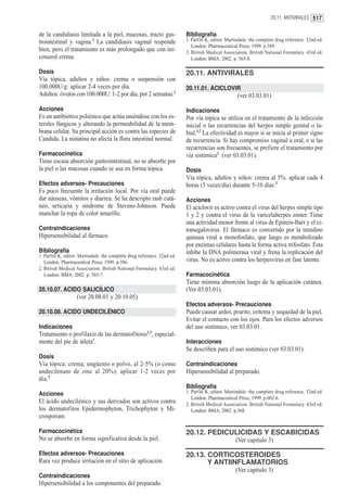 20.11. ANTIVIRALES 517


de la candidiasis limitada a la piel, mucosas, tracto gas-                Bibliografía
trointestinal y vagina.1 La candidiasis vaginal responde                  1. Parfitt K, editor. Martindale: the complete drug reference. 32nd ed.
                                                                             London: Pharmaceutical Press; 1999. p.389.
bien, pero el tratamiento es más prolongado que con mi-                   2. British Medical Association. British National Formulary. 43rd ed.
conazol crema.                                                               London: BMA; 2002. p. 565-8.

Dosis                                                                     20.11. ANTIVIRALES
Vía tópica, adultos y niños: crema o suspensión con
100.000U/g: aplicar 2-4 veces por día.                                    20.11.01. ACICLOVIR
Adultos: óvulos con 100.000U: 1-2 por día, por 2 semanas.2                                          (ver 03.03.01)

Acciones                                                                  Indicaciones
Es un antibiótico poliénico que actúa uniéndose con los es-               Por vía tópica se utiliza en el tratamiento de la infección
teroles fúngicos y alterando la permeabilidad de la mem-                  inicial o las recurrencias del herpes simple genital o la-
brana celular. Su principal acción es contra las especies de              bial.1,2 La efectividad es mayor si se inicia al primer signo
Candida. La nistatina no afecta la flora intestinal normal.               de recurrencia. Si hay compromiso vaginal u oral, o si las
                                                                          recurrencias son frecuentes, se prefiere el tratamiento por
Farmacocinética                                                           vía sistémica2 (ver 03.03.01).
Tiene escasa absorción gastrointestinal, no se absorbe por
la piel o las mucosas cuando se usa en forma tópica.                      Dosis
                                                                          Vía tópica, adultos y niños: crema al 5%: aplicar cada 4
Efectos adversos- Precauciones                                            horas (5 veces/día) durante 5-10 días.2
Es poco frecuente la irritación local. Por vía oral puede
dar náuseas, vómitos y diarrea. Se ha descripto rash cutá-                Acciones
neo, urticaria y sindrome de Stevens-Johnson. Puede                       El aciclovir es activo contra el virus del herpes simple tipo
manchar la ropa de color amarillo.                                        1 y 2 y contra el virus de la varicelaherpes zóster. Tiene
                                                                          una actividad menor frente al virus de Epstein-Barr y el ci-
Contraindicaciones                                                        tomegalovirus. El fármaco es convertido por la timidino
Hipersensibilidad al fármaco.                                             quinasa viral a monofosfato, que luego es metabolizado
                                                                          por enzimas celulares hasta la forma activa trifosfato. Ésta
Bibliografía                                                              inhibe la DNA polimerasa viral y frena la replicación del
1. Parfitt K, editor. Martindale: the complete drug reference. 32nd ed.
   London: Pharmaceutical Press; 1999. p.386.                             virus. No es activo contra los herpesvirus en fase latente.
2. British Medical Association. British National Formulary. 43rd ed.
   London: BMA; 2002. p. 565-7.                                           Farmacocinética
                                                                          Tiene mínima absorción luego de la aplicación cutánea.
20.10.07. ACIDO SALICÍLICO                                                (Ver 03.03.01).
                   (ver 20.08.01 y 20.10.05)
                                                                          Efectos adversos- Precauciones
20.10.08. ACIDO UNDECILÉNICO                                              Puede causar ardor, prurito, eritema y sequedad de la piel.
                                                                          Evitar el contacto con los ojos. Para los efectos adversos
Indicaciones                                                              del uso sistémico, ver 03.03.01.
Tratamiento o profilaxis de las dermatofitosis1,2, especial-
mente del pie de atleta1.                                                 Interacciones
                                                                          Se describen para el uso sistémico (ver 03.03.01).
Dosis
Vía tópica: crema, ungüento o polvo, al 2-5% (o como                      Contraindicaciones
undecilenato de zinc al 20%): aplicar 1-2 veces por                       Hipersensibilidad al preparado.
día.2
                                                                          Bibliografía
Acciones                                                                  1. Parfitt K, editor. Martindale: the complete drug reference. 32nd ed.
                                                                             London: Pharmaceutical Press; 1999. p.602-6.
El ácido undecilénico y sus derivados son activos contra                  2. British Medical Association. British National Formulary. 43rd ed.
los dermatofitos Epidermophyton, Trichophyton y Mi-                          London: BMA; 2002. p.568.
crosporum.

Farmacocinética                                                           20.12. PEDICULICIDAS Y ESCABICIDAS
No se absorbe en forma significativa desde la piel.                                                (Ver capítulo 3)

Efectos adversos- Precauciones                                            20.13. CORTICOSTEROIDES
Rara vez produce irritación en el sitio de aplicación.                           Y ANTIINFLAMATORIOS
                                                                                                   (Ver capítulo 3)
Contraindicaciones
Hipersensibilidad a los componentes del preparado.
 
